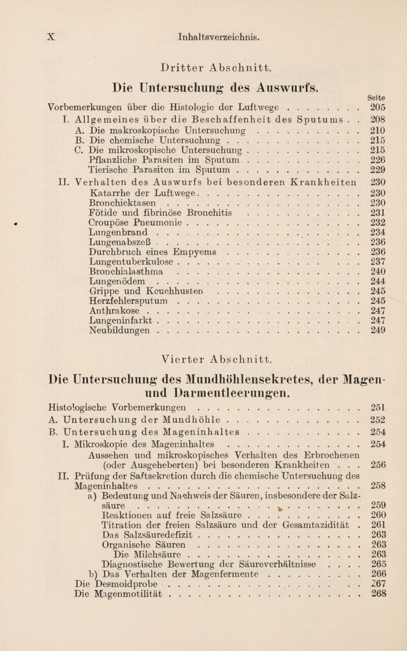 Dritter Abschnitt. Die Untersuchung des Auswurfs. Seite Vorbemerkungen über die Histologie der Luftwege.205 I. Allgemeines über die Beschaffenheit des Sputums . . 208 A. Die makroskopische Untersuchung.210 B. Die chemische Untersuchung.215 C. Die mikroskopische Untersuchung.215 Pflanzliche Parasiten im Sputum.226 Tierische Parasiten im Sputum. 229 II. Verhalten des Auswurfs bei besonderen Krankheiten 230 Katarrhe der Luftwege.230 Bronchiektasen.230 Fotide und fibrinöse Bronchitis .231 Croupöse Pneumonie.232 Lungenbrand. 234 Lungenabszeß ..236 Durchbruch eines Empyems.236 Lungentuberkulose........ ... 237 Bronchialasthma . 240 Lungenödem. 244 Grippe und Keuchhusten . 245 Herzfehlersputum.245 Anthrakose.. . 247 Lungeninfarkt.... - . 247 Neubildungen.249 Vierter Abschnitt. Die Untersuchung des Mundhöhlensekretes, der Magen- und Darmentleerungen. Histologische Vorbemerkungen.251 A. Untersuchung der Mundhöhle .............. 252 B. Untersuchung des Mageninhaltes.254 I. Mikroskopie des Mageninhaltes .254 Aussehen und mikroskopisches Verhalten des Erbrochenen (oder Ausgeheberten) bei besonderen Krankheiten . . . 256 II. Prüfung der Saftsekretion durch die chemische Untersuchung des Mageninhaltes.258 a) Bedeutung und Nachweis der Säuren, insbesondere der Salz¬ säure . ^ . 259 Reaktionen auf freie Salzsäure. 260 Titration der freien Salzsäure und der Gesamtazidität . 261 Das Salzsäuredefizit. 263 Organische Säuren. 263 Die Milchsäure .. 263 Diagnostische Bewertung der Säureverhältnisse .... 265 b) Das Verhalten der Magenfermente.. . 266 Die Magenmotilität...268