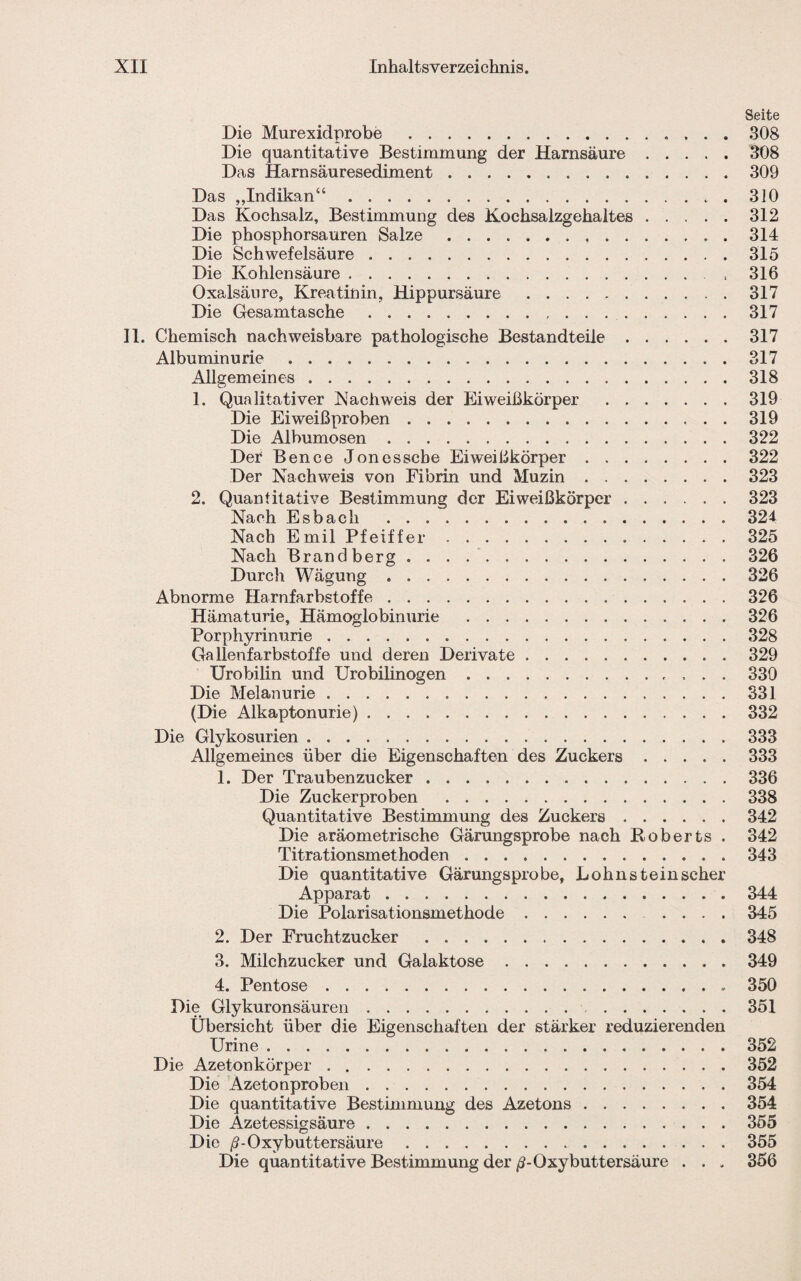 Seite Die Murexidprobe .308 Die quantitative Bestimmung der Harnsäure.308 Das Harnsäuresediment ..309 Das „Indikan“.310 Das Kochsalz, Bestimmung des Kochsalzgehaltes.312 Die phosphorsauren Salze.314 Die Schwefelsäure. 315 Die Kohlensäure .. , 316 Oxalsäure, Kreatinin, Hippursäure .317 Die Gesamtasche. 317 II. Chemisch nachweisbare pathologische Bestandteile.317 Albuminurie.317 Allgemeines.318 1. Qualitativer Nachweis der Eiweißkörper .319 Die Eiweißproben ..319 Die Albumosen.322 Der Bence Jonesscbe Eiweißkörper.322 Der Nachweis von Fibrin und Muzin.323 2. Quantitative Bestimmung der Eiweißkörper.323 Nach Esbach .321 Nach Emil Pfeiffer.325 Nach Brand berg.326 Durch Wägung.326 Abnorme Harnfarbstoffe.326 Hämaturie, Hämoglobinurie .326 Porphyrinurie.328 Gallenfarbstoffe und deren Derivate.329 Urobilin und Urobilinogen. 330 Die Melanurie.331 (Die Alkaptonurie).332 Die Glykosurien.333 Allgemeines über die Eigenschaften des Zuckers.333 1. Der Traubenzucker . ..336 Die Zuckerproben .338 Quantitative Bestimmung des Zuckers.342 Die aräometrische Gärungsprobe nach Roberts . 342 Titrationsmethoden.343 Die quantitative Gärungsprobe, Lohn stein scher Apparat.344 Die Polarisationsmethode.345 2. Der Fruchtzucker .348 3. Milchzucker und Galaktose.349 4. Pentose. 350 Die Glykuronsäuren.351 Übersicht über die Eigenschaften der stärker reduzierenden Urine.352 Die Azetonkörper.352 Die Azetonproben.354 Die quantitative Bestimmung des Azetons.354 Die Azetessigsäure ..355 Die /?-Oxybuttersäure.355 Die quantitative Bestimmung der /?-Oxybuttersäure . . . 356