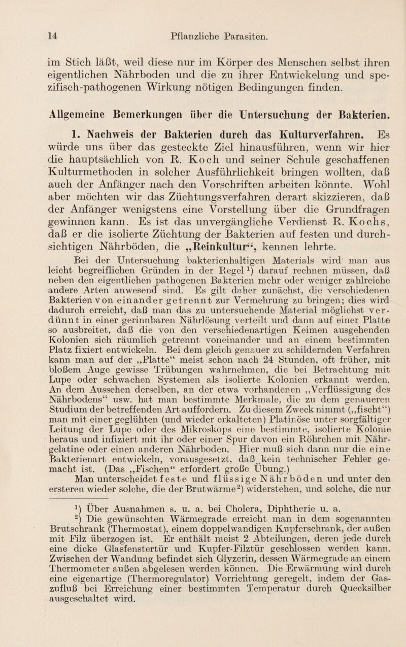 im Stich läßt, weil diese nur im Körper des Menschen selbst ihren eigentlichen Nährboden und die zu ihrer Entwickelung und spe¬ zifisch-pathogenen Wirkung nötigen Bedingungen finden. Allgemeine Bemerkungen über die Untersuchung der Bakterien. 1. Nachweis der Bakterien durch das Kulturverfahren. Es würde uns über das gesteckte Ziel hinausführen, wenn wir hier die hauptsächlich von R. Koch und seiner Schule geschaffenen Kulturmethoden in solcher Ausführlichkeit bringen wollten, daß auch der Anfänger nach den Vorschriften arbeiten könnte. Wohl aber möchten wir das Züchtungsverfahren derart skizzieren, daß der Anfänger wenigstens eine Vorstellung über die Grundfragen gewinnen kann. Es ist das unvergängliche Verdienst R. Kochs, daß er die isolierte Züchtung der Bakterien auf festen und durch¬ sichtigen Nährböden, die „Reinkultur“, kennen lehrte. Bei der Untersuchung bakterienhaltigen Materials wird man aus leicht begreiflichen Gründen in der Regel1) darauf rechnen müssen, daß neben den eigentlichen pathogenen Bakterien mehr oder weniger zahlreiche andere Arten anwesend sind. Es gilt daher zunächst, die verschiedenen Bakterien von einander getrennt zur Vermehrung zu bringen; dies wird dadurch erreicht, daß man das zu untersuchende Material möglichst ver¬ dünnt in einer gerinnbaren Nährlösung verteilt und dann auf einer Platte so ausbreitet, daß die von den verschiedenartigen Keimen ausgehenden Kolonien sich räumlich getrennt voneinander und an einem bestimmten Platz fixiert entwickeln. Bei dem gleich genauer zu schildernden Verfahren kann man auf der „Platte“ meist schon nach 24 Stunden, oft früher, mit bloßem Auge gewisse Trübungen wahrnehmen, die bei Betrachtung mit Lupe oder schwachen Systemen als isolierte Kolonien erkannt werden. An dem Aussehen derselben, an der etwa vorhandenen „Verflüssigung des Nährbodens“ usw. hat man bestimmte Merkmale, die zu dem genaueren Studium der betreffenden Art auffordern. Zu diesem Zweck nimmt („fischt“) man mit einer geglühten (und wieder erkalteten) Platinöse unter sorgfältiger Leitung der Lupe oder des Mikroskops eine bestimmte, isolierte Kolonie heraus und infiziert mit ihr oder einer Spur davon ein Röhrchen mit Nähr- gelatine oder einen anderen Nährboden. Hier muß sich dann nur die eine Bakterienart entwickeln, vorausgesetzt, daß kein technischer Fehler ge¬ macht ist. (Das „Fischen“ erfordert große Übung.) Man unterscheidet f este und flüssige Nährböden und unter den ersteren wieder solche, die der Brut wärme2) widerstehen, und solche, die nur x) Über Ausnahmen s. u. a. bei Cholera, Diphtherie u. a. 2) Die gewünschten Wärmegrade erreicht man in dem sogenannten Brutschrank (Thermostat), einem doppelwandigen Kupferschrank, der außen mit Filz überzogen ist. Er enthält meist 2 Abteilungen, deren jede durch eine dicke Glasfenstertür und Kupfer-Filztür geschlossen werden kann. Zwischen der Wandung befindet sich Glyzerin, dessen Wärmegrade an einem Thermometer außen abgelesen werden können. Die Erwärmung wird durch eine eigenartige (Thermoregulator) Vorrichtung geregelt, indem der Gas¬ zufluß bei Erreichung einer bestimmten Temperatur durch Quecksilber ausgeschaltet wird.