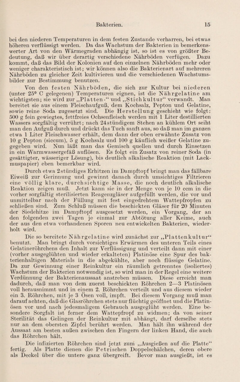 bei den niederen Temperaturen in dem festen Zustande verharren, bei etwas höheren verflüssigt werden. Da das Wachstum der Bakterien in bemerkens¬ werter Art von den Wärmegraden abhängig ist, so ist es von größter Be¬ deutung, daß wir über derartig verschiedene Nährböden verfügen. Dazu kommt, daß das Bild der Kolonien auf den einzelnen Nährböden mehr oder weniger charakteristisch ist; wir können also die Bakterienart auf mehreren Nährböden zu gleicher Zeit kultivieren und die verschiedenen Wachstums¬ bilder zur Bestimmung benutzen. Von den festen Nährböden, die sich zur Kultur bei niederen (unter 25° C gelegenen) Temperaturen eignen, ist die Nährgelatine am wichtigsten; sie wird zur ,,Platten-“ und ,,Stichkultur“ verwandt. Man bereitet sie aus einem Fleischaufguß, dem Kochsalz, Pepton und Gelatine, sowie reine Soda zugesetzt sind. Die Herstellung geschieht wie folgt: 500 g fein gewiegtes, fettfreies Ochsenfleisch werden mit 1 Liter destillierten Wassers sorgfältig verrührt; nach 24stündigem Stehen an kühlem Ort seiht man den Aufguß durch und drückt das Tuch sanft aus, so daß man im ganzen etwa 1 Liter Fleischwasser erhält, dem dann der oben erwähnte Zusatz von 10 g Pepton (siccum), 5 g Kochsalz und 100 g käuflich weißer Gelatine zu¬ gegeben wird. Nun läßt man das Gemisch quellen und durch Einsetzen in ein Warmwassergefäß auflösen. Es folgt ein Zusatz von reiner Soda (in gesättigter, wässeriger Lösung), bis deutlich alkalische Reaktion (mit Lack¬ muspapier) eben bemerkbar wird. Durch etwa 2 ständiges Erhitzen im Dampftopf bringt man das fällbare Eiweiß zur Gerinnung und gewinnt danach durch umsichtiges Filtrieren eine völlig klare, durchsichtige Masse, die noch deutlich alkalische Reaktion zeigen muß. Jetzt kann sie in der Menge von je 10 ccm in die vorher sorgfältig sterilisierten Reagenzgläser aufgefüllt werden, die vor und unmittelbar nach der Füllung mit fest eingedrehtem Wattepfropfen zu schließen sind. Zum Schluß müssen die beschickten Gläser für 20 Minuten der Siedehitze im Dampftopf ausgesetzt werden, ein Vorgang, der an den folgenden zwei Tagen je einmal zur Abtötung aller Keime, auch der aus den etwa vorhandenen Sporen neu entwickelten Bakterien, wieder¬ holt wird. Die so bereitete Nährgelatine wird zunächst zur ,,Plattenkultur“ benutzt. Man bringt durch vorsichtiges Erwärmen des unteren Teils eines Gelatineröhrchens den Inhalt zur Verflüssigung und verteilt dann mit einer (vorher ausgeglühten und wieder erkalteten) Platinöse eine Spur des bak¬ terienhaltigen Materials in die abgekühlte, aber noch flüssige Gelatine. Da zur Gewinnung einer Reinkultur ein räumlich getrenntes (isoliertes) Wachstum der Bakterien notwendig ist, so wird man in der Regel eine weitere Verdünnung der Bakterienaussaat anstreben müssen. Diese erreicht man dadurch, daß man von dem zuerst beschickten Röhrchen 2—3 Platinösen voll herausnimmt und in einem 2. Röhrchen verteilt und aus diesem wieder ein 3. Röhrchen, mit je 3 Ösen voll, impft. Bei diesem Vorgang muß man darauf achten, daß die Glasröhrchen stets nur flüchtig geöffnet und die Platin¬ ösen vor und nach jedesmaligem Gebrauch ausgeglüht werden. Eine be¬ sondere Sorgfalt ist ferner dem Wattepfropf zu widmen; da von seiner Sterilität das Gelingen der Reinkultur mit abhängt, darf derselbe stets nur an dem obersten Zipfel berührt werden. Man hält ihn während der Aussaat am besten außen zwischen den Fingern der linken Hand, die auch das Röhrchen hält. Die infizierten Röhrchen sind jetzt zum ,,Ausgießen auf die Platte“ fertig. Als Platte dienen die P et rischen Doppelschälchen, deren obere als Deckel über die untere ganz übergreift. Bevor man ausgießt, ist es