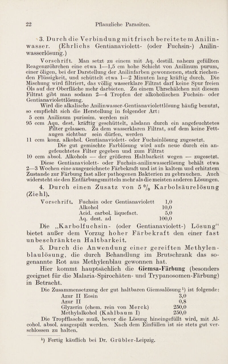 3. Durch die Verbindung mit frisch bereitete m Anilin- wasser. (Ehrlichs Gentianaviolett- (oder Fuchsin-) Anilin¬ wasserlösung. ) Vorschrift. Man setzt zu einem mit Aq. destill. nahezu gefüllten Reagenzröhrchen eine etwa 1—1,5 cm hohe Schicht von Anilinum purum, einer öligen, bei der Darstellung der Anilinfarben gewonnenen, stark riechen¬ den Flüssigkeit, und schüttelt etwa 1—2 Minuten lang kräftig durch. Die Mischung wird filtriert, das völlig wasserklare Filtrat darf keine Spur freien Öls auf der Oberfläche mehr darbieten. Zu einem Uhrschälchen mit diesem Filtrat gibt man sodann 2—4 Tropfen der alkoholischen Fuchsin- oder Gentiana violettlösung. Wird die alkalische Anilin wasser-Gentianaviolettlösung häufig benutzt, so empfiehlt sich die Herstellung in folgender Art: 5 ccm Anilinum purissim. werden mit 95 ccm Aqu. dest. kräftig geschüttelt, alsdann durch ein angefeuchtetes Filter gelassen. Zu dem wasserklaren Filtrat, auf dem keine Fett¬ augen sichtbar sein dürfen, werden 11 ccm konz. alkohol. Gentianaviolett- oder Fuchsinlösung zugesetzt. Die gut gemischte Farblösung wird aufs neue durch ein an¬ gefeuchtetes Filter gegeben und zum Filtrat 10 ccm absol. Alkohols — der größeren Haltbarkeit wegen — zugesetzt. Diese Gentianaviolett- oder Fuchsin-anilinwasserlösung behält etwa 2—3 Wochen eine ausgezeichnete Färbekraft und ist in kaltem und erhitztem Zustande zur Färbung fast aller pathogenen Bakterien zu gebrauchen. Auch widersteht sie den Entfärbungsmitteln mehr als die meisten anderen Lösungen. 4. Durch einen Zusatz von 5 °/0 Karbolsäurelösung (Ziehl). Vorschrift. Fuchsin oder Gentianaviolett 1,0 Alkohol 10,0 Acid. carbol. liquefact. 5,0 Aq. dest. ad 100,0 Die ,,Karbolfuchsin- (oder Gentianaviolett-) Lösung“ bietet außer dem Vorzug hoher Färbekraft den einer fast unbeschränkten Haltbarkeit. 5. Durch die Anwendung einer gereiften Methylen¬ blaulösung, die durch Behandlung im Brutschrank das so¬ genannte Rot aus Methylenblau gewonnen hat. Hier kommt hauptsächlich die Giemsa-Färbung (besonders geeignet für die Malaria-Spirochäten- und Trypanosomen-Färbung) in Betracht. Die Zusammensetzung der gut haltbaren Giemsalösungx) ist folgende: Azur II Eosin 3,0 Azur II 0,8 Glyzerin (ehern, rein von Merck) 250,0 Methylalkohol (Kahlbäum I) 250,0 Die Tropfflasche muß, bevor die Lösung hineingefüllt wird, mit Al- cohol. absol. ausgespült werden. Nach dem Einfüllen ist sie stets gut ver¬ schlossen zu halten. x) Fertig käuflich bei Dr. Grübler-Leipzig.