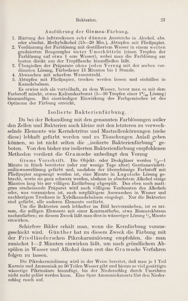 Ausführung der Giemsa-Färbung. 1. Härtung des lufttrockenen sehr dünnen Ausstrichs in Alcohol. abs. oder absolut. Methylalkohol (15—20 Min.), Abtupfen mit Fließpapier. 2. Verdünnung der Farblösung mit destilliertem Wasser in einem weiten graduierten Reagenzglas unter Umschütteln (einen Tropfen der Farblösung auf etwa 1 ccm Wasser), wobei man die Farblösung am besten direkt aus der Tropfflasche hinzufließen läßt. 3. Übergießen der Präparate ohne jeden Verzug mit der soeben ver¬ dünnten Lösung, Färbedauer 15 Minuten bis 1 Stunde. 4. Abwaschen mit scharfem Wasserstrahl. 5. Abtupfen mit Fließpapier, trocken werden lassen und einhüllen in Kanadabalsam. Es erwies sich als vorteilhaft, zu dem Wasser, bevor man es mit dem Farbstoff mischt, etwas Kaliumkarbonat (1-—10 Tropfen einer l°/oo Lösung) hinzuzufügen. Bei einstündiger Einwirkung des Farbgemisches ist das Optimum der Färbung erreicht. Isolierte Bakterienfärbung. Da bei der Behandlung mit den genannten Farblösungen außer den Zellen und Bakterien auch kleine mit den letzteren zu verwech¬ selnde Elemente wie Kerndetritus und Mastzellenkörnungen (siehe diese) lebhaft gefärbt werden und zu Täuschungen Anlaß geben können, so ist nicht selten die ,,isolierte Bakterienfärbung“ ge¬ boten. Von den bisher zur isolierten Bakterienfärbung empfohlenen Methoden verdient die Gramsche unbedingt den Vorzug Grams Vorschrift. Die Objekt- oder Deckgläser werden 1/2-—1 Minute in frisch bereiteter (oder nur wenige Tage alter) Gentiana violett- anilinwasserlösung gefärbt und, nachdem der überschüssige Farbstoff mit Fließpapier angesaugt worden ist, eine Minute in Lugolsche Lösung ge¬ bracht, worin sie ganz schwarz werden, alsdann in absolutem Alkohol einige Minuten lang bis zur völligen Entfärbung abgespült. Das eben noch matt¬ grau erscheinende Präparat wird nach völligem Verdunsten des Alkohols oder, was vorzuziehen ist, nach sorgfältigem Auswaschen in Wasser und nachherigem Trocknen in Xylolkanadabalsam eingelegt. Nur die Bakterien sind gefärbt, alle anderen Elemente entfärbt. Um die Bakterien noch lebhafter im Bild hervorzuheben, ist es rat¬ sam, die zelligen Elemente mit einer Kontrastfarbe, etwa Bismarckbraun nachzufärben; zu diesem Zweck läßt man dies in wässeriger Lösung 1/2 Minute ein wirken. Schärfere Bilder erhält man, wenn die Kernfärbung voraus¬ geschickt wird. Günther hat zu diesem Zweck die Färbung mit der Friedländerschen Pikrokarminlösung empfohlen, die man zunächst 1—2 Minuten einwirken läßt, um nach gründlichem Ab¬ spülen in Wasser und Alkohol dann erst das Gramsche Verfahren folgen zu lassen. Die Pikrokarminlösung wird in der Weise bereitet, daß man je 1 Teil Karmin und Ammoniak zu 50 Teilen Wasser gibt und hierzu so viel gesättigte wässerige Pikrinsäure hinzufügt, bis der Niederschlag durch Ümrühren nicht mehr gelöst werden kann. Eine Spur Ammoniakzusatz löst den Nieder¬ schlag rasch auf.