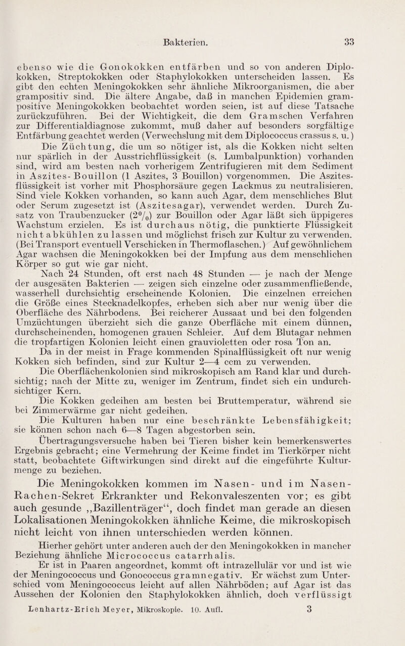 ebenso wie die Gonokokken entfärben und so von anderen Diplo¬ kokken, Streptokokken oder Staphylokokken unterscheiden lassen. Es gibt den echten Meningokokken sehr ähnliche Mikroorganismen, die aber grampositiv sind. Die ältere Angabe, daß in manchen Epidemien gram¬ positive Meningokokken beobachtet worden seien, ist auf diese Tatsache zurückzuführen. Bei der Wichtigkeit, die dem Granaschen Verfahren zur Differentialdiagnose zukommt, muß daher auf besonders sorgfältige Entfärbung geachtet werden (Verwechslung mit dem Diplococcus crassus s. u.) Die Züchtung, die um so nötiger ist, als die Kokken nicht selten nur spärlich in der Ausstrichflüssigkeit (s. Lumbalpunktion) vorhanden sind, wird am besten nach vorherigem Zentrifugieren mit dem Sediment in Aszites - Bouillon (1 Aszites, 3 Bouillon) vorgenommen. Die Aszites¬ flüssigkeit ist vorher mit Phosphorsäure gegen Lackmus zu neutralisieren. Sind viele Kokken vorhanden, so kann auch Agar, dem menschliches Blut oder Serum zugesetzt ist (Aszitesagar), verwendet werden. Durch Zu¬ satz von Traubenzucker (2%) zur Bouillon oder Agar läßt sich üppigeres Wachstum erzielen. Es ist durchaus nötig, die punktierte Flüssigkeit nicht abkühlen zu lassen und möglichst frisch zur Kultur zu verwenden. (Bei Transport eventuell Verschicken in Thermoflaschen.) Auf gewöhnlichem Agar wachsen die Meningokokken bei der Impfung aus dem menschlichen Körper so gut wie gar nicht. Nach 24 Stunden, oft erst nach 48 Stunden -—- je nach der Menge der ausgesäten Bakterien -— zeigen sich einzelne oder zusammenfließende, wasserhell durchsichtig erscheinende Kolonien. Die einzelnen erreichen die Größe eines Stecknadelkopfes, erheben sich aber nur wenig über die Oberfläche des Nährbodens. Bei reicherer Aussaat und bei den folgenden Umzüchtungen überzieht sich die ganze Oberfläche mit einem dünnen, durchscheinenden, homogenen grauen Schleier. Auf dem Blutagar nehmen die tropfartigen Kolonien leicht einen grauvioletten oder rosa Ton an. Da in der meist in Frage kommenden Spinalflüssigkeit oft nur wenig Kokken sich befinden, sind zur Kultur 2—4 ccm zu verwenden. Die Oberflächenkolonien sind mikroskopisch am Rand klar und durch¬ sichtig; nach der Mitte zu, weniger im Zentrum, findet sich ein undurch¬ sichtiger Kern. Die Kokken gedeihen am besten bei Bruttemperatur, während sie bei Zimmerwärme gar nicht gedeihen. Die Kulturen haben nur eine beschränkte Lebensfähigkeit; sie können schon nach 6—8 Tagen abgestorben sein. Übertragungsversuche haben bei Tieren bisher kein bemerkenswertes Ergebnis gebracht; eine Vermehrung der Keime findet im Tierkörper nicht statt, beobachtete Giftwirkungen sind direkt auf die eingeführte Kultur¬ menge zu beziehen. Die Meningokokken kommen im Nasen- und im Nasen- Rachen-Sekret Erkrankter und Rekonvaleszenten vor; es gibt auch gesunde „Bazillenträger“, doch findet man gerade an diesen Lokalisationen Meningokokken ähnliche Keime, die mikroskopisch nicht leicht von ihnen unterschieden werden können. Hierher gehört unter anderen auch der den Meningokokken in mancher Beziehung ähnliche Micrococcus catarrhalis. Er ist in Paaren angeordnet, kommt oft intrazellulär vor und ist wie der Meningococcus und Gonococcus gramnegativ. Er wächst zum Unter¬ schied vom Meningococcus leicht auf allen Nährböden; auf Agar ist das Aussehen der Kolonien den Staphylokokken ähnlich, doch verflüssigt Lenhartz-Erich Meyer, Mikroskopie. 10. Anfl. 3