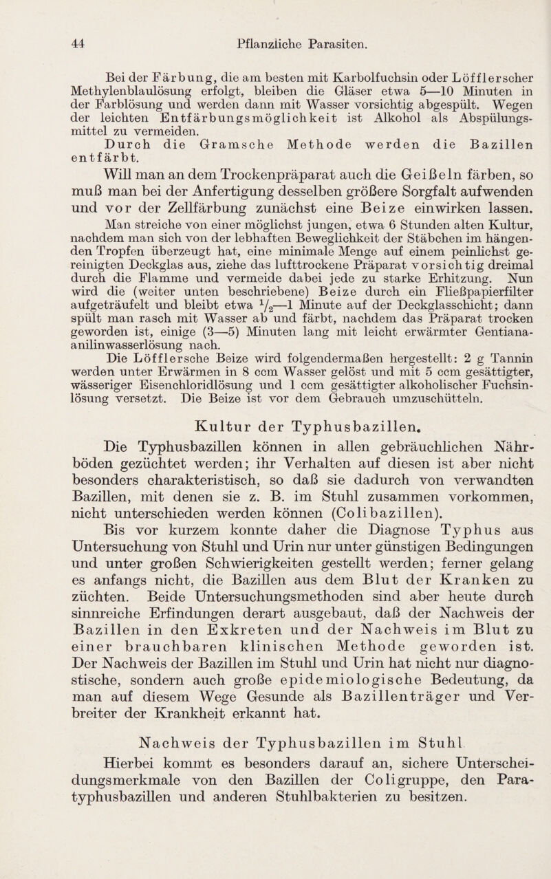 Bei der Färbung, die am besten mit Karbolfuchsin oder Löfflerscher Methylenblaulösung erfolgt, bleiben die Gläser etwa 5—10 Minuten in der Farblösung und werden dann mit Wasser vorsichtig abgespült. Wegen der leichten Entfärbungsmöglichkeit ist Alkohol als Abspülungs¬ mittel zu vermeiden. Durch die Gramsche Methode werden die Bazillen entfärbt. Will man an dem Trockenpräparat auch die Geißeln färben, so muß man bei der Anfertigung desselben größere Sorgfalt aufwenden und vor der Zellfärbung zunächst eine Beize ein wirken lassen. Man streiche von einer möglichst jungen, etwa 6 Stunden alten Kultur, nachdem man sich von der lebhaften Beweglichkeit der Stäbchen im hängen¬ den Tropfen überzeugt hat, eine minimale Menge auf einem peinlichst ge¬ reinigten Deckglas aus, ziehe das lufttrockene Präparat vorsichtig dreimal durch die Flamme und vermeide dabei jede zu starke Erhitzung. Nun wird die (weiter unten beschriebene) Beize durch ein Fließpapierfilter aufgeträufelt und bleibt etwa 1/2—1 Minute auf der Deckglasschicht; dann spült man rasch mit Wasser ab und färbt, nachdem das Präparat trocken geworden ist, einige (3—5) Minuten lang mit leicht erwärmter Gentiana- anilinwasserlösung nach. Die Löfflersche Beize wird folgendermaßen hergestellt: 2 g Tannin werden unter Erwärmen in 8 ccm Wasser gelöst und mit 5 ccm gesättigter, wässeriger Eisenchloridlösung und 1 ccm gesättigter alkoholischer Fuchsin¬ lösung versetzt. Die Beize ist vor dem Gebrauch umzuschütteln. Kultur der Typhusbazillen. Die Typhusbazillen können in allen gebräuchlichen Nähr¬ böden gezüchtet werden; ihr Verhalten auf diesen ist aber nicht besonders charakteristisch, so daß sie dadurch von verwandten Bazillen, mit denen sie z. B. im Stuhl zusammen Vorkommen, nicht unterschieden werden können (Colibazillen). Bis vor kurzem konnte daher die Diagnose Typhus aus Untersuchung von Stuhl und Urin nur unter günstigen Bedingungen und unter großen Schwierigkeiten gestellt werden; ferner gelang es anfangs nicht, die Bazillen aus dem Blut der Kranken zu züchten. Beide Untersuchungsmethoden sind aber heute durch sinnreiche Erfindungen derart ausgebaut, daß der Nachweis der Bazillen in den Exkreten und der Nachweis im Blut zu einer brauchbaren klinischen Methode geworden ist. Der Nachweis der Bazillen im Stuhl und Urin hat nicht nur diagno¬ stische, sondern auch große epidemiologische Bedeutung, da man auf diesem Wege Gesunde als Bazillenträger und Ver¬ breiter der Krankheit erkannt hat. Nachweis der Typhusbazillen im Stuhl Hierbei kommt es besonders darauf an, sichere Unterschei¬ dungsmerkmale von den Bazillen der Coli gruppe, den Para¬ typhusbazillen und anderen Stuhlbakterien zu besitzen.