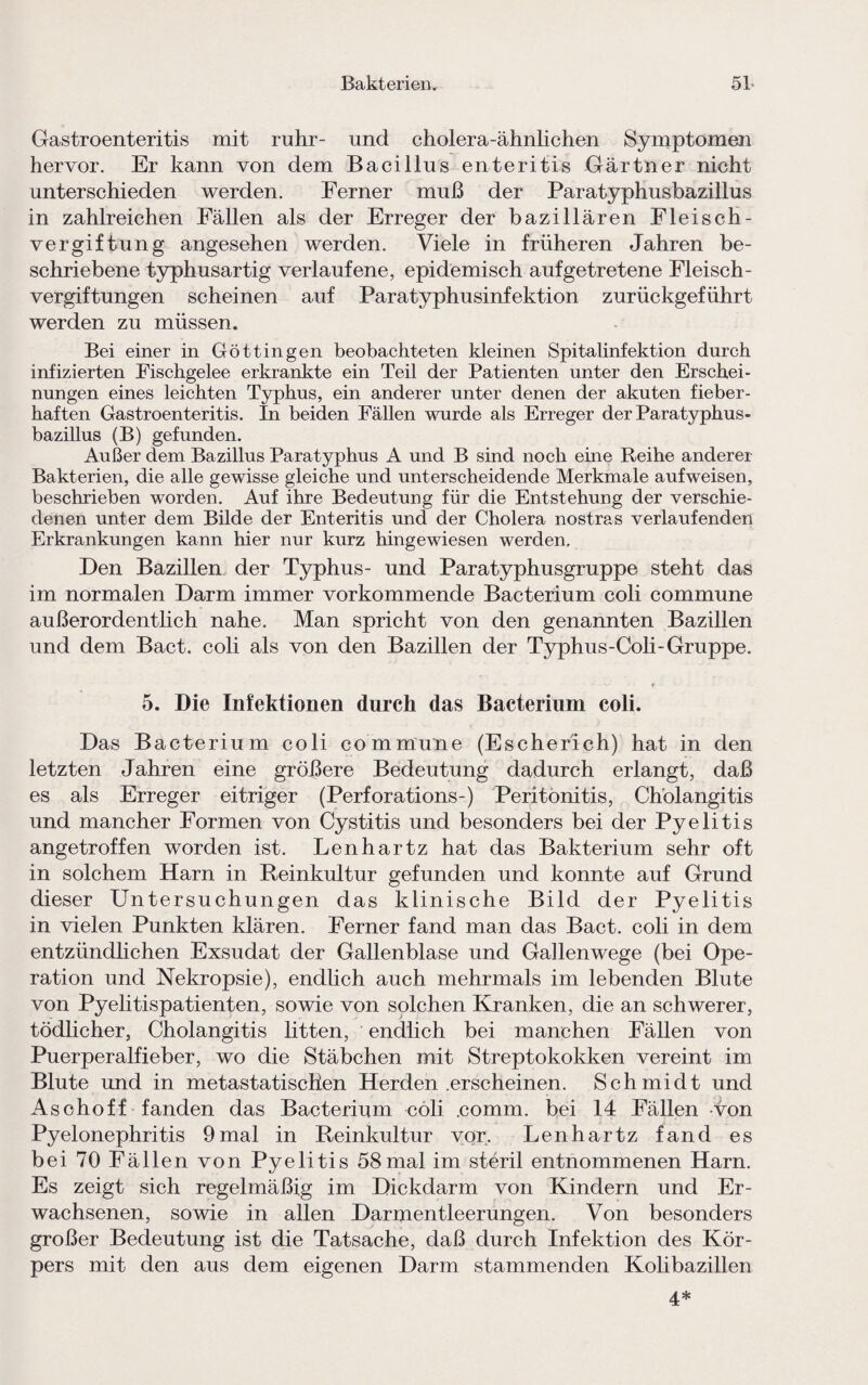 Gastroenteritis mit rühr- und cholera-ähnlichen Symptomen hervor. Er kann von dem Bacillus enteritis Gärtner nicht unterschieden werden. Ferner muß der Paratyphusbazillus in zahlreichen Fällen als der Erreger der bazillären Fleisch¬ vergiftung angesehen werden. Viele in früheren Jahren be¬ schriebene typhusartig verlaufene, epidemisch auf getretene Fleisch¬ vergiftungen scheinen auf Paratyphusinfektion zurückgeführt werden zu müssen. Bei einer in Göttingen beobachteten kleinen Spitalinfektion durch infizierten Fischgelee erkrankte ein Teil der Patienten unter den Erschei¬ nungen eines leichten Typhus, ein anderer unter denen der akuten fieber¬ haften Gastroenteritis. In beiden Fällen wurde als Erreger der Paratyphus¬ bazillus (B) gefunden. Außer dem Bazillus Paratyphus A und B sind noch eine Reihe anderer Bakterien, die alle gewisse gleiche und unterscheidende Merkmale aufweisen, beschrieben worden. Auf ihre Bedeutung für die Entstehung der verschie¬ denen unter dem Bilde der Enteritis und der Cholera nostras verlaufenden Erkrankungen kann hier nur kurz hingewiesen werden. Den Bazillen der Typhus- und Paratyphusgruppe steht das im normalen Darm immer vorkommende Bacterium coli commune außerordentlich nahe. Man spricht von den genannten Bazillen und dem Bact. coli als von den Bazillen der Typhus-Coli-Gruppe. 5. Die Infektionen durch das Bacterium coli. Das Bacterium coli commune (Escher'ich) hat in den letzten Jahren eine größere Bedeutung dadurch erlangt, daß es als Erreger eitriger (Perforations-) Peritonitis, Cholangitis und mancher Formen von Cystitis und besonders bei der Pyelitis angetroffen worden ist. Lenhartz hat das Bakterium sehr oft in solchem Harn in Reinkultur gefunden und konnte auf Grund dieser Untersuchungen das klinische Bild der Pyelitis in vielen Punkten klären. Ferner fand man das Bact. coli in dem entzündlichen Exsudat der Gallenblase und Gallenwege (bei Ope¬ ration und Nekropsie), endlich auch mehrmals im lebenden Blute von Pyelitispatienten, sowie von solchen Kranken, die an schwerer, tödlicher, Cholangitis litten, endlich bei manchen Fällen von Puerperalfieber, wo die Stäbchen mit Streptokokken vereint im Blute und in metastatiscHen Herden .erscheinen. Schmidt und Aschoff fanden das Bacterium coli .comm. bei 14 Fällen von Pyelonephritis 9mal in Reinkultur vor. Lenhartz fand es bei 70 F ällen von Pyelitis 58mal im steril entnommenen Harn. Es zeigt sich regelmäßig im Dickdarm von Kindern und Er¬ wachsenen, sowie in allen Darmentleerungen. Von besonders großer Bedeutung ist die Tatsache, daß durch Infektion des Kör¬ pers mit den aus dem eigenen Darm stammenden Kolibazillen 4*