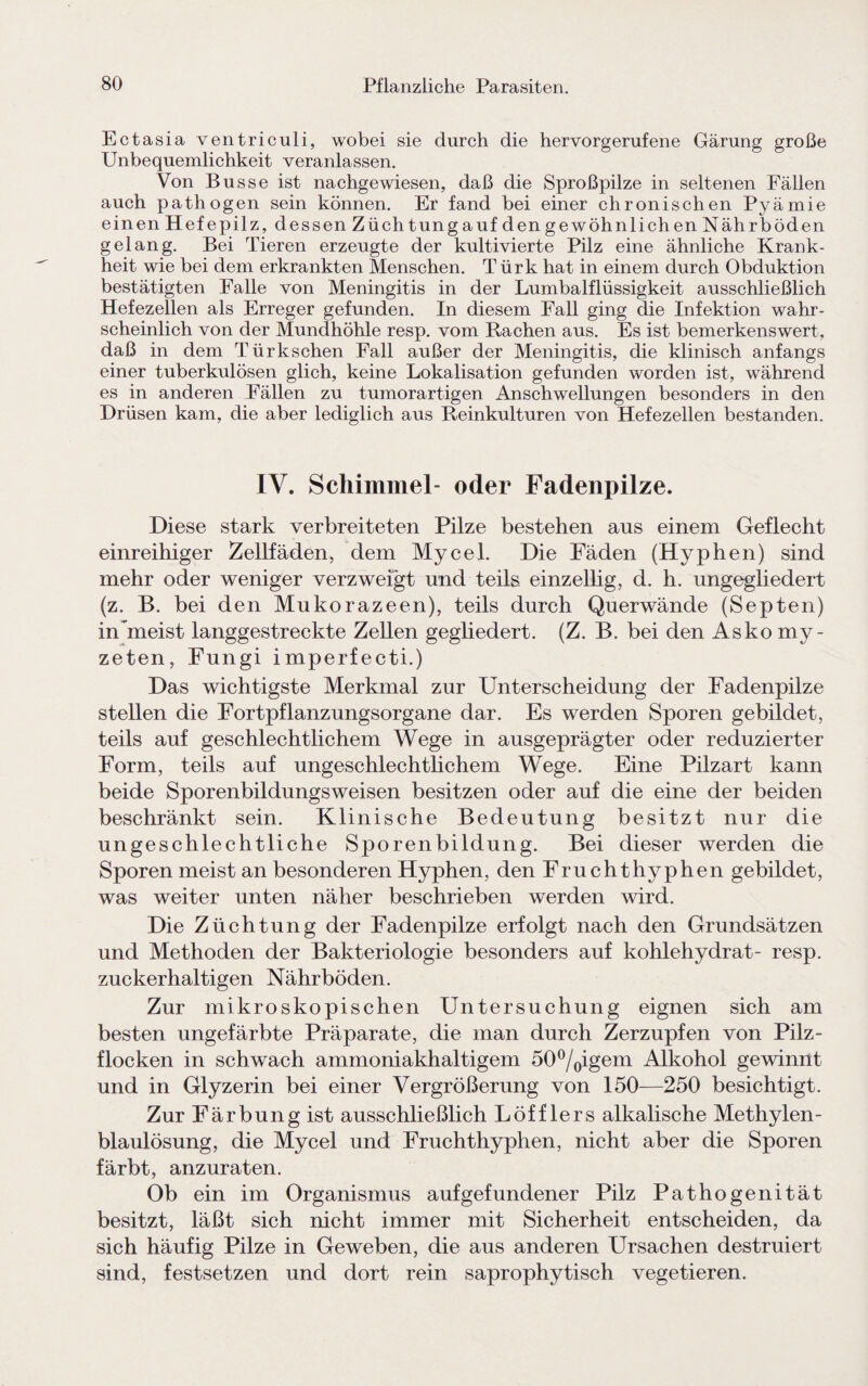 Ectasia ventriculi, wobei sie durch die hervorgerufene Gärung große Unbequemlichkeit veranlassen. Von Busse ist nachgewiesen, daß die Sproßpilze in seltenen Fällen auch pathogen sein können. Er fand bei einer chronischen Pyämie einen Hefepilz, dessen Züchtung auf den gewöhnlich en Nährböden gelang. Bei Tieren erzeugte der kultivierte Pilz eine ähnliche Krank¬ heit wie bei dem erkrankten Menschen. Türk hat in einem durch Obduktion bestätigten Falle von Meningitis in der Lumbalflüssigkeit ausschließlich Hefezellen als Erreger gefunden. In diesem Fall ging die Infektion wahr¬ scheinlich von der Mundhöhle resp. vom Rachen aus. Es ist bemerkenswert, daß in dem Türkschen Fall außer der Meningitis, die klinisch anfangs einer tuberkulösen glich, keine Lokalisation gefunden worden ist, während es in anderen Fällen zu tumorartigen Anschwellungen besonders in den Drüsen kam, die aber lediglich aus Reinkulturen von Hefezellen bestanden. IV. Schimmel- oder Fadenpilze. Diese stark verbreiteten Pilze bestehen aus einem Geflecht einreihiger Zellfäden, dem Mycel. Die Fäden (Hyphen) sind mehr oder weniger verzweigt und teils einzellig, d. h. ungegliedert (z. B. bei den Mukorazeen), teils durch Querwände (Septen) in meist langgestreckte Zellen gegliedert. (Z. B. bei den Asko my- zeten, Fungi imperfecti.) Das wichtigste Merkmal zur Unterscheidung der Fadenpilze stellen die Fortpflanzungsorgane dar. Es werden Sporen gebildet, teils auf geschlechtlichem Wege in ausgeprägter oder reduzierter Form, teils auf ungeschlechtlichem Wege. Eine Pilzart kann beide Sporenbildungsweisen besitzen oder auf die eine der beiden beschränkt sein. Klinische Bedeutung besitzt nur die ungeschlechtliche Sporenbildung. Bei dieser werden die Sporen meist an besonderen Hyphen, den Fruchthyphen gebildet, was weiter unten näher beschrieben werden wird. Die Züchtung der Fadenpilze erfolgt nach den Grundsätzen und Methoden der Bakteriologie besonders auf kohlehydrat- resp. zuckerhaltigen Nährböden. Zur mikroskopischen Untersuchung eignen sich am besten ungefärbte Präparate, die man durch Zerzupfen von Pilz- flocken in schwach ammoniakhaltigem 50°/0igem Alkohol gewinnt und in Glyzerin bei einer Vergrößerung von 150—250 besichtigt. Zur Färbung ist ausschließlich Löfflers alkalische Methylen¬ blaulösung, die Mycel und Fruchthyphen, nicht aber die Sporen färbt, anzuraten. Ob ein im Organismus auf gefundener Pilz Pathogenität besitzt, läßt sich nicht immer mit Sicherheit entscheiden, da sich häufig Pilze in Geweben, die aus anderen Ursachen destruiert sind, festsetzen und dort rein saprophytisch vegetieren.