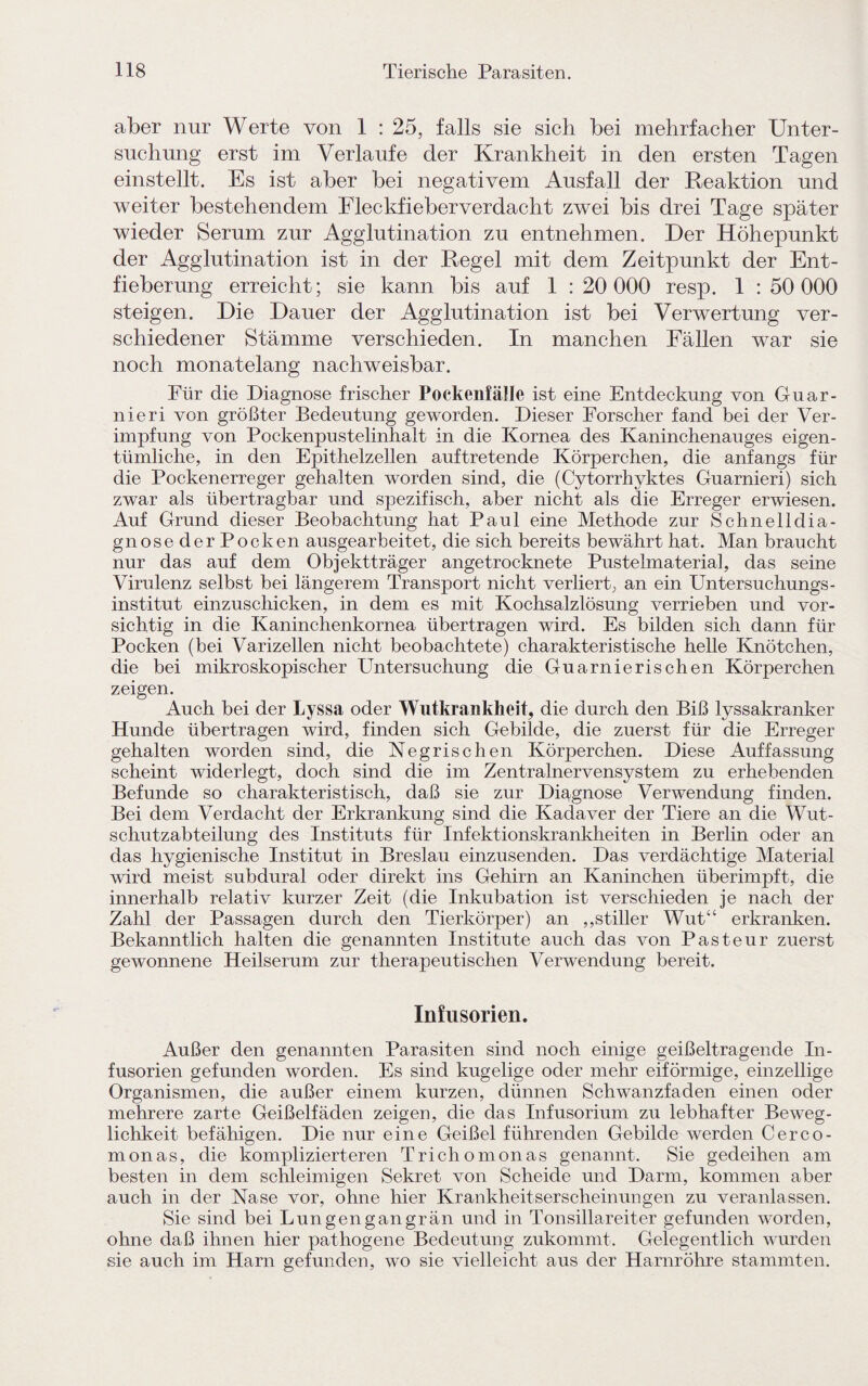 aber nur Werte von 1 : 25, falls sie sich bei mehrfacher Unter¬ suchung erst im Verlaufe der Krankheit in den ersten Tagen einstellt. Es ist aber bei negativem Ausfall der Reaktion und weiter bestehendem Fleckfieberverdacht zwei bis drei Tage später wieder Serum zur Agglutination zu entnehmen. Der Höhepunkt der Agglutination ist in der Regel mit dem Zeitpunkt der Ent¬ fieberung erreicht; sie kann bis auf 1 : 20 000 resp. 1 : 50 000 steigen. Die Dauer der Agglutination ist bei Verwertung ver¬ schiedener Stämme verschieden. In manchen Fällen war sie noch monatelang nachweisbar. Für die Diagnose frischer Pockenfälle ist eine Entdeckung von Guar- nieri von größter Bedeutung geworden. Dieser Forscher fand bei der Ver¬ impfung von Pockenpustelinhalt in die Kornea des Kaninchenauges eigen¬ tümliche, in den Epithelzellen auftretende Körperchen, die anfangs für die Pockenerreger gehalten worden sind, die (Cytorrhyktes Guarnieri) sich zwar als übertragbar und spezifisch, aber nicht als die Erreger erwiesen. Auf Grund dieser Beobachtung hat Paul eine Methode zur Schnelldia¬ gnose der Pocken ausgearbeitet, die sich bereits bewährt hat. Man braucht nur das auf dem Objektträger angetrocknete Pustelmaterial, das seine Virulenz selbst bei längerem Transport nicht verliert, an ein Untersuchungs- institut einzuschicken, in dem es mit Kochsalzlösung verrieben und vor¬ sichtig in die Kaninchenkornea übertragen wird. Es bilden sich dann für Pocken (bei Varizellen nicht beobachtete) charakteristische helle Kinötchen, die bei mikroskopischer Untersuchung die Guarnieri sehen Körperchen zeigen. Auch bei der Lyssa oder Wutkrankheit, die durch den Biß lyssakranker Hunde übertragen wird, finden sich Gebilde, die zuerst für die Erreger gehalten worden sind, die Negrischen Körperchen. Diese Auffassung scheint widerlegt, doch sind die im Zentralnervensystem zu erhebenden Befunde so charakteristisch, daß sie zur Diagnose Verwendung finden. Bei dem Verdacht der Erkrankung sind die Kadaver der Tiere an die Wut¬ schutzabteilung des Instituts für Infektionskrankheiten in Berlin oder an das hygienische Institut in Breslau einzusenden. Das verdächtige Material wird meist subdural oder direkt ins Gehirn an Kaninchen überimpft, die innerhalb relativ kurzer Zeit (die Inkubation ist verschieden je nach der Zahl der Passagen durch den Tierkörper) an ,,stiller Wut“ erkranken. Bekanntlich halten die genannten Institute auch das von Pasteur zuerst gewonnene Heilserum zur therapeutischen Verwendung bereit. Infusorien. Außer den genannten Parasiten sind noch einige geißeltragende In¬ fusorien gefunden worden. Es sind kugelige oder mehr eiförmige, einzellige Organismen, die außer einem kurzen, dünnen Schwanzfaden einen oder mehrere zarte Geißelfäden zeigen, die das Infusorium zu lebhafter Beweg¬ lichkeit befähigen. Die nur eine Geißel führenden Gebilde werden Cerco- monas, die komplizierteren Trichomonas genannt. Sie gedeihen am besten in dem schleimigen Sekret von Scheide und Darm, kommen aber auch in der Nase vor, ohne hier Krankheitserscheinungen zu veranlassen. Sie sind bei Lungengangrän und in Tonsillareiter gefunden worden, ohne daß ihnen hier pathogene Bedeutung zukommt. Gelegentlich wurden sie auch im Harn gefunden, wo sie vielleicht aus der Harnröhre stammten.