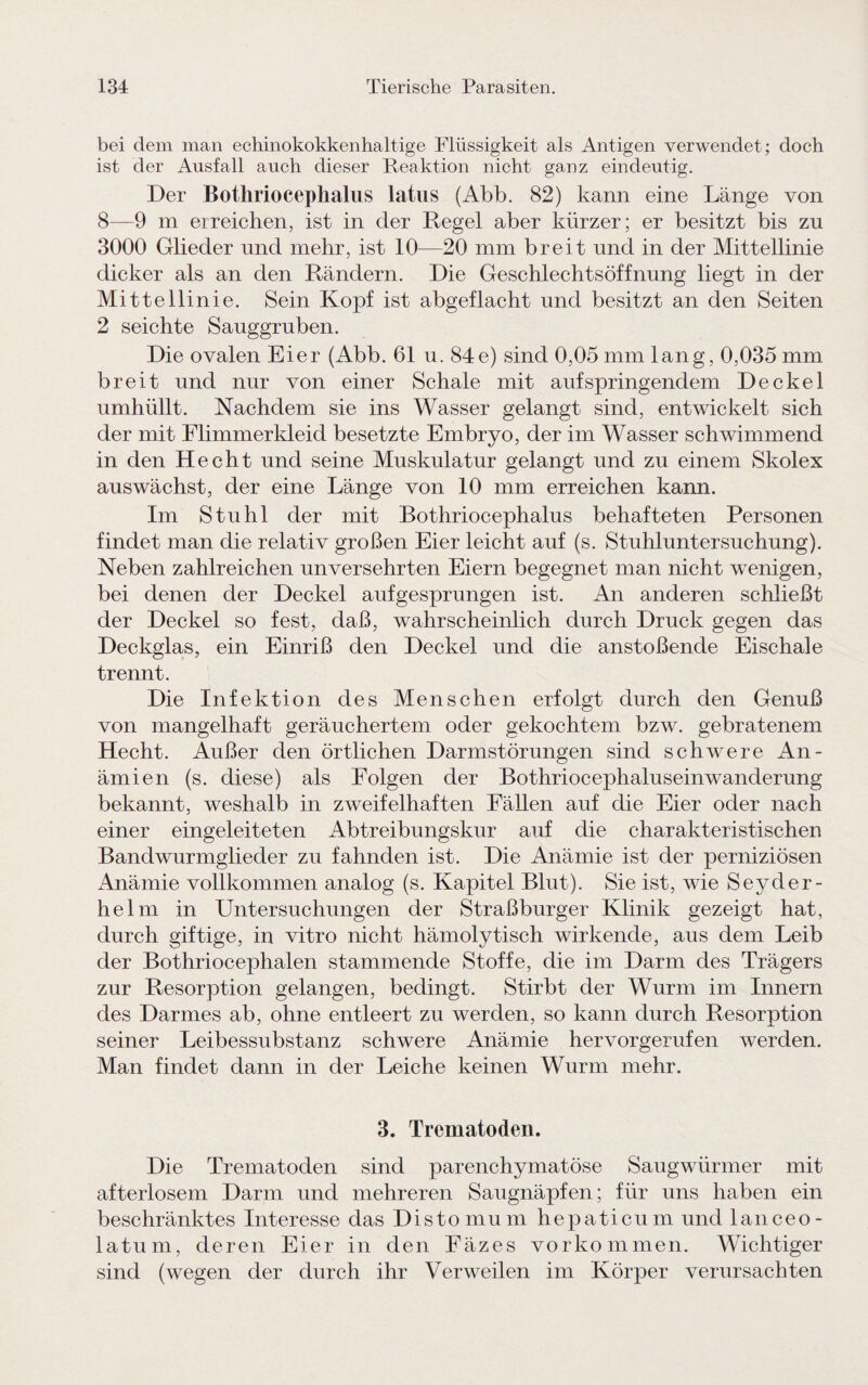 bei dem man echinokokkenhaltige Flüssigkeit als Antigen verwendet; doch ist der Ausfall auch dieser Reaktion nicht ganz eindeutig. Der Bothriocephalus latus (Abb. 82) kann eine Länge von 8—9 m erreichen, ist in der Regel aber kürzer; er besitzt bis zu 3000 Glieder und mehr, ist 10—20 mm breit und in der Mittellinie dicker als an den Rändern. Die Geschlechtsöffnung liegt in der Mittellinie. Sein Kopf ist abgeflacht und besitzt an den Seiten 2 seichte Sauggruben. Die ovalen Eier (Abb. 61 u. 84e) sind 0,05 mm lang, 0,035 mm breit und nur von einer Schale mit aufspringendem Deckel umhüllt. Nachdem sie ins Wasser gelangt sind, entwickelt sich der mit Flimmerkleid besetzte Embryo, der im Wasser schwimmend in den Hecht und seine Muskulatur gelangt und zu einem Skolex auswächst, der eine Länge von 10 mm erreichen kann. Im Stuhl der mit Bothriocephalus behafteten Personen findet man die relativ großen Eier leicht auf (s. Stuhluntersuchung). Neben zahlreichen unversehrten Eiern begegnet man nicht wenigen, bei denen der Deckel aufgesprungen ist. An anderen schließt der Deckel so fest, daß, wahrscheinlich durch Druck gegen das Deckglas, ein Einriß den Deckel und die anstoßende Eischale trennt. Die Infektion des Menschen erfolgt durch den Genuß von mangelhaft geräuchertem oder gekochtem bzw. gebratenem Hecht. Außer den örtlichen Darmstörungen sind schwere An¬ ämien (s. diese) als Folgen der Bothriocephaluseinwanderung bekannt, weshalb in zweifelhaften Fällen auf die Eier oder nach einer eingeleiteten Abtreibungskur auf die charakteristischen Bandwurmglieder zu fahnden ist. Die Anämie ist der perniziösen Anämie vollkommen analog (s. Kapitel Blut). Sie ist, wie Seyder- helm in Untersuchungen der Straßburger Klinik gezeigt hat, durch giftige, in vitro nicht hämolytisch wirkende, aus dem Leib der Bothriocephalen stammende Stoffe, die im Darm des Trägers zur Resorption gelangen, bedingt. Stirbt der Wurm im Innern des Darmes ab, ohne entleert zu werden, so kann durch Resorption seiner Leibessubstanz schwere Anämie hervorgerufen werden. Man findet dann in der Leiche keinen Wurm mehr. 3. Trematoden. Die Trematoden sind parenchymatöse Saugwürmer mit afterlosem Darm und mehreren Saugnäpfen; für uns haben ein beschränktes Interesse das Distomum hepaticum und lanceo- latum, deren Eier in den Fäzes Vorkommen. Wichtiger sind (wegen der durch ihr Verweilen im Körper verursachten