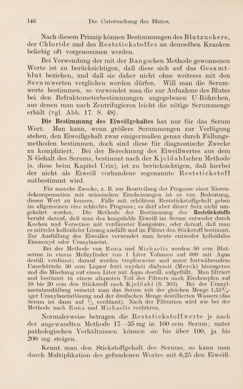 Nach diesem Prinzip können Bestimmungen des Blutzuckers , der Chloride und des Reststickstoffes an demselben Kranken beliebig oft vorgenommen werden. Bei Verwendung der mit der Bangschen Methode gewonnenen Werte ist zu berücksichtigen, daß diese sich auf das Gesamt¬ blut beziehen, und daß sie daher nicht ohne weiteres mit den Ser um werten verglichen werden dürfen. Will man die Serum¬ werte bestimmen, so verwendet man die zur Aufnahme des Blutes bei den Refraktometerbestimmungen angegebenen U-Röhrchen, aus denen man nach Zentrifugieren leicht die nötige Serummenge erhält (vgl. Abb. 17. S. 48). Die Bestimmung des Eiweißgehaltes hat nur für das Serum Wert. Man kann, wenn größere Serummengen zur Verfügung stehen, den Eiweißgehalt zwar einigermaßen genau durch Fällungs¬ niethoden bestimmen, doch sind diese für diagnostische Zwecke zu kompliziert. Bei der Berechnung des Eiweißwertes aus dem N-Gehalt des Serums, bestimmt nach der Kj eld ah Ischen Methode (s. diese beim Kapitel Urin), ist zu berücksichtigen, daß hierbei der nicht als Eiweiß vorhandene sogenannte Reststickstoff mitbestimmt wird. Für manche Zwecke, z. B. zur Beurteilung der Prognose einer Nieren¬ dekompensation mit urämischen Erscheinungen ist es von Bedeutung, diesen Wert zu kennen. Fälle mit erhöhtem Reststickstoffgehalt geben im allgemeinen eine schlechte Prognose; es darf aber dieser Satz nicht um¬ gekehrt werden. Die Methode der Bestimmung des Reststickstoffs beruht darauf, daß man das koagulable Eiweiß im Serum entweder durch Kochen und Versetzen mit verdünnter Essigsäure, oder darauf, daß man es mittelst kolloidaler Lösung ausfällt und im Filtrat den Stickstoff bestimmt. Zur Ausfüllung des Eiweißes verwendet man heute entweder kolloidales Eisenoxyd oder Uranylazetat. Bei der Methode von Rona und Michaelis werden 50 ccm Blut¬ serum in einem Meßzylinder von 1 Liter Volumen auf 600 mit Aqua destill. verdünnt; darauf werden tropfenweise und unter fortwährendem Umschütteln 50 ccm Liquor ferri oxydati dialysati (Merck) hinzugetan und die Mischung auf einen Liter mit Aqua destill. aufgefüllt. Man filtriert und bestinmt in einem aliquoten Teil des Filtrats nach Eindampfen auf 10 bis 20 ccm den Stickstoff nach Kjeldahl (S. 305). Bei der Uranyl- azetatausfällung versetzt man das Serum mit der gleichen Menge 1,55%- iger Uranylazetatlösung und der dreifachen Menge destillierten Wassers (das Serum ist dann auf 1j5 verdünnt). Nach der Filtration wird wie bei der Methode nach Rona und Michaelis verfahren. Normalerweise betragen die Reststickstoff werte je nach der angewandten Methode 17—35 mg in 100 ccm Serum; unter pathologischen Verhältnissen können sie bis über 100, ja bis 200 mg steigen. Kennt man den Stickstoffgehalt des Serums, so kann man durch Multiplikation des gefundenen Wertes mit 6,25 den Eiweiß-