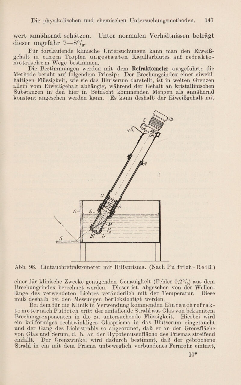 wert annähernd schätzen. Unter normalen Verhältnissen beträgt dieser ungefähr 7—8%. Für fortlaufende klinische Untersuchungen kann man den Eiweiß¬ gehalt in einem Tropfen ungestauten Kapillarblutes auf refrakto- metrischem Wege bestimmen. Die Bestimmungen werden mit dem Refraktometer ausgeführt; die Methode beruht auf folgendem Prinzip: Der Brechungsindex einer eiweiß¬ haltigen Flüssigkeit, wie sie das Blutserum darstellt, ist in weiten Grenzen allein vom Eiweißgehalt abhängig, während der Gehalt an kristallinischen Substanzen in den hier in Betracht kommenden Mengen als annähernd konstant angesehen werden kann. Es kann deshalb der Eiweißgehalt mit Abb. 98. Eintauchrefraktometer mit Hilfsprisma. (Nach Pulf rieh - Re i ß.) einer für klinische Zwecke genügenden Genauigkeit (Fehler 0,2 °/0) aus dem Brechungsindex berechnet werden. Dieser ist, abgesehen von der Wellen¬ länge des verwendeten Lichtes veränderlich mit der Temperatur. Diese muß deshalb bei den Messungen berücksichtigt werden. Bei dem für die Klinik in Verwendung kommenden Eintauchrefrak¬ tometer nach Pulf rieh tritt der einfallende Strahl aus Glas von bekanntem Brechungsexponenten in die zu untersuchende Flüssigkeit. Hierbei wird ein keilförmiges rechtwinkliges Glasprisma in das Blutserum eingetaucht und der Gang des Lichtstrahls so angeordnet, daß er an der Grenzfläche von Glas und Serum, d. h. an der Hypotenusenfläche des Prismas streifend einfällt. Der Grenzwinkel wird dadurch bestimmt, daß der gebrochene Strahl in ein mit dem Prisma unbeweglich verbundenes Fernrohr eintritt, 10*