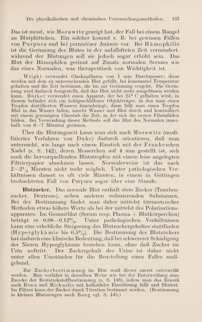 Das ist meist, wie Morawitz gezeigt hat, der Fall bei einem Mangel an Blutplättchen. Ein solcher kommt z. B. bei gewissen Fällen von Purpura und bei perniziöser Anämie vor. Bei Hämophilie ist die Gerinnung des Blutes in der anfallsfreien Zeit vermindert während der Blutungen soll sie jedoch sogar erhöht sein. Das Blut der Hämophilen gerinnt auf Zusatz normalen Serums wie das eines Normalen, was therapeutisch von Wichtigkeit ist. Wright verwendet Glaskapillaren von 1 mm Durchmesser; diese werden mit dem zu untersuchenden Blut gefüllt, bei konstanter Temperatur gehalten und die Zeit bestimmt, die bis zur Gerinnung vergeht. Die Gerin¬ nung wird dadurch festgestellt, daß das Blut nicht mehr ausgeblasen werden kann. Btirker verwendet einen Apparat, der bei 25° C gehalten wird; in diesem befindet sich ein hohlgeschliffener Objektträger, in den man einen Tropfen destillierten Wassers hineinbringt; dann läßt man einen Tropfen Blut in das Wasser fallen, mischt Wasser und Blut durch und kontrolliert mit einem gereinigten Glasstab die Zeit, in der sich die ersten Fibrinfäden bilden. Bei Verwendung dieser Methode soll das Blut des Normalen inner¬ halb von 6—7 Minuten gerinnen. Über die Blutungszeit kann man sich nach Morawitz (modi¬ fiziertes Verfahren von Duke) dadurch orientieren, daß man untersucht, wie lange nach einem Einstich mit der Frankeschen Nadel (s. S. 142), deren Messerchen auf 4 mm gestellt ist, sich noch die hervorquellenden Blutstropfen mit einem leise angelegten Filtrierpapier abnehmen lassen. Normalerweise ist das nach 2—21/2 Minuten nicht mehr möglich. Unter pathologischen Ver¬ hältnissen dauert es oft viele Minuten, in einem in Göttingen beobachteten Hall von Purpura sogar über eine Stunde. Blutzucker. Das normale Blut enthält stets Zucker (Trauben¬ zucker, Dextrose), neben anderen reduzierenden Substanzen. Bei der Bestimmung findet man daher mittelst titrimeti ischer Methoden etwas höhere Werte als bei der mittelst des Polarisations¬ apparates. Im Gesamtblut (Serum resp. Plasma + Blutkörperchen) beträgt er 0,08—0,12°/0. Unter pathologischen Verhältnissen kann eine erhebliche Steigerung des Blutzuckergehaltes stattfinden (Hyperglykämie bis 0,5°/o)* Die Bestimmung des Blutzuckers hat dadurch eine klinische Bedeutung, daß bei schwererer Schädigung der Nieren Hyperglykämie bestehen kann, ohne daß Zucker im Urin auftritt. Der Zuckergehalt des Urins ist daher nicht unter allen Umständen für die Beurteilung eines Falles maß¬ gebend. Zur Zuckerbestimmung im Blut muß dieses zuerst ent ei weißt werden. Man verfährt in derselben Weise wie bei der Enteiweißung zum Zwecke der Reststickstoffbestimmung (s. S. 146), indem man das Eiweiß nach Rona und Michaelis mit kolloidaler Eisenlösung fällt und filtriert. Im Filtrat kann der Zucker durch Titration bestimmt werden. (Bestimmung in kleinen Blutmengen nach Bang vgl. S. 145.)