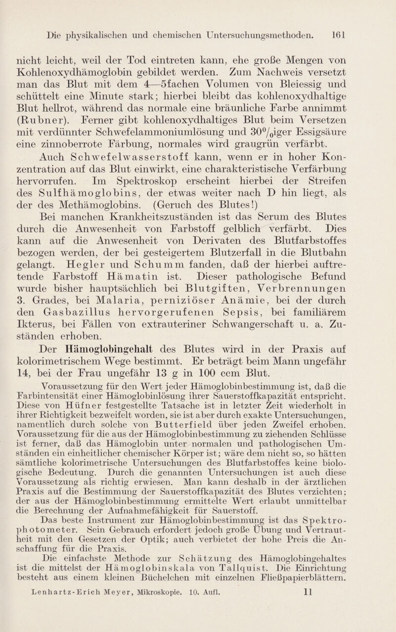 nicht leicht, weil der Tod eintreten kann, ehe große Mengen von Kohlenoxydhämoglobin gebildet werden. Zum Nachweis versetzt man das Blut mit dem 4—5 fachen Volumen von Bleiessig und schüttelt eine Minute stark; hierbei bleibt das kohlenoxydhaltige Blut hellrot, während das normale eine bräunliche Farbe annimmt (Rubner). Ferner gibt kohlenoxydhaltiges Blut beim Versetzen mit verdünnter Schwefelammoniumlösung und 30°/0iger Essigsäure eine zinnoberrote Färbung, normales wird graugrün verfärbt. Auch Schwefelwasserstoff kann, wenn er in hoher Kon¬ zentration auf das Blut ein wirkt, eine charakteristische Verfärbung her vorrufen. Im Spektroskop erscheint hierbei der Streifen des Sulfhämoglobins, der etwas weiter nach D hin liegt, als der des Methämoglobins. (Geruch des Blutes!) Bei manchen Krankheitszuständen ist das Serum des Blutes durch die Anwesenheit von Farbstoff gelblich verfärbt. Dies kann auf die Anwesenheit von Derivaten des Blutfarbstoffes bezogen werden, der bei gesteigertem Blutzerfall in die Blutbahn gelangt. He gier und Schümm fanden, daß der hierbei auftre¬ tende Farbstoff Hämatin ist. Dieser pathologische Befund wurde bisher hauptsächlich bei Blutgiften, Verbrennungen 3. Grades, bei Malaria, perniziöser Anämie, bei der durch den Gasbazillus hervorgerufenen Sepsis, bei familiärem Ikterus, bei Fällen von extrauteriner Schwangerschaft u. a. Zu¬ ständen erhoben. Der Hämoglobingehalt des Blutes wird in der Praxis auf kolorimetrischem Wege bestimmt. Er beträgt beim Mann ungefähr 14, bei der Frau ungefähr 13 g in 100 ccm Blut. Voraussetzung für den Wert jeder Hämoglobinbestimmung ist, daß die Farbintensität einer Hämoglobinlösung ihrer Sauerstoffkapazität entspricht. Diese von Hüfner festgestellte Tatsache ist in letzter Zeit wiederholt in ihrer Richtigkeit bezweifelt worden, sie ist aber durch exakte Untersuchungen, namentlich durch solche von Butterfield über jeden Zweifel erhoben. Voraussetzung für die aus der Hämoglobinbestimmung zu ziehenden Schlüsse ist ferner, daß das Hämoglobin unter normalen und pathologischen Um¬ ständen ein einheitlicher chemischer Körper ist; wäre dem nicht so, so hätten sämtliche kolorimetrische Untersuchungen des Blutfarbstoffes keine biolo¬ gische Bedeutung. Durch die genannten Untersuchungen ist auch diese Voraussetzung als richtig erwiesen. Man kann deshalb in der ärztlichen Praxis auf die Bestimmung der Sauerstoffkapazität des Blutes verzichten; der aus der Hämoglobinbestimmung ermittelte Wert erlaubt unmittelbar die Berechnung der Aufnahmefähigkeit für Sauerstoff. Das beste Instrument zur Hämoglobinbestimmung ist das Spektro¬ photometer. Sein Gebrauch erfordert jedoch große Übung und Vertraut¬ heit mit den Gesetzen der Optik; auch verbietet der hohe Preis die An¬ schaffung für die Praxis. Die einfachste Methode zur Schätzung des Hämoglobingehaltes ist die mittelst der Hämoglobinskala von Tallquist. Die Einrichtung besteht aus einem kleinen Büchelchen mit einzelnen Fließpapierblättern. Lenhartz-Erich Meyer, Mikroskopie. 10. Aufl. 11