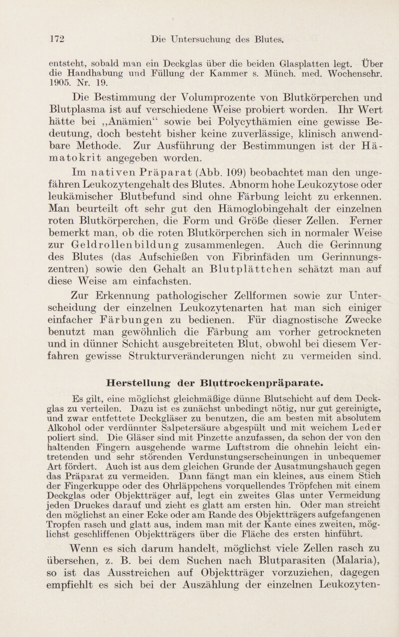 entsteht, sobald man ein Deckglas über die beiden Glasplatten legt. Über die Handhabung und Füllung der Kammer s. Münch, med. Wochenschr. 1905. Nr. 19. Die Bestimmung der Volumprozente von Blutkörperchen und Blutplasma ist auf verschiedene Weise probiert worden. Ihr Wert hätte bei „Anämien“ sowie bei Polycythämien eine gewisse Be¬ deutung, doch besteht bisher keine zuverlässige, klinisch anwend¬ bare Methode. Zur Ausführung der Bestimmungen ist der Hä¬ matokrit angegeben worden. Im nativen Präparat (Abb. 109) beobachtet man den unge¬ fähren Leukozytengehalt des Blutes. Abnorm hohe Leukozytose oder leukämischer Blutbefund sind ohne Färbung leicht zu erkennen. Man beurteilt oft sehr gut den Hämoglobingehalt der einzelnen roten Blutkörperchen, die Form und Größe dieser Zellen. Ferner bemerkt man, ob die roten Blutkörperchen sich in normaler Weise zur Geldrollenbildung Zusammenlegen. Auch die Gerinnung des Blutes (das Aufschießen von Fibrinfäden um Gerinnungs¬ zentren) sowie den Gehalt an Blutplättchen schätzt man auf diese Weise am einfachsten. Zur Erkennung pathologischer Zellformen sowie zur Unter¬ scheidung der einzelnen Leukozytenarten hat man sich einiger einfacher Färbungen zu bedienen. Für diagnostische Zwecke benutzt man gewöhnlich die Färbung am vorher getrockneten und in dünner Schicht ausgebreiteten Blut, obwohl bei diesem Ver¬ fahren gewisse Strukturveränderungen nicht zu vermeiden sind. Herstellung der Bluttrockenpräparate. Es gilt, eine möglichst gleichmäßige dünne Blutschicht auf dem Deck¬ glas zu verteilen. Dazu ist es zunächst unbedingt nötig, nur gut gereinigte, und zwar entfettete Deckgläser zu benutzen, die am besten mit absolutem Alkohol oder verdünnter Salpetersäure abgespült und mit weichem Leder poliert sind. Die Gläser sind mit Pinzette anzufassen, da schon der von den haltenden Fingern ausgehende warme Luftstrom die ohnehin leicht ein¬ tretenden und sehr störenden Verdunstungserscheinungen in unbequemer Art fördert. Auch ist aus dem gleichen Grunde der Ausatmungshauch gegen das Präparat zu vermeiden. Dann fängt man ein kleines, aus einem Stich der Fingerkuppe oder des Ohrläppchens vorquellendes Tröpfchen mit einem Deckglas oder Objektträger auf, legt ein zweites Glas unter Vermeidung jeden Druckes darauf und zieht es glatt am ersten hin. Oder man streicht den möglichst an einer Ecke oder am Rande des Objektträgers auf gefangenen Tropfen rasch und glatt aus, indem man mit der Kante eines zweiten, mög¬ lichst geschliffenen Objektträgers über die Fläche des ersten hinführt. Wenn es sich darum handelt, möglichst viele Zellen rasch zu übersehen, z. B. bei dem Suchen nach Blutparasiten (Malaria), so ist das Ausstreichen auf Objektträger vorzuziehen, dagegen empfiehlt es sich bei der Auszählung der einzelnen Leukozyten-