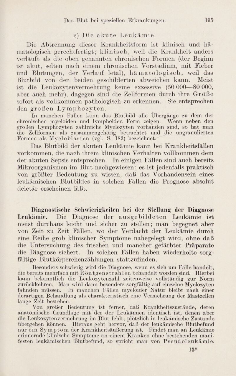 c) Die akute Leukämie. Die Abtrennung dieser Krankheitsform ist klinisch und hä- matologisch gerechtfertigt; klinisch, weil die Krankheit anders verläuft als die oben genannten chronischen Formen (der Beginn ist akut, selten nach einem chronischen Vorstadium, mit Fieber und Blutungen, der Verlauf letal), hä matologisch, weil das Blutbild von den beiden geschilderten abweichen kann. Meist ist die Leukozytenvermehrung keine exzessive (50 000—80 000, aber auch mehr), dagegen sind die Zellformen durch ihre Größe sofort als vollkommen pathologisch zu erkennen. Sie entsprechen den großen Lymphozyten. In manchen Fällen kann das Blutbild alle Übergänge zu dem der chronischen myeloiden und lymphoiden Form zeigen. Wenn neben den großen Lymphozyten zahlreiche Myelozyten vorhanden sind, so hat man die Zellformen als zusammengehörig betrachtet und die ungranulierten Formen als Myeloblasten (vgl. S. 183) bezeichnet. Das Blutbild der akuten Leukämie kann bei Krankheitsfällen Vorkommen, die nach ihrem klinischen Verhalten vollkommen dem der akuten Sepsis entsprechen. In einigen Fällen sind auch bereits Mikroorganismen im Blut nachgewiesen; es ist jedenfalls praktisch von größter Bedeutung zu wissen, daß das Vorhandensein eines leukämischen Blutbildes in solchen Fällen die Prognose absolut deletär erscheinen läßt. Diagnostische Schwierigkeiten hei der Stellung der Diagnose Leukämie. Die Diagnose der ausgebildeten Leukämie ist meist durchaus leicht und sicher zu stellen; man begegnet aber von Zeit zu Zeit Fällen, wo der Verdacht der Leukämie durch eine Reihe grob klinischer Symptome nahegelegt wird, ohne daß die Untersuchung des frischen und mancher gefärbter Präparate die Diagnose sichert. In solchen Fällen haben wiederholte sorg¬ fältige Blutkörperchenzählungen stattzufinden. Besonders schwierig wird die Diagnose, wenn es sich um Fälle handelt, die bereits mehrfach mit Röntgenstrahlen behandelt worden sind. Hierbei kann bekanntlich die Leukozytenzahl zeitenweise vollständig zur Norm zurückkehren. Man wird dann besonders sorgfältig auf einzelne Myelozyten fahnden müssen. In manchen Fällen myeloider Natur bleibt nach einer derartigen Behandlung als charakteristisch eine Vermehrung der Mastzellen lange Zeit bestehen. Von großer Bedeutung ist ferner, daß Krankheitszustände, deren anatomische Grundlage mit der der Leukämien identisch ist, denen aber die Leukozytenvermehrung im Blut fehlt, plötzlich in leukämische Zustände übergehen können. Hieraus geht hervor, daß der leukämische Blutbefund nur ein Symptom der Krankheitsäußerung ist. Findet man an Leukämie erinnernde klinische Symptome an einem Kranken ohne bestehenden mani¬ festen leukämischen Blutbefund, so spricht man von Pseudoleukämie. 13*