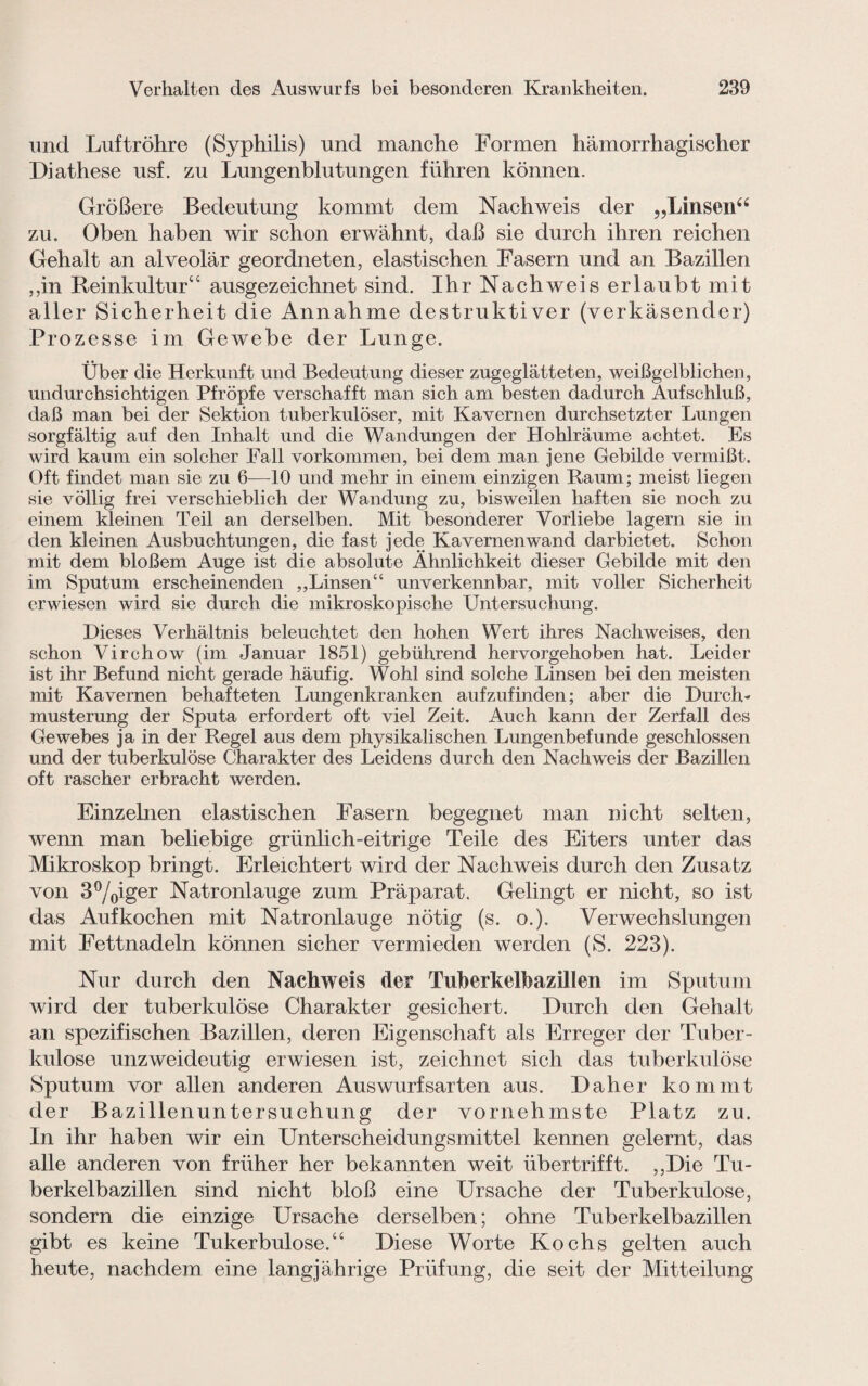 und Luftröhre (Syphilis) und manche Formen hämorrhagischer Diathese usf. zu Lungenblutungen führen können. Größere Bedeutung kommt dem Nachweis der „Linsen“ zu. Oben haben wir schon erwähnt, daß sie durch ihren reichen Gehalt an alveolär geordneten, elastischen Fasern und an Bazillen ,,in Beinkultur“ ausgezeichnet sind. Ihr Nachweis erlaubt mit aller Sicherheit die Annahme destruktiver (verkäsender) Prozesse im Gewebe der Lunge. Über die Herkunft und Bedeutung dieser zugeglätteten, weißgelblichen, undurchsichtigen Pfropfe verschafft man sich am besten dadurch Aufschluß, daß man bei der Sektion tuberkulöser, mit Kavernen durchsetzter Lungen sorgfältig auf den Inhalt und die Wandungen der Hohlräume achtet. Es wird kaum ein solcher Fall Vorkommen, bei dem man jene Gebilde vermißt. Oft findet man sie zu 6—10 und mehr in einem einzigen Raum; meist liegen sie völlig frei verschieblich der Wandung zu, bisweilen haften sie noch zu einem kleinen Teil an derselben. Mit besonderer Vorliebe lagern sie in den kleinen Ausbuchtungen, die fast jede Kavernen wand darbietet. Schon mit dem bloßem Auge ist die absolute Ähnlichkeit dieser Gebilde mit den im Sputum erscheinenden ,,Linsen“ unverkennbar, mit voller Sicherheit erwiesen wird sie durch die mikroskopische Untersuchung. Dieses Verhältnis beleuchtet den hohen Wert ihres Nachweises, den schon Virchow (im Januar 1851) gebührend hervorgehoben hat. Leider ist ihr Befund nicht gerade häufig. Wohl sind solche Linsen bei den meisten mit Kavernen behafteten Lungenkranken aufzufinden; aber die Durch¬ musterung der Sputa erfordert oft viel Zeit. Auch kann der Zerfall des Gewebes ja in der Regel aus dem physikalischen Lungenbefunde geschlossen und der tuberkulöse Charakter des Leidens durch den Nachweis der Bazillen oft rascher erbracht werden. Einzelnen elastischen Fasern begegnet man nicht selten, wenn man beliebige grünlich-eitrige Teile des Eiters unter das Mikroskop bringt. Erleichtert wird der Nachweis durch den Zusatz von 3%iger Natronlauge zum Präparat. Gelingt er nicht, so ist das Aufkochen mit Natronlauge nötig (s. o.). Verwechslungen mit Fettnadeln können sicher vermieden werden (S. 223). Nur durch den Nachweis der Tuberkelbazilien im Sputum Avird der tuberkulöse Charakter gesichert. Durch den Gehalt an spezifischen Bazillen, deren Eigenschaft als Erreger der Tuber¬ kulose unzweideutig erwiesen ist, zeichnet sich das tuberkulöse Sputum vor allen anderen Auswurfsarten aus. Daher kommt der Bazillenuntersuchung der vornehmste Platz zu. In ihr haben wir ein Unterscheidungsmittel kennen gelernt, das alle anderen von früher her bekannten weit übertrifft. ,,Die Tu¬ berkelbazillen sind nicht bloß eine Ursache der Tuberkulose, sondern die einzige Ursache derselben; ohne Tuberkelbazillen gibt es keine Tukerbulose.“ Diese Worte Kochs gelten auch heute, nachdem eine langjährige Prüfung, die seit der Mitteilung