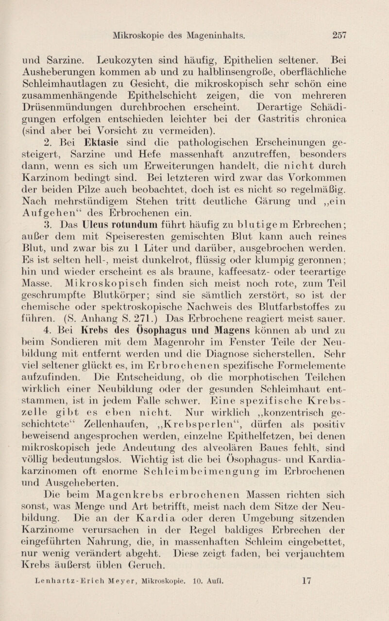 und Sarzine. Leukozyten sind häufig, Epithelien seltener. Bei Ausheberungen kommen ab und zu halblinsengroße, oberflächliche Schleimhautlagen zu Gesicht, die mikroskopisch sehr schön eine zusammenhängende Epithelschicht zeigen, die von mehreren Drüsenmündungen durchbrochen erscheint. Derartige Schädi¬ gungen erfolgen entschieden leichter bei der Gastritis chronica (sind aber bei Vorsicht zu vermeiden). 2. Bei Ektasie sind die pathologischen Erscheinungen ge¬ steigert, Sarzine und Hefe massenhaft anzutreffen, besonders dann, wenn es sich um Erweiterungen handelt, die nicht durch Karzinom bedingt sind. Bei letzteren wird zwar das Vorkommen der beiden Pilze auch beobachtet, doch ist es nicht so regelmäßig. Nach mehrstündigem Stehen tritt deutliche Gärung und ,,ein Auf gehen“ des Erbrochenen ein. 3. Das Ulcus rotundum führt häufig zu blutigem Erbrechen; außer dem mit Speiseresten gemischten Blut kann auch reines Blut, und zwar bis zu 1 Liter und darüber, ausgebrochen werden. Es ist selten hell-, meist dunkelrot, flüssig oder klumpig geronnen; hin und wieder erscheint es als braune, kaffeesatz- oder teerartige Masse. Mikroskopisch finden sich meist noch rote, zum Teil geschrumpfte Blutkörper; sind sie sämtlich zerstört, so ist der chemische oder spektroskopische Nachweis des Blutfarbstoffes zu führen. (S. Anhang S. 271.) Das Erbrochene reagiert meist sauer. 4. Bei Krebs des Ösophagus und Magens können ab und zu beim Sondieren mit dem Magenrohr im Fenster Teile der Neu¬ bildung mit entfernt werden und die Diagnose sicherstellen. Sehr viel seltener glückt es, im Erbrochenen spezifische Formelemente aufzufinden. Die Entscheidung, ob die morphotischen Teilchen wirklich einer Neubildung oder der gesunden Schleimhaut ent¬ stammen, ist in jedem Falle schwer. Eine spezifische Krebs¬ zelle gibt es eben nicht. Nur wirklich ,,konzentrisch ge¬ schichtete“ Zellenhaufen, ,,Krebsperlen“, dürfen als positiv beweisend angesprochen werden, einzelne Epithelfetzen, bei denen mikroskopisch jede Andeutung des alveolären Baues fehlt, sind völlig bedeutungslos. Wichtig ist die bei Ösophagus- und Kardia- karzinomen oft enorme Schleimbeimengung im Erbrochenen und Ausgeheberten. Die beim Magenkrebs erbrochenen Massen richten sich sonst, was Menge und Art betrifft, meist nach dem Sitze der Neu¬ bildung. Die an der Kardia oder deren Umgebung sitzenden Karzinome verursachen in der Regel baldiges Erbrechen der eingeführten Nahrung, die, in massenhaften Schleim eingebettet, nur wenig verändert abgeht. Diese zeigt faden, bei verjauchtem Krebs äußerst üblen Geruch. Lenhartz-Erich Meyer, Mikroskopie. 10. Aufl. 17