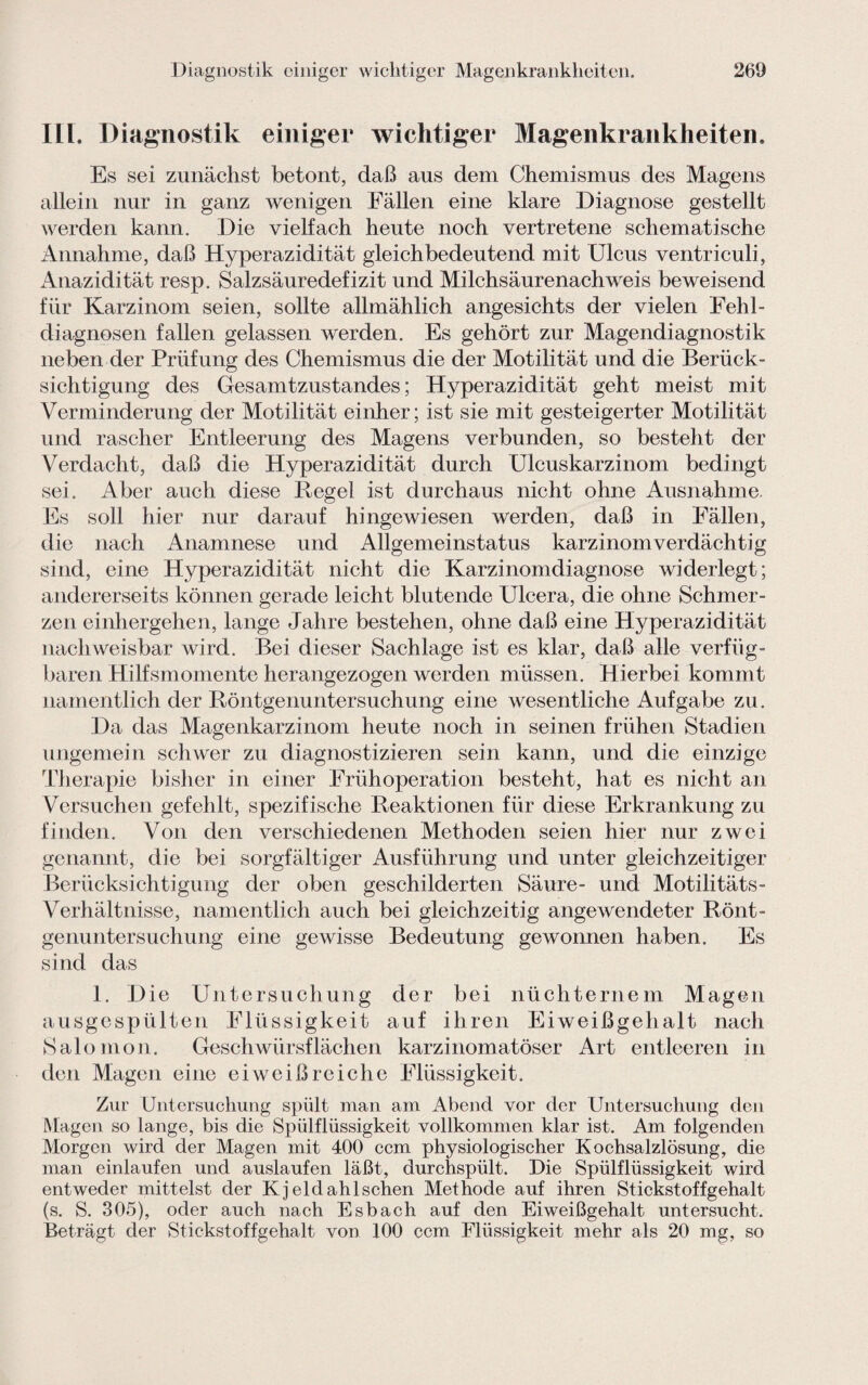 Diagnostik einiger wichtiger Magenkrankheiten. ILI. Diagnostik einiger wichtiger Magenkrankheiten, Es sei zunächst betont, daß aus dem Chemismus des Magens allein nur in ganz wenigen Fällen eine klare Diagnose gestellt werden kann. Die vielfach heute noch vertretene schematische Annahme, daß Hyperazidität gleichbedeutend mit Ulcus ventriculi, Anazidität resp. Salzsäuredefizit und Milchsäurenachweis beweisend für Karzinom seien, sollte allmählich angesichts der vielen Fehl¬ diagnosen fallen gelassen werden. Es gehört zur Magendiagnostik neben der Prüfung des Chemismus die der Motilität und die Berück¬ sichtigung des Gesamtzustandes; Hyperazidität geht meist mit Verminderung der Motilität einher; ist sie mit gesteigerter Motilität und rascher Entleerung des Magens verbunden, so besteht der Verdacht, daß die Hyperazidität durch Ulcuskarzinom bedingt sei. Aber auch diese Regel ist durchaus nicht ohne Ausnahme. Es soll hier nur darauf hingewiesen werden, daß in Fällen, die nach Anamnese und Allgemeinstatus karzinom verdächtig sind, eine Hyperazidität nicht die Karzinomdiagnose widerlegt; andererseits können gerade leicht blutende Ulcera, die ohne Schmer¬ zen einhergehen, lange Jahre bestehen, ohne daß eine Hyperazidität nachweisbar wird. Bei dieser Sachlage ist es klar, daß alle verfüg¬ baren Hilfsmomente herangezogen werden müssen. Hierbei kommt namentlich der Röntgenuntersuchung eine wesentliche Aufgabe zu. Da das Magenkarzinom heute noch in seinen frühen Stadien ungemein schwer zu diagnostizieren sein kann, und die einzige Therapie bisher in einer Frühoperation besteht, hat es nicht an Versuchen gefehlt, spezifische Reaktionen für diese Erkrankung zu finden. Von den verschiedenen Methoden seien hier nur zwei genannt, die bei sorgfältiger Ausführung und unter gleichzeitiger Berücksichtigung der oben geschilderten Säure- und Motilitäts- Verhältnisse, namentlich auch bei gleichzeitig angewendeter Rönt¬ genuntersuchung eine gewisse Bedeutung gewonnen haben. Es sind das 1. Die Untersuchung der bei nüchternem Magen ausgespülten Flüssigkeit auf ihren Eiweißgehalt nach Salomon. Geschwürsflächen karzinomatöser Art entleeren in den Magen eine eiweißreiche Flüssigkeit. Zur Untersuchung spült man am Abend vor der Untersuchung den Magen so lange, bis die Spülflüssigkeit vollkommen klar ist. Am folgenden Morgen wird der Magen mit 400 ccm physiologischer Kochsalzlösung, die man einlaufen und auslaufen läßt, durchspült. Die Spülflüssigkeit wird entweder mittelst der K jeldahlschen Methode auf ihren Stickstoffgehalt (s. S. 305), oder auch nach Esbach auf den Eiweißgehalt untersucht. Beträgt der Stickstoffgehalt von 100 ccm Flüssigkeit mehr als 20 mg, so