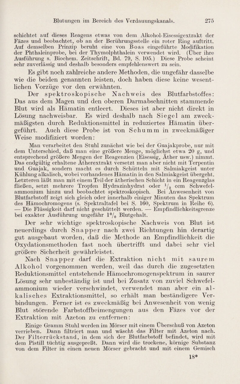 schichtet auf dieses Reagens etwas von dem Alkohol-Eisessigextrakt der Fäzes und beobachtet, ob an der Berührungsstelle ein roter Ring auf tritt. Auf demselben Prinzip beruht eine von Boas eingeführte Modifikation der Phthaleinprobe, bei der Thymolphthalein verwendet wird. (Über ihre Ausführung s. Biochem. Zeitschrift, Bd. 79, S. 105.) Diese Probe scheint sehr zuverlässig und deshalb besonders empfehlenswert zu sein. Es gibt noch zahlreiche andere Methoden, die ungefähr dasselbe wie die beiden genannten leisten, doch haben diese keine wesent¬ lichen Vorzüge vor den erwähnten. Der spektroskopische Nachweis des Blutfarbstoffes: Das aus dem Magen und den oberen Darmabschnitten stammende Blut wird als Hämatin entleert. Dieses ist aber nicht direkt in Lösung nachweisbar. Es wird deshalb nach Siegel am zweck¬ mäßigsten durch Reduktionsmittel in reduziertes Hämatin über¬ geführt. Auch diese Probe ist von Schümm in zweckmäßiger Weise modifiziert worden: Man verarbeitet den Stuhl zunächst wie bei der Guajakprobe, nur mit dem Unterschied, daß man eine größere Menge, möglichst etwa 20 g, und entsprechend größere Mengen der Reagenzien (Eisessig, Äther usw.) nimmt. Das endgültig erhaltene Ätherextrakt versetzt man aber nicht mit Terpentin und Guajak, sondern macht es durch Schütteln mit Salmiakgeist unter Kühlung alkalisch, wobei vorhandenes Hämatin in den Salmiakgeist übergeht. Letzteren läßt man mit einem Teil der ätherischen Schicht in ein Reagenzglas fließen, setzt mehrere Tropfen Hydrazinhydrat oder 1/2 ccm Schwefel¬ ammonium hinzu und beobachtet spektroskopisch. Bei Anwesenheit von Blutfarbstoff zeigt sich gleich oder innerhalb einiger Minuten das Spektrum des Hämochromogens (s. Spektraltafel bei S. 160, Spektrum in Reihe 6). — Die Flüssigkeit darf nicht geschüttelt werden. — Empfindlichkeitsgrenze bei exakter Ausführung ungefähr l°/0 Blutgehalt. Der sehr wichtige spektroskopische Nachweis von Blut ist neuerdings durch Snapper nach zwei Richtungen hin derartig gut ausgebaut worden, daß die Methode an Empfindlichkeit die Oxydationsmethoden fast noch übertrifft und dabei sehr viel größere Sicherheit gewährleistet. Nach Snapper darf die Extraktion nicht mit saurem Alkohol vorgenommen werden, weil das durch die zugesetzten Reduktionsmittel entstehende Hämochromogenspektrum in saurer Lösung sehr unbeständig ist und bei Zusatz von zuviel Schwefel¬ ammonium wieder verschwindet, verwendet man aber ein al¬ kalisches Extraktionsmittel, so erhält man beständigere Ver¬ bindungen. Ferner ist es zweckmäßig bei Anwesenheit von wenig Blut störende Earbstoffbeimengungen aus den Fäzes vor der Extraktion mit Azeton zu entfernen: Einige Gramm Stuhl werden im Mörser mit einem Überschuß von Azeton verrieben. Dann filtriert man und wäscht das Filter mit Azeton nach. Der Filterrückstand, in dem sich der Blutfarbstoff befindet, wird mit dem Pistill tüchtig ausgepreßt. Dann wird die trockene, körnige Substanz von dem Filter in einen neuen Mörser gebracht und mit einem Gemisch 18*