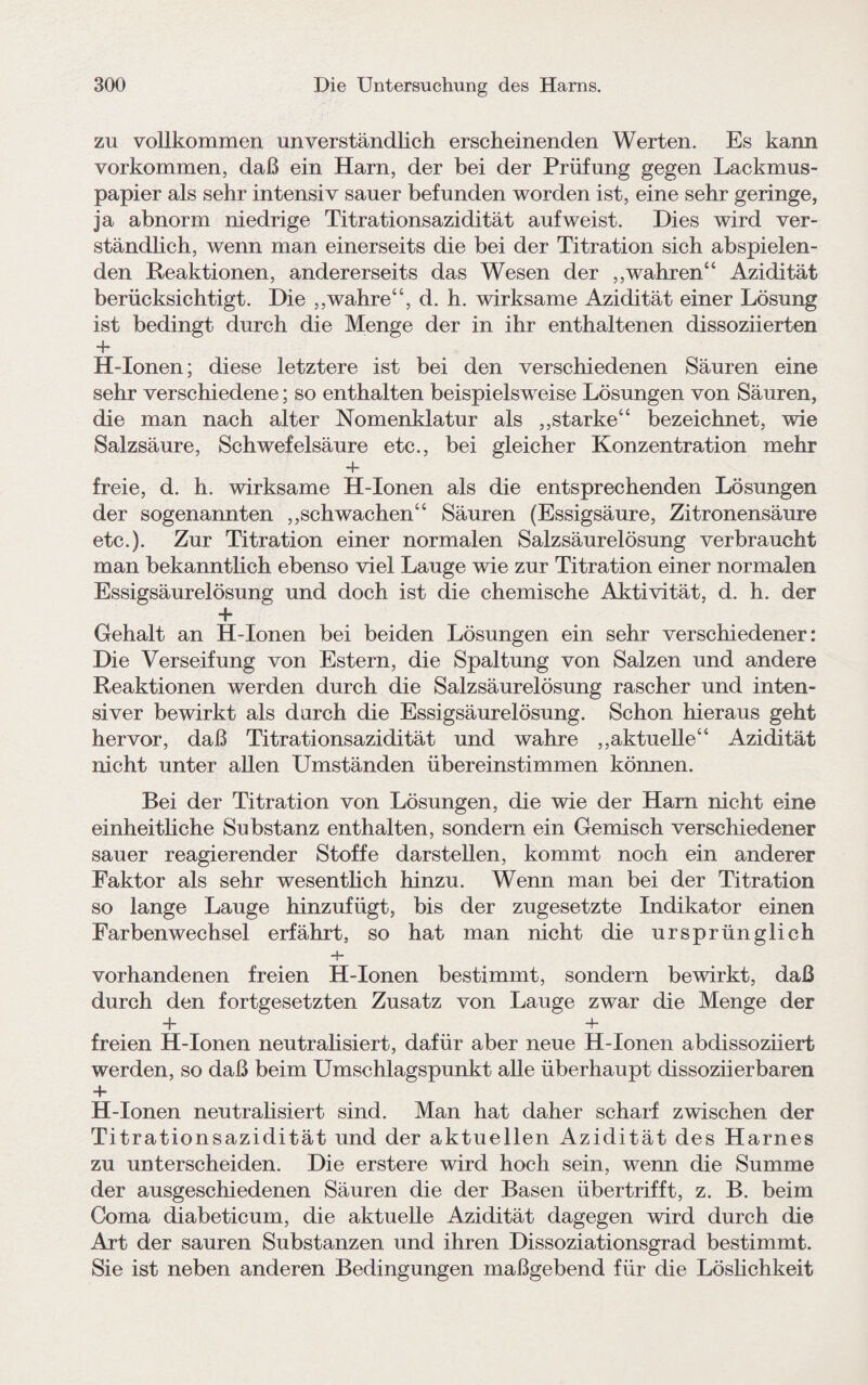 zu vollkommen unverständlich erscheinenden Werten. Es kann Vorkommen, daß ein Harn, der bei der Prüfung gegen Lackmus¬ papier als sehr intensiv sauer befunden worden ist, eine sehr geringe, ja abnorm niedrige Titrationsazidität auf weist. Dies wird ver¬ ständlich, wenn man einerseits die bei der Titration sich abspielen¬ den Reaktionen, andererseits das Wesen der ,,wahren“ Azidität berücksichtigt. Die „wahre“, d. h. wirksame Azidität einer Lösung ist bedingt durch die Menge der in ihr enthaltenen dissoziierten + H-Ionen; diese letztere ist bei den verschiedenen Säuren eine sehr verschiedene; so enthalten beispielsweise Lösungen von Säuren, die man nach alter Nomenklatur als ,,starke“ bezeichnet, wie Salzsäure, Schwefelsäure etc., bei gleicher Konzentration mehr + freie, d. h. wirksame H-Ionen als die entsprechenden Lösungen der sogenannten ,,schwachen“ Säuren (Essigsäure, Zitronensäure etc.). Zur Titration einer normalen Salzsäurelösung verbraucht man bekanntlich ebenso viel Lauge wie zur Titration einer normalen Essigsäurelösung und doch ist die chemische Aktivität, d. h. der + Gehalt an H-Ionen bei beiden Lösungen ein sehr verschiedener: Die Verseifung von Estern, die Spaltung von Salzen und andere Reaktionen werden durch die Salzsäurelösung rascher und inten¬ siver bewirkt als durch die Essigsäurelösung. Schon hieraus geht hervor, daß Titrationsazidität und wahre ,,aktuelle“ Azidität nicht unter allen Umständen übereinstimmen können. Bei der Titration von Lösungen, die wie der Harn nicht eine einheitliche Substanz enthalten, sondern ein Gemisch verschiedener sauer reagierender Stoffe darstellen, kommt noch ein anderer Faktor als sehr wesentlich hinzu. Wenn man bei der Titration so lange Lauge hinzufügt, bis der zugesetzte Indikator einen Farben Wechsel erfährt, so hat man nicht die ursprünglich -+■ vorhandenen freien H-Ionen bestimmt, sondern bewirkt, daß durch den fortgesetzten Zusatz von Lauge zwar die Menge der 4- + freien H-Ionen neutralisiert, dafür aber neue H-Ionen abdissoziiert werden, so daß beim Umschlagspunkt alle überhaupt dissoziier baren + H-Ionen neutralisiert sind. Man hat daher scharf zwischen der Titrationsazidität und der aktuellen Azidität des Harnes zu unterscheiden. Die erstere wird hoch sein, wenn die Summe der ausgeschiedenen Säuren die der Basen übertrifft, z. B. beim Coma diabeticum, die aktuelle Azidität dagegen wird durch die Art der sauren Substanzen und ihren Dissoziationsgrad bestimmt. Sie ist neben anderen Bedingungen maßgebend für die Löslichkeit