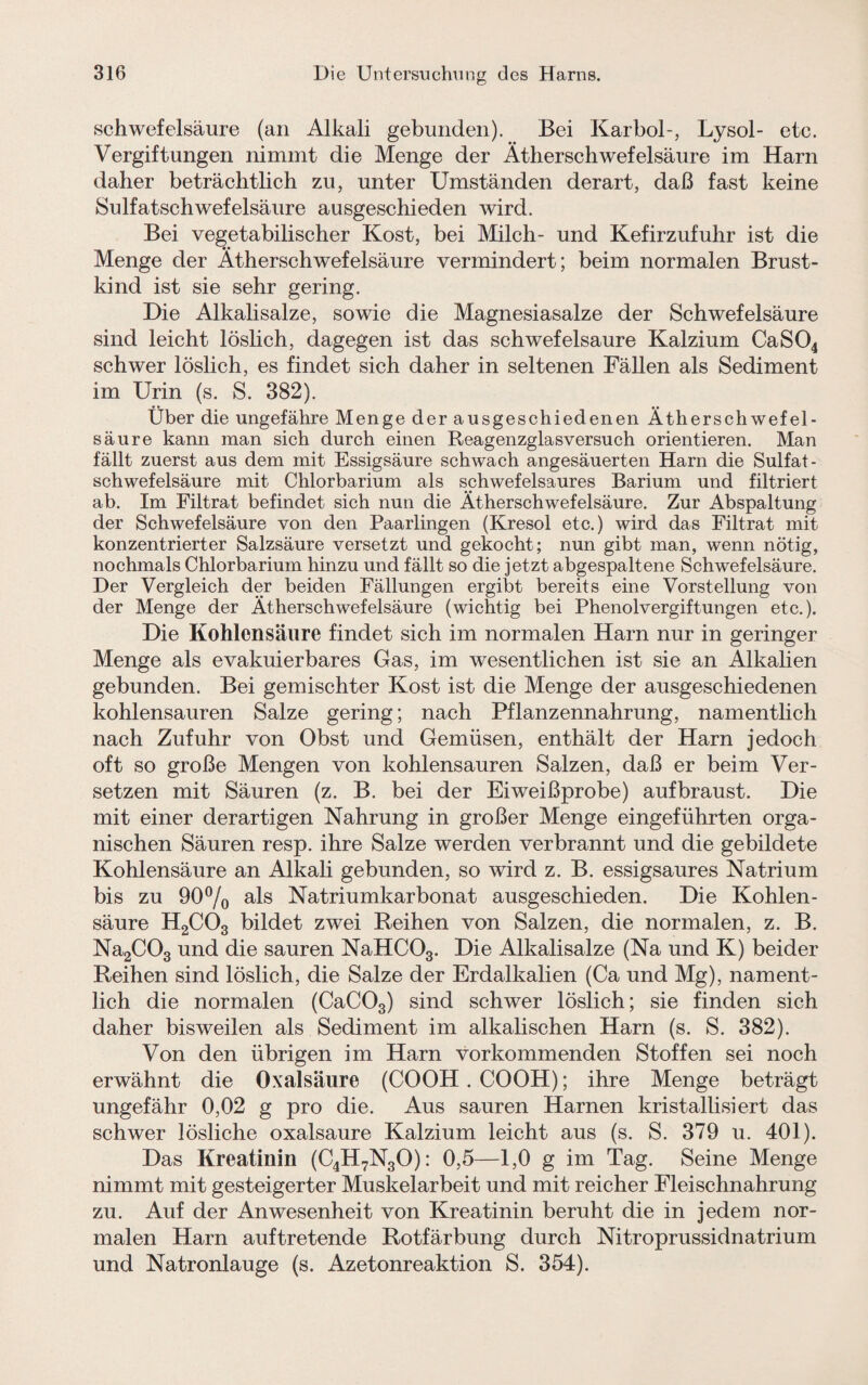 Schwefelsäure (an Alkali gebunden). Bei Karbol-, Lysol- etc. Vergiftungen nimmt die Menge der Ätherschwefelsäure im Harn daher beträchtlich zu, unter Umständen derart, daß fast keine Sulfatschwefelsäure ausgeschieden wird. Bei vegetabilischer Kost, bei Milch- und Kefirzufuhr ist die Menge der Ätherschwefelsäure vermindert; beim normalen Brust¬ kind ist sie sehr gering. Die Alkalisalze, sowie die Magnesiasalze der Schwefelsäure sind leicht löslich, dagegen ist das schwefelsaure Kalzium CaS04 schwer löslich, es findet sich daher in seltenen Fällen als Sediment im Urin (s. S. 382). Über die ungefähre Menge der ausgeschiedenen Ätherschwefel¬ säure kann man sich durch einen Reagenzglasversuch orientieren. Man fällt zuerst aus dem mit Essigsäure schwach angesäuerten Harn die Sulfat- Schwefelsäure mit Chlorbarium als schwefelsaures Barium und filtriert ab. Im Filtrat befindet sich nun die Ätherschwefelsäure. Zur Abspaltung der Schwefelsäure von den Paarlingen (Kresol etc.) wird das Filtrat mit konzentrierter Salzsäure versetzt und gekocht; nun gibt man, wenn nötig, nochmals Chlorbarium hinzu und fällt so die jetzt abgespaltene Schwefelsäure. Der Vergleich der beiden Fällungen ergibt bereits eine Vorstellung von der Menge der Ätherschwefelsäure (wichtig bei Phenolvergiftungen etc.). Die Kohlensäure findet sich im normalen Ham nur in geringer Menge als evakuierbares Gas, im wesentlichen ist sie an Alkalien gebunden. Bei gemischter Kost ist die Menge der ausgeschiedenen kohlensauren Salze gering; nach Pflanzennahrung, namentlich nach Zufuhr von Obst und Gemüsen, enthält der Harn jedoch oft so große Mengen von kohlensauren Salzen, daß er beim Ver¬ setzen mit Säuren (z. B. bei der Eiweißprobe) aufbraust. Die mit einer derartigen Nahrung in großer Menge eingeführten orga¬ nischen Säuren resp. ihre Salze werden verbrannt und die gebildete Kohlensäure an Alkali gebunden, so wird z. B. essigsaures Natrium bis zu 90% als Natriumkarbonat ausgeschieden. Die Kohlen¬ säure H2C03 bildet zwei Reihen von Salzen, die normalen, z. B. Na2C03 und die sauren NaHC03. Die Alkalisalze (Na und K) beider Reihen sind löslich, die Salze der Erdalkalien (Ca und Mg), nament¬ lich die normalen (CaC03) sind schwer löslich; sie finden sich daher bisweilen als Sediment im alkalischen Harn (s. S. 382). Von den übrigen im Harn vor kommenden Stoffen sei noch erwähnt die Oxalsäure (COOH. COOH); ihre Menge beträgt ungefähr 0,02 g pro die. Aus sauren Harnen kristallisiert das schwer lösliche oxalsaure Kalzium leicht aus (s. S. 379 u. 401). Das Kreatinin (C4H7N30): 0,5—1,0 g im Tag. Seine Menge nimmt mit gesteigerter Muskelarbeit und mit reicher Fleischnahrung zu. Auf der Anwesenheit von Kreatinin beruht die in jedem nor¬ malen Harn auftretende Rotfärbung durch Nitroprussidnatrium und Natronlauge (s. Azetonreaktion S. 354).