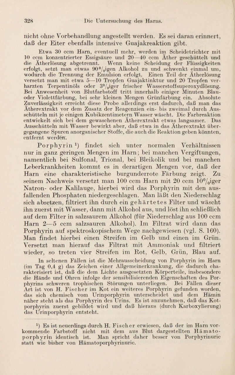 nicht ohne Vorbehandlung angestellt werden. Es sei daran erinnert, daß der Eiter ebenfalls intensive Guajakreaktion gibt. Etwa 30 ccm Harn, eventuell mehr, werden im Scheidetrichter mit 10 ccm konzentrierter Essigsäure und 20—40 ccm Äther geschüttelt und die Ätherlösung abgetrennt. Wenn keine Scheidung der Flüssigkeiten erfolgt, setzt man etwas 90°/0igen Alkohol zu und schwenkt einmal um, wodurch die Trennung der Emulsion erfolgt. Einen Teil der Ätherlösung versetzt man mit etwa 5—10 Tropfen Guajaktinktur und 20 Tropfen ver¬ harzten Terpentinöls oder 3°/0iger frischer Wasserstoffsuperoxydlösung. Bei Anwesenheit von Blutfarbstoff tritt innerhalb einiger Minuten Blau¬ oder Violettfärbung, bei sehr kleinen Mengen Grünfärbung ein. Absolute Zuverlässigkeit erreicht diese Probe allerdings erst dadurch, daß man das Ätherextrakt vor dem Zusatz der Reagenzien ein- bis zweimal durch Aus¬ schütteln mit je einigen Kubikzentimetern Wasser wäscht. Die Farbreaktion entwickelt sich bei dem gewaschenen Ätherextrakt etwas langsamer. Das Ausschütteln mit Wasser bewirkt aber, daß etwn in das Ätherextrakt über¬ gegangene Spuren anorganischer Stoffe, die auch die Reaktion geben könnten, entfernt werden. Porphyrin x) findet sich unter normalen Verhältnissen nur in ganz geringen Mengen im Harn; bei manchen Vergiftungen, namentlich bei Sulfonal, Trional, bei Bleikolik und bei manchen Leberkrankheiten kommt es in derartigen Mengen vor, daß der Harn eine charakteristische burgunderrote Färbung zeigt. Zu seinem Nachweis versetzt man 100 ccm Harn mit 20 ccm 10%iger Natron- oder Kalilauge, hierbei wird das Porphyrin mit den aus¬ fallenden Phosphaten niedergeschlagen. Man läßt den Niederschlag sich absetzen, filtriert ihn durch ein gehärtetes Filter und wäscht ihn zuerst mit Wasser, dann mit Alkohol aus, und löst ihn schließlich auf dem Filter in salzsaurem Alkohol (für Niederschlag aus 100 ccm Harn 2—5 ccm salzsauren Alkohol). Im Filtrat wird dann das Porphyrin auf spektroskopischem Wege nachgewiesen (vgl. S. 160). Man findet hierbei einen Streifen im Gelb und einen im Grün. Versetzt man hierauf das Filtrat mit Ammoniak und filtriert wieder, so treten vier Streifen im Rot, Gelb, Grün, Blau auf. In seltenen Fällen ist die Mehrausscheidung von Porphyrin im Harn (im Tag 0,4 g) das Zeichen einer Allgemeinerkrankung, die dadurch cha¬ rakterisiert ist, daß die dem Lichte ausgesetzten Körperteile, insbesondere die Hände und Ohren infolge der sensibilisierenden Eigenschaften des Por- phyrins schweren trophischen Störungen unterliegen. Bei Fällen dieser Art ist von H. Fischer im Kot ein weiteres Porphyrin gefunden worden, das sich chemisch vom Urinporphyrin unterscheidet und dem Hämin näher steht als das Porphyrin des Urins. Es ist anzunehmen, daß das Kot¬ porphyrin zuerst gebildet wird und daß hieraus (durch Karboxylierung) das Urinporphyrin entsteht. 1) Es ist neuerdings durch H. Fischer erwiesen, daß der im Harn vor¬ kommende Farbstoff nicht mit dem aus Blut dargestellten Hämato- porphyrin identisch ist. Man spricht daher besser von Porphyrinurie statt wie bisher von Hämatoporphyrinurie.