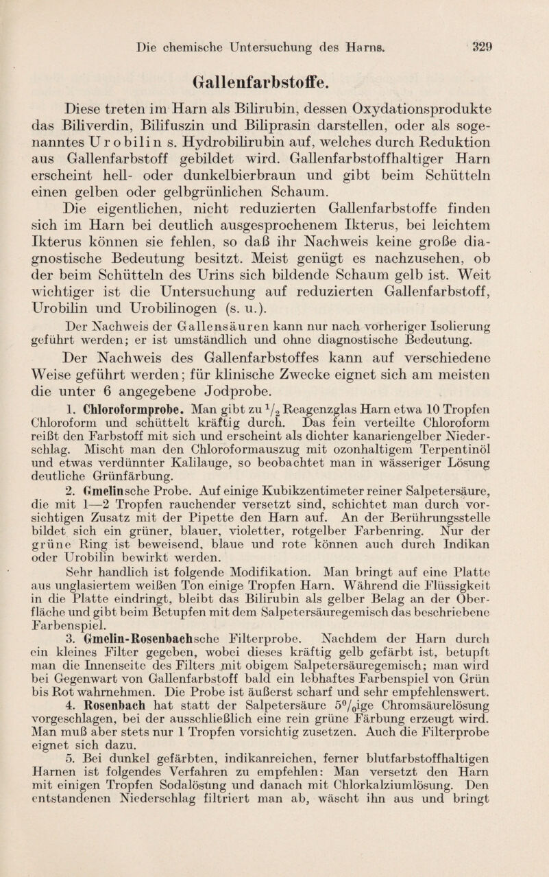 Gallenfarbstoffe. Diese treten im Harn als Bilirubin, dessen Oxydationsprodukte das Biliverdin, Bilifuszin und Biliprasin darstellen, oder als soge¬ nanntes Urobilin s. Hydrobilirubin auf, welches durch Reduktion aus Gallenfarbstoff gebildet wird. Gallenfarbstoffhaltiger Harn erscheint hell- oder dunkelbierbraun und gibt beim Schütteln einen gelben oder gelbgrünlichen Schaum. Die eigentlichen, nicht reduzierten Gallenfarbstoffe finden sich im Harn bei deutlich ausgesprochenem Ikterus, bei leichtem Ikterus können sie fehlen, so daß ihr Nachweis keine große dia¬ gnostische Bedeutung besitzt. Meist genügt es nachzusehen, ob der beim Schütteln des Urins sich bildende Schaum gelb ist. Weit wichtiger ist die Untersuchung auf reduzierten Gallenfarbstoff, Urobilin und Urobilinogen (s. u.). Der Nachweis der Gallensäuren kann nur nach vorheriger Isolierung geführt werden; er ist umständlich und ohne diagnostische Bedeutung. Der Nachweis des Gallenfarbstoffes kann auf verschiedene Weise geführt werden; für klinische Zwecke eignet sich am meisten die unter 6 angegebene Jodprobe. 1. Chloroformprobe. Man gibt zu 1J2 Reagenzglas Harn etwa 10 Tropfen Chloroform und schüttelt kräftig durch. Das fein verteilte Chloroform reißt den Farbstoff mit sich und erscheint als dichter kanariengelber Nieder¬ schlag. Mischt man den Chloroformauszug mit ozonhaltigem Terpentinöl und etwas verdünnter Kalilauge, so beobachtet man in wässeriger Lösung deutliche Grünfärbung. 2. Gmelinsche Probe. Auf einige Kubikzentimeter reiner Salpetersäure, die mit 1—2 Tropfen rauchender versetzt sind, schichtet man durch vor¬ sichtigen Zusatz mit der Pipette den Harn auf. An der Berührungsstelle bildet sich ein grüner, blauer, violetter, rotgelber Farbenring. Nur der grüne Ring ist beweisend, blaue und rote können auch durch Indikan oder Urobilin bewirkt werden. Sehr handlich ist folgende Modifikation. Man bringt auf eine Platte aus unglasiertem weißen Ton einige Tropfen Harn. Während die Flüssigkeit in die Platte eindringt, bleibt das Bilirubin als gelber Belag an der Ober¬ fläche und gibt beim Betupfen mit dem Salpetersäuregemisch das beschriebene Farbenspiel. 3. Gmelin-Rosenbach sehe Filterprobe. Nachdem der Harn durch ein kleines Filter gegeben, wobei dieses kräftig gelb gefärbt ist, betupft man die Innenseite des Filters mit obigem Salpetersäuregemisch; man wird bei Gegenwart von Gallenfarbstoff bald ein lebhaftes Farbenspiel von Grün bis Rot wahrnehmen. Die Probe ist äußerst scharf und sehr empfehlenswert. 4. Rosenbach hat statt der Salpetersäure 5°/0ige Chromsäurelösung vorgeschlagen, bei der ausschließlich eine rein grüne Färbung erzeugt wird. Man muß aber stets nur 1 Tropfen vorsichtig zusetzen. Auch die Filterprobe eignet sich dazu. 5. Bei dunkel gefärbten, indikanreichen, ferner blutfarbstoffhaltigen Harnen ist folgendes Verfahren zu empfehlen: Man versetzt den Harn mit einigen Tropfen Sodalösüng und danach mit Chlorkalziumlösung. Den entstandenen Niederschlag filtriert man ab, wäscht ihn aus und bringt