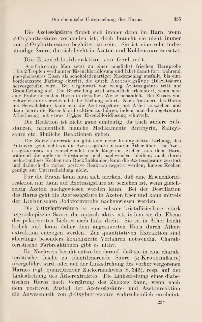 Die Azetessigsäure findet sich immer dann im Harn, wenn /UOxybuttersäure vorhanden ist; doch braucht sie nicht immer von jd-Oxybuttersäure begleitet zu sein. Sie ist eine sehr unbe¬ ständige Säure, die sich leicht in Azeton und Kohlensäure zersetzt. Die Eisenchloridreaktion von Gerhardt. Ausführung: Man setzt zu einer möglichst frischen Harnprobe 1 bis 2 Tropfen verdünnter Eisenchloridlösung und fährt damit fort, während phosphorsaures Eisen als schokoladenartiger Niederschlag ausfällt, bis eine bordeauxrote Färbung eintritt, die durch Azetessigsäure (Diazetsäure) hervorgerufen wird. Bei Gegenwart von wenig Azetessigsäure tritt nur Braunfärbung auf. Die Beurteilung wird wesentlich erleichtert, wenn man eine Probe normalen Harns in derselben Weise behandelt. Bei Zusatz von Schwefelsäure verschwindet die Färbung sofort. Nach Ansäuern des Harns mit Schwefelsäure kann man die Azetessigsäure mit Äther ausziehen und dann hierin die Eisenchloridreaktion ausführen, indem man die abgetrennte Ätherlösung mit etwas l°/0iger Eisenchloridlösung schüttelt. Die Reaktion ist nicht ganz eindeutig, da auch andere Sub¬ stanzen, namentlich manche Medikamente Antipyrin, Salizyl¬ säure etc. ähnliche Reaktionen geben. Die Salizylsäurereaktion gibt eine mehr braunviolctte Färbung, das Antipyrin geht nicht wie die Azetessigsäure in sauren Äther über. Die Azet- essigsäurereaktion verschwindet nach längerem Stehen aus dem Harn, während die anderen Substanzen noch nachweisbar bleiben; auch durch mehrstündiges Kochen (am Rückflußkühler) kann die Azetessigsäure zerstört und dadurch die vorher positive Reaktion negativ werden; kurzes Kochen genügt zur Unterscheidung nicht. Für die Praxis kann man sich merken, daß eine Eisenchlorid¬ reaktion nur dann auf Azetessigsäure zu beziehen ist, wenn gleich¬ zeitig Azeton nachgewiesen werden kann. Bei der Destillation des Harns geht die Azetessigsäure in Azeton über und kann mittels der Lieben sehen Jodoformprobe nachgewiesen werden. Die /?-Oxybuttersäure ist eine schwer kristallisierbare, stark hygroskopische Säure, die optisch aktiv ist, indem sie die Ebene des polarisierten Lichtes nach links dreht. Sie ist in Äther leicht löslich und kann daher dem angesäuerten Harn durch Äther¬ extraktion entzogen werden. Zur quantitativen Extraktion sind allerdings besonders komplizierte Verfahren notwendig. Charak¬ teristische Farbreaktionen gibt es nicht. Ihr Nachweis beruht entweder darauf, daß sie in eine charak¬ teristische, leicht zu identifizierende Säure (a-Kro ton säure) übergeführt wird, oder auf der Linksdrehung des vorher vergorenen Harnes (vgl. quantitativer Zuckernachweis S. 345), resp. auf der Linksdrehung des Ätherextraktes. Die Linksdrehung eines diabe¬ tischen Harns nach Vergärung des Zuckers kann, wenn nach dem positiven Ausfall der Azetessigsäure- und Azetonreaktion die Anwesenheit von f?-Oxybuttersäure wahrscheinlich erscheint, 23*