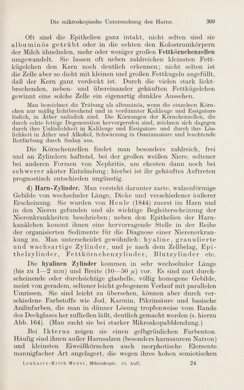 Oft sind die Epithelien ganz intakt, nicht selten sind sie albuminös getrübt oder in die echten den Kolostrumkörpern der Milch ähnelnden, mehr oder weniger großen Fettkörnchenzellen umgewandelt. Sie lassen oft neben zahlreichen kleinsten Fett¬ kügelchen den Kern noch deutlich erkennen; nicht selten ist die Zelle aber so dicht mit kleinen und großen Fettkugeln angefüllt, daß der Kern ganz verdeckt ist. Durch die vielen stark licht¬ brechenden, neben- und übereinander gehäuften Fettkügelchen gewinnt eine solche Zelle ein eigenartig dunkles Aussehen. Man bezeichnet die Trübung als albuminös, wenn die einzelnen Körn¬ chen nur mäßig lichtbrechend und in verdünnter Kalilauge und Essigsäure löslich, in Äther unlöslich sind. Die Körnungen der Körnchenzellen, die durch echte fettige Degeneration hervorgerufen sind, zeichnen sich dagegen durch ihre Unlöslichkeit in Kahlauge und Essigsäure und durch ihre Lös¬ lichkeit in Äther und Alkohol, Schwärzung in Osmiumsäure und leuchtende Rotfärbung durch Sudan aus. Die Körnchenzellen findet man besonders zahlreich, frei und an Zylindern haftend, bei der großen weißen Niere, seltener bei anderen Formen von Nephritis, am ehesten dann noch bei schwerer akuter Entzündung; hierbei ist ihr gehäuftes Auftreten prognostisch entschieden ungünstig. d) Harn-Zylinder. Man versteht darunter zarte, walzenförmige Gebilde von wechselnder Länge, Dicke und verschiedener äußerer Erscheinung. Sie wurden von Henle (1844) zuerst im Harn und in den Nieren gefunden und als wichtige Begleiterscheinung der Nierenkrankheiten beschrieben; neben den Epithelien der Harn¬ kanälchen kommt ihnen eine hervorragende Stelle in der Reihe der organisierten Sedimente für die Diagnose einer Nierenerkran¬ kung zu. Man unterscheidet gewöhnlich: hyaline, granulierte und wachsartige Zylinder, und je nach dem Zellbelag, Epi¬ thelzylinder, Fettkörnchenzylinder, Blutzylinder etc. Die hyalinen Zylinder kommen in sehr wechselnder Länge (bis zu 1—2 mm) und Breite (10—50 p) vor. Es sind zart durch¬ scheinende oder durchsichtige glashelle, völlig homogene Gebilde, meist von geradem, seltener leicht gebogenem Verlauf mit parallelen Umrissen. Sie sind leicht zu übersehen, können aber durch ver¬ schiedene Farbstoffe wie Jod, Karmin, Pikrinsäure und basische Anilinfarben, die man in dünner Lösung tropfenweise vom Rande des Deckglases her zufließen läßt, deutlich gemacht werden (s. hierzu Abb. 164). (Man sucht sie bei starker Mikroskopabblendung.) Bei Ikterus zeigen sie einen gelbgrünlichen Farbenton. Häufig sind ihnen außer Harnsalzen (besonders harnsaurem Natron) und kleinsten Eiweißkörnchen auch morphotische Elemente mannigfacher Art angelagert, die wegen ihres hohen semiotischen Lenhartz-iErich Meyer, Mikroskopie. 10. Aufl. 24