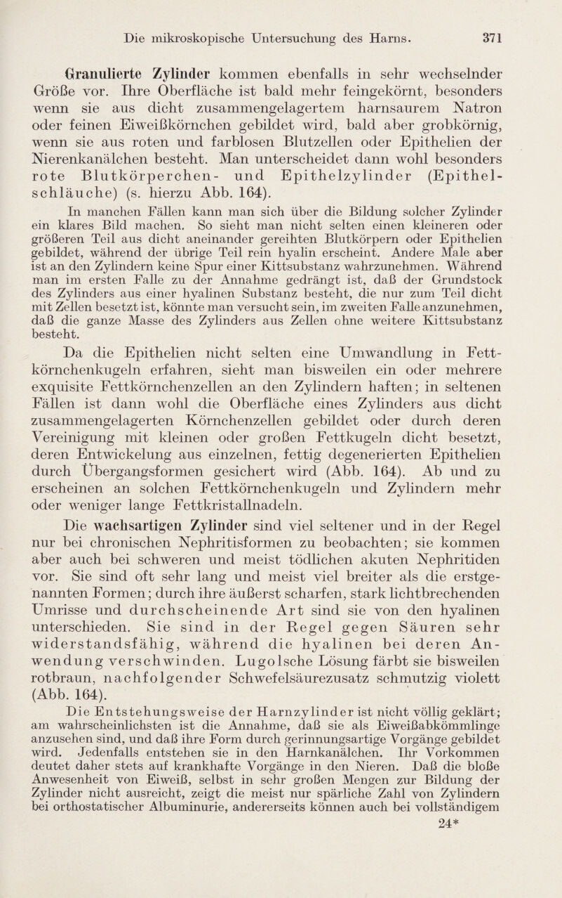 Granulierte Zylinder kommen ebenfalls in sehr wechselnder Größe vor. Ihre Oberfläche ist bald mehr feingekörnt, besonders wenn sie aus dicht zusammengelagertem harnsaurem Natron oder feinen Eiweißkörnchen gebildet wird, bald aber grobkörnig, wenn sie aus roten und farblosen Blutzellen oder Epithelien der Nierenkanälchen besteht. Man unterscheidet dann wohl besonders rote Blutkörperchen- und Epithelzylinder (Epithel¬ schläuche) (s. hierzu Abb. 164). In manchen Fällen kann man sich über die Bildung solcher Zylinder ein klares Bild machen. So sieht man nicht selten einen kleineren oder größeren Teil aus dicht aneinander gereihten Blutkörpern oder Epithelien gebildet, während der übrige Teil rein hyalin erscheint. Andere Male aber ist an den Zylindern keine Spur einer Kittsubstanz wahrzunehmen. Während man im ersten Falle zu der Annahme gedrängt ist, daß der Grundstock des Zylinders aus einer hyalinen Substanz besteht, die nur zum Teil dicht mit Zellen besetzt ist, könnte man versucht sein, im zweiten Falle anzunehmen, daß die ganze Masse des Zylinders aus Zellen ohne weitere Kittsubstanz besteht. Da die Epithelien nicht selten eine Umwandlung in Fett- körnchenkugeln erfahren, sieht man bisweilen ein oder mehrere exquisite Fettkörnchenzellen an den Zylindern haften; in seltenen Fällen ist dann wohl die Oberfläche eines Zylinders aus dicht zusammengelagerten Körnchenzellen gebildet oder durch deren Vereinigung mit kleinen oder großen Fettkugeln dicht besetzt, deren Entwickelung aus einzelnen, fettig degenerierten Epithelien durch Übergangsformen gesichert wird (Abb. 164). Ab und zu erscheinen an solchen Fettkörnchenkugeln und Zylindern mehr oder weniger lange Fettkristallnadeln. Die wachsartigen Zylinder sind viel seltener und in der Regel nur bei chronischen Nephritisformen zu beobachten; sie kommen aber auch bei schweren und meist tödlichen akuten Nephritiden vor. Sie sind oft sehr lang und meist viel breiter als die erstge¬ nannten Formen; durch ihre äußerst scharfen, stark lichtbrechenden Umrisse und durchscheinende Art sind sie von den hyalinen unterschieden. Sie sind in der Regel gegen Säuren sehr widerstandsfähig, während die hyalinen bei deren An¬ wendung verschwinden. Lugolsche Lösung färbt sie bisweilen rotbraun, nachfolgender Schwefelsäurezusatz schmutzig violett (Abb. 164). Die Entstehungsweise der Harnzylinder ist nicht völlig geklärt; am wahrscheinlichsten ist die Annahme, daß sie als Eiweißabkömmlinge anzusehen sind, und daß ihre Form durch gerinnungsartige Vorgänge gebildet wird. Jedenfalls entstehen sie in den Harnkanälchen. Ihr Vorkommen deutet daher stets auf krankhafte Vorgänge in den Nieren. Daß die bloße Anwesenheit von Eiweiß, selbst in sehr großen Mengen zur Bildung der Zylinder nicht ausreicht, zeigt die meist nur spärliche Zahl von Zylindern bei orthostatischer Albuminurie, andererseits können auch bei vollständigem 24*