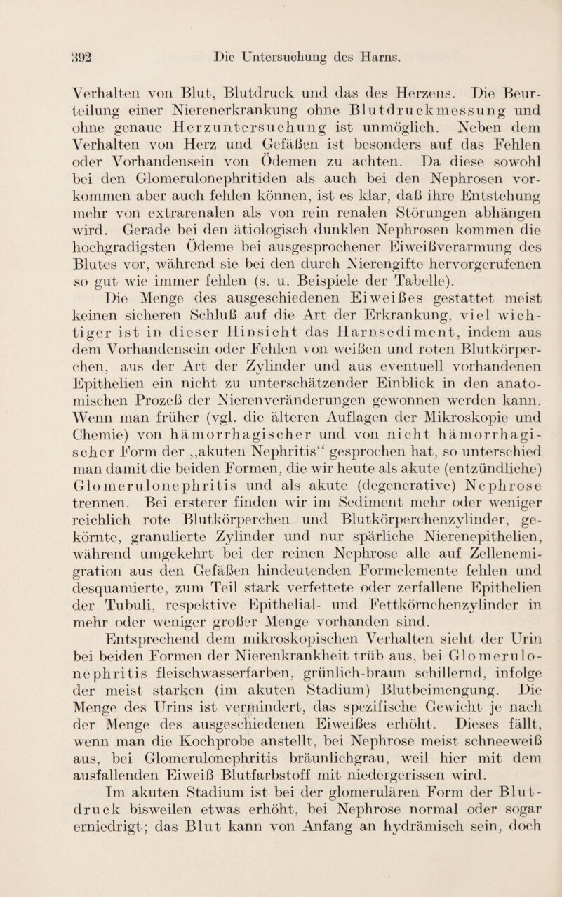 Verhalten von Blut, Blutdruck und das des Herzens. Die Beur¬ teilung einer Nierenerkrankung ohne Blutdruck m e s s u n g und ohne genaue Herzuntersuchung ist unmöglich. Neben dem Verhalten von Herz und Gefäßen ist besonders auf das Fehlen oder Vorhandensein von Ödemen zu achten. Da diese sowohl bei den Glomerulonephritiden als auch bei den Nephrosen Vor¬ kommen aber auch fehlen können, ist es klar, daß ihre Entstehung mehr von extrarenalen als von rein renalen Störungen abhängen wird. Gerade bei den ätiologisch dunklen Nephrosen kommen die hochgradigsten Ödeme bei ausgesprochener Eiweißverarmung des Blutes vor, während sie bei den durch Nierengifte hervorgerufenen so gut wie immer fehlen (s. u. Beispiele der Tabelle). Die Menge des ausgeschiedenen Eiweißes gestattet meist keinen sicheren Schluß auf die Art der Erkrankung, viel wich¬ tiger ist in dieser Hinsicht das Harnsediment, indem aus dem Vorhandensein oder Fehlen von weißen und roten Blutkörper¬ chen, aus der Art der Zylinder und aus eventuell vorhandenen Epithelien ein nicht zu unterschätzender Einblick in den anato¬ mischen Prozeß der Nieren Veränderungen gewonnen werden kann. Wenn man früher (vgl. die älteren Auflagen der Mikroskopie und Chemie) von hämorrhagischer und von nicht hämorrhagi¬ scher Form der ,,akuten Nephritis“ gesprochen hat, so unterschied man damit die beiden Formen, die wir heute als akute (entzündliche) Glomerulonephritis und als akute (degenerative) Nephrose trennen. Bei ersterer finden wir im Sediment mehr oder weniger reichlich rote Blutkörperchen und Blutkörperchenzylinder, ge¬ körnte, granulierte Zylinder und nur spärliche Nierenepit heben, während umgekehrt bei der reinen Nephrose alle auf Zellenemi- gration aus den Gefäßen hindeutenden Formelemente fehlen und desquamierte, zum Teil stark verfettete oder zerfallene Epithelien der Tubuli, respektive Epithelial- und Fettkörnchenzylinder in mehr oder weniger großer Menge vorhanden sind. Entsprechend dem mikroskopischen Verhalten sieht der Urin bei beiden Formen der Nierenkrankheit trüb aus, bei Glomerulo¬ nephritis fleisch Wasserfarben, grünlich-braun schillernd, infolge der meist starken (im akuten Stadium) Blutbeimengung. Die Menge des Urins ist vermindert, das spezifische Gewicht je nach der Menge des ausgeschiedenen Eiweißes erhöht. Dieses fällt, wenn man die Kochprobe anstellt, bei Nephrose meist schneeweiß aus, bei Glomerulonephritis bräunlichgrau, weil hier mit dem ausfallenden Eiweiß Blutfarbstoff mit niedergerissen wird. Im akuten Stadium ist bei der glomerulären Form der Blut¬ druck bisweilen etwas erhöht, bei Nephrose normal oder sogar erniedrigt; das Blut kann von Anfang an hydrämisch sein, doch