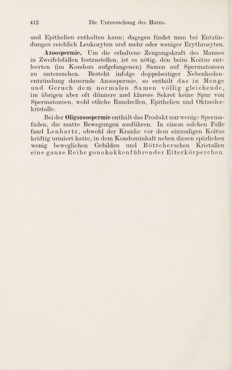 und Epithelien enthalten kann; dagegen findet man bei Entzün¬ dungen reichlich Leukozyten und mehr oder weniger Erythrozyten. Azoospermie. Um die erhaltene Zeugungskraft des Mannes in Zweifelsfällen festzustellen, ist es nötig, den beim Koitus ent¬ leerten (im Kondom auf gefangenen) Samen auf Spermatozoen zu untersuchen. Besteht infolge doppelseitiger Nebenhoden¬ entzündung dauernde Azoospermie, so enthält das in Menge und Geruch dem normalen Samen völlig gleichende, im übrigen aber oft dünnere und klarere Sekret keine Spur von Spermatozoen, wohl etliche Rundzellen, Epithelien und Oktaeder¬ kristalle. Bei der Oligozoospermie enthält das Produkt nur wenige Sperma¬ fäden, die matte Bewegungen ausführen. In einem solchen Falle fand Lenhartz, obwohl der Kranke vor dem einmaligen Koitus kräftig uriniert hatte, in dem Kondominhalt neben diesen spärlichen wenig beweglichen Gebilden und Böttcher sehen Kristallen eine ganze Reihe gonokokkenführender Eiterkörperchen,