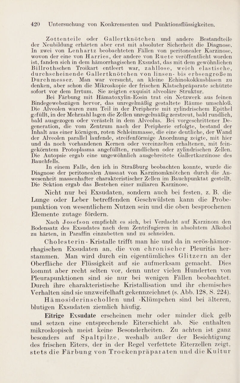 Zottenteile oder Gallertknötchen und andere Bestandteile der Neubildung erhärten aber erst mit absoluter Sicherheit die Diagnose. In zwei von Lenhartz beobachteten Fällen von peritonealer Karzinose, wovon der eine von Harries, der andere von Ruete veröffentlicht worden ist, fanden sich in dem hämorrhagischen Exsudat, das mit dem gewöhnlichen Billrothschen Troikart entleert war, zahllose, weich elastische, durchscheinende Gallertknötchen von linsen- bis erbsengroßem Durchmesser. Man war versucht, an kleine Echinokokkusblasen zu denken, aber schon die Mikroskopie der frischen Klatschpräparate schützte sofort vor dem Irrtum. Sie zeigten exquisit alveoläre Struktur. Bei Färbung mit Hämatoxylin-Eosin trat ein Netzwerk aus feinen Bindegewebszügen hervor, das unregelmäßig gestaltete Räume umschloß. Die Alveolen waren zum Teil in der Peripherie mit zylindrischem Epithel gefüllt, in der Mehrzahl lagen die Zellen unregelmäßig zerstreut, bald rundlich, bald ausgezogen oder verästelt in dem Alveolus. Bei vorgeschrittener De¬ generation, die vom Zentrum nach der Peripherie erfolgte, bestand der Inhalt aus einer körnigen, roten Schleimmasse, die eine deutliche, der Wand der Alveolen parallel laufende, streifenförmige Anordnung zeigte, mit hier und da noch vorhandenen Kernen oder vereinzelten erhaltenen, mit fein¬ gekörntem Protoplasma angefüllten, rundlichen oder zylindrischen Zellen. Die Autopsie ergab eine ungewöhnlich ausgebreitete Gallertkarzinose des Bauchfells. In einem Falle, den ich in Straßburg beobachten konnte, wurde die Diagnose der peritonealen Aussaat von Karzinomknötchen durch die An¬ wesenheit massenhafter charakteristischer Zellen im Bauchpunktat gestellt. Die Sektion ergab das Bestehen einer miliaren Karzinose. Nicht nur bei Exsudaten, sondern auch bei festen, z. B. die Lunge oder Leber betreffenden Geschwülsten kann die Probe¬ punktion von wesentlichem Nutzen sein und die oben besprochenen Elemente zutage fördern. Nach Josefson empfiehlt es sich, bei Verdacht auf Karzinom den Bodensatz des Exsudates nach dem Zentrifugieren in absolutem Alkohol zu härten, in Paraffin einzubetten und zu schneiden. Cholesterin - Kristalle trifft man hie und da in serös-hämor¬ rhagischen Exsudaten an, die von chronischer Pleuritis her¬ stammen. Man wird durch ein eigentümliches Glitzern an der Oberfläche der Flüssigkeit auf sie aufmerksam gemacht. Eies kommt aber recht selten vor, denn unter vielen Hunderten von Pleurapunktionen sind sie nur bei wenigen Fällen beobachtet. Durch ihre charakteristische Kristallisation und ihr chemisches Verhalten sind sie unzweifelhaft gekennzeichnet (s. Abb. 128, S. 224). H ämosiderinschollen und -Klümpchen sind bei älteren, blutigen Exsudaten ziemlich häufig. Eitrige Exsudate erscheinen mehr oder minder dick gelb und setzen eine entsprechende Eiter Schicht ab. Sie enthalten mikroskopisch meist keine Besonderheiten. Zu achten ist ganz besonders auf Spaltpilze, weshalb außer der Besichtigung des frischen Eiters, der in der Regel verfettete Eiterzellen zeigt, stets die Färbung von Trockenpräparaten und die Kultur