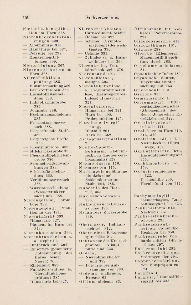 Nierenbeckenepithe- lien im Harn 368. N ierenbeckenerkran- kungen 399. — Albuminurie 318. Hämaturie bei 327. — Polyurie bei 298. — Konkrementbil¬ dungen 399. Nierenblutung 367. Nierenepitlielien im Harn 368. N ierenfunktions- prüfung 385. - Blutuntersuchung 389. Farbstoff proben 385. Harnstoffausschei- dung 388. Indigokarminprobe 385. — Jodprobe 386. Kochsalzausscheidung 387. Konzentrationsver¬ such 388. Körperfremde Stoffe 385. — Körpereigene Stoffe 386. — Kreatininprobe 386. — Milchzuckerprobe 386. - Phenolsulfophthalein- probe 386. - Serumeiweißschwan¬ kungen 389. — Stickstoffausschei¬ dung 388. - Verdünnungsversuch 388. — Wasserausscheidung (Wassertrinkver¬ such) 387, 388. Nierengefäße, Throm¬ bose 399. Nierengegend, Punk¬ tion in der 424. Niereninfarkt 399. — Hämaturie 327. — Pigment im Harn bei 374. Nierenkontusion 399. Nierenkrankheiten s. a. Nephritis. Blutdruck und 392 Einseitige (gesonderte Untersuchung des Harns beider Nieren) 303. — Einteilung 389. Funktionsprüfung (s. Nierenfunktions¬ prüfung) 385. Hämaturie bei 327. N ierenkr ankhei teil, — Harnsediment bei392. — Ödeme bei 392. — Schema (Sympto¬ matologie) der wich¬ tigsten 396. — Urämie 393. — Zylinder (s. a. Harn¬ zylinder) bei 369. Nierenkrebs, Fett¬ körnchenkugeln 276. Nierensand 401. N ierensklerose, maligne 395. Nierentuberkulose s. a. Urogenitaltuberku¬ lose, Harnwegetuber- kulose) Hämaturie 327. Nierentumoren, -— Hämaturie bei 327. — Harn bei 405. — Probepunktion 425. Nitrobenzol Vergif¬ tung, — Blutbild 201. — Harn bei 362. N itroprussidnatrium 2. N onn e-Appelt- S c h u m m, Globulin- reaktion (Liquor cere¬ brospinalis) 428. Normoblasten 176. Normozyten 175. Nothnagels gelbbraune (dunkelgrüne) Schleimkörner im Stuhl 284, 286. Nubecula des Harns 299, 365. Nukle äsen ach weis 296. N ukle in säure-Leuko¬ zytose 198. Ny 1 anders Zuckerprobe 339. Obermayer, Indikan- nachweis 312. O b e r m e i e r s Rekurrens - Spirochäte 91. Ochronose des Knorpel¬ gewebes, Alkapto- nurie und 333. Oedem, — Nierenkrankheiten und 392. — Polyurie bei Auf¬ saugung von 298. Oedema malignum, Erreger 63. öidium albicans 83. Ölfrühstück für Vol- hards Pankreasprobe 297. Oligozoospermie 412. Oligozythämie 167. Oligurie 298. Ölprobe (Klemperer), M ag enmotilitätsp rü - fung durch 268. Onychomycosis favosa 84. Opsonischer Index 180. Organische Säuren, Mageninhaltsunter¬ suchung auf 263. Orientbeule 113. Osazone 335. Osmiumsäure 4. Osteomalazie, Diffe¬ rentialdiagnostisches (Abwesenheit des Bence-Jonesschen Ei¬ weißkörpers) 322. Ovaria 1 zyste n- inh a lt 424. Oxalsäure im Harn 310, 316, 379. Oxalsteine 43.1, 414. — Nierenbecken (Harn¬ wege) 401. Oxybuttersäure, Beta, Harnuntersuchung auf 355. Oxyhämoglobin 158, 159. O xyuris vermicularis 122. -— Eosinophilie 200. •— Harnbefund von 377. Pachy menin gitis liaemorrhagica, Lum¬ balflüssigkeit bei 434. Pankreasfermente, Nachweis 267. Pankreasfunktions¬ proben 296. Pankreaskrank¬ heiten, Cammidge- Reaktion bei 350. Pankreasprobe Vol- hards mittels Ölfrüh¬ stückes 297. Pankreasstuhl 292. Pankreas Verdauung, Störungen der 294. P appenhei mf är b un g von Blutpräparaten 174. Paraffin 4. Paralyse, Lumbalflüs¬ sigkeit bei 433.