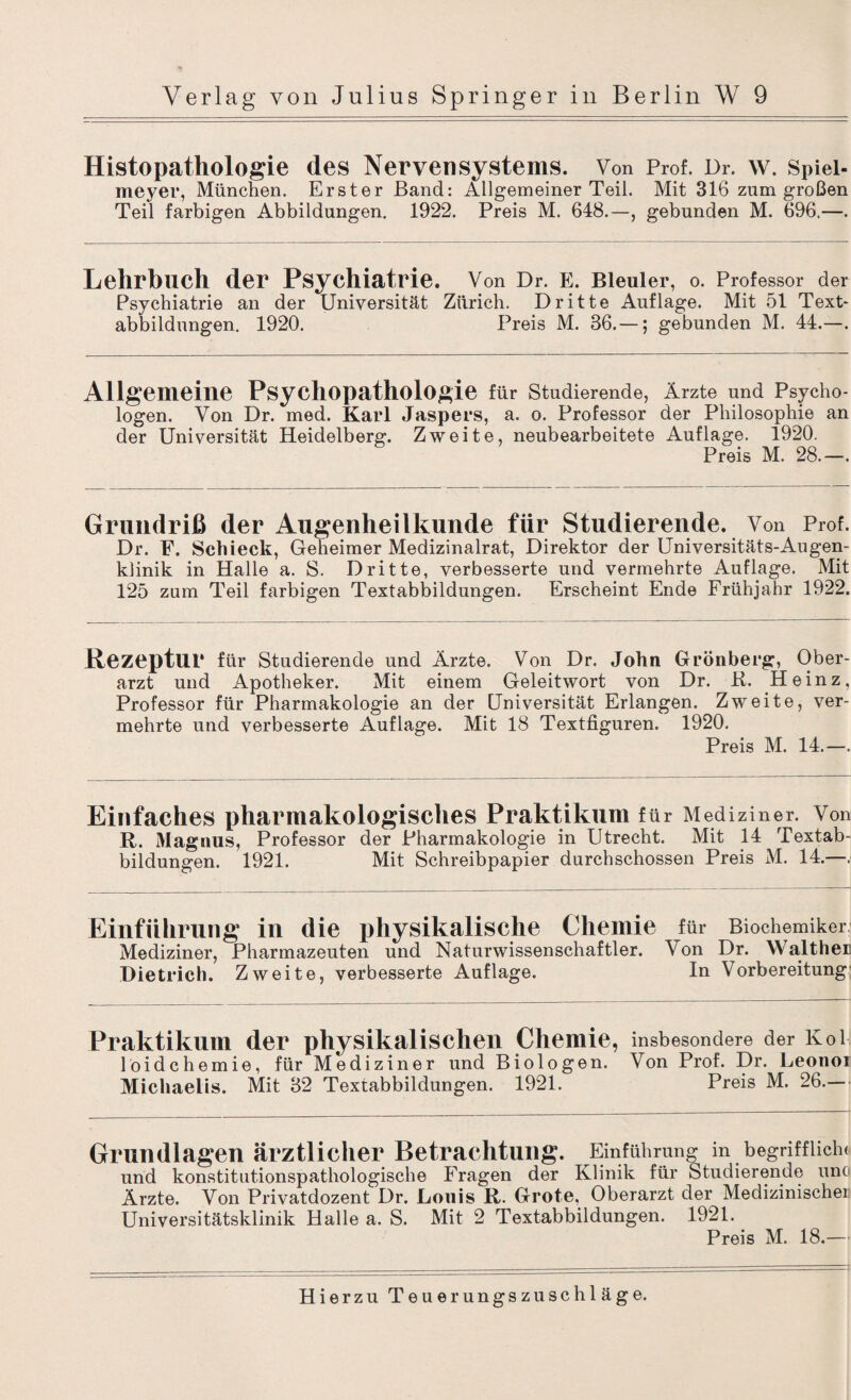 Histopathologie des Nervensystems. Von Prof. Dr. w. Spiei- meyer, München. Erster Band: Allgemeiner Teil. Mit 316 zum großen Teil farbigen Abbildungen. 1922. Preis M. 648.—, gebunden M. 696.—. Lehrbuch der Psychiatrie. Von Dr. E. Bleuler, o. Professor der Psychiatrie an der Universität Zürich. Dritte Auflage. Mit 51 Text¬ abbildungen. 1920. Preis M. 36.—; gebunden M. 44.—. Allgemeine Psychopathologie für Studierende, Ärzte und Psycho¬ logen. Von Dr. med. Karl Jaspers, a. o. Professor der Philosophie an der Universität Heidelberg. Zweite, neubearbeitete Auflage. 1920. Preis M. 28.-. Grundriß der Augenheilkunde für Studierende. Von Prof. Dr. F. Schieck, Geheimer Medizinalrat, Direktor der Universitäts-Augen¬ klinik in Halle a. S. Dritte, verbesserte und vermehrte Auflage. Mit 125 zum Teil farbigen Textabbildungen. Erscheint Ende Frühjahr 1922. Rezeptur für Studierende und Ärzte. Von Dr. John Grönberg, Ober¬ arzt und Apotheker. Mit einem Geleitwort von Dr. R. Heinz, Professor für Pharmakologie an der Universität Erlangen. Zweite, ver¬ mehrte und verbesserte Auflage. Mit 18 Textfiguren. 1920. Preis M. 14.—. Einfaches pharmakologisches Praktikum f ür Mediziner. Von R. Magnus, Professor der Pharmakologie in Utrecht. Mit 14 Textab¬ bildungen. 1921. Mit Schreibpapier durchschossen Preis M. 14.—. Einführung in die physikalische Chemie für Biochemiker Mediziner, Pharmazeuten und Naturwissenschaftler. Von Dr. Walther Dietrich. Zweite, verbesserte Auflage. In Vorbereitung Praktikum der physikalischen Chemie, insbesondere der Kol löidchemie, für Mediziner und Biologen. Von Prof. Dr. Leonoi Michaelis. Mit 32 Textabbildungen. 1921. Preis M. 26.— Grundlagen ärztlicher Betrachtung. Einführung in begrifflich« und konstitutionspathologische Fragen der Klinik für Studierende unc Ärzte. Von Privatdozent Dr. Louis R. Grote, Oberarzt der Medizinischer Universitätsklinik Halle a. S. Mit 2 Textabbildungen. 1921. Preis M. 18.—