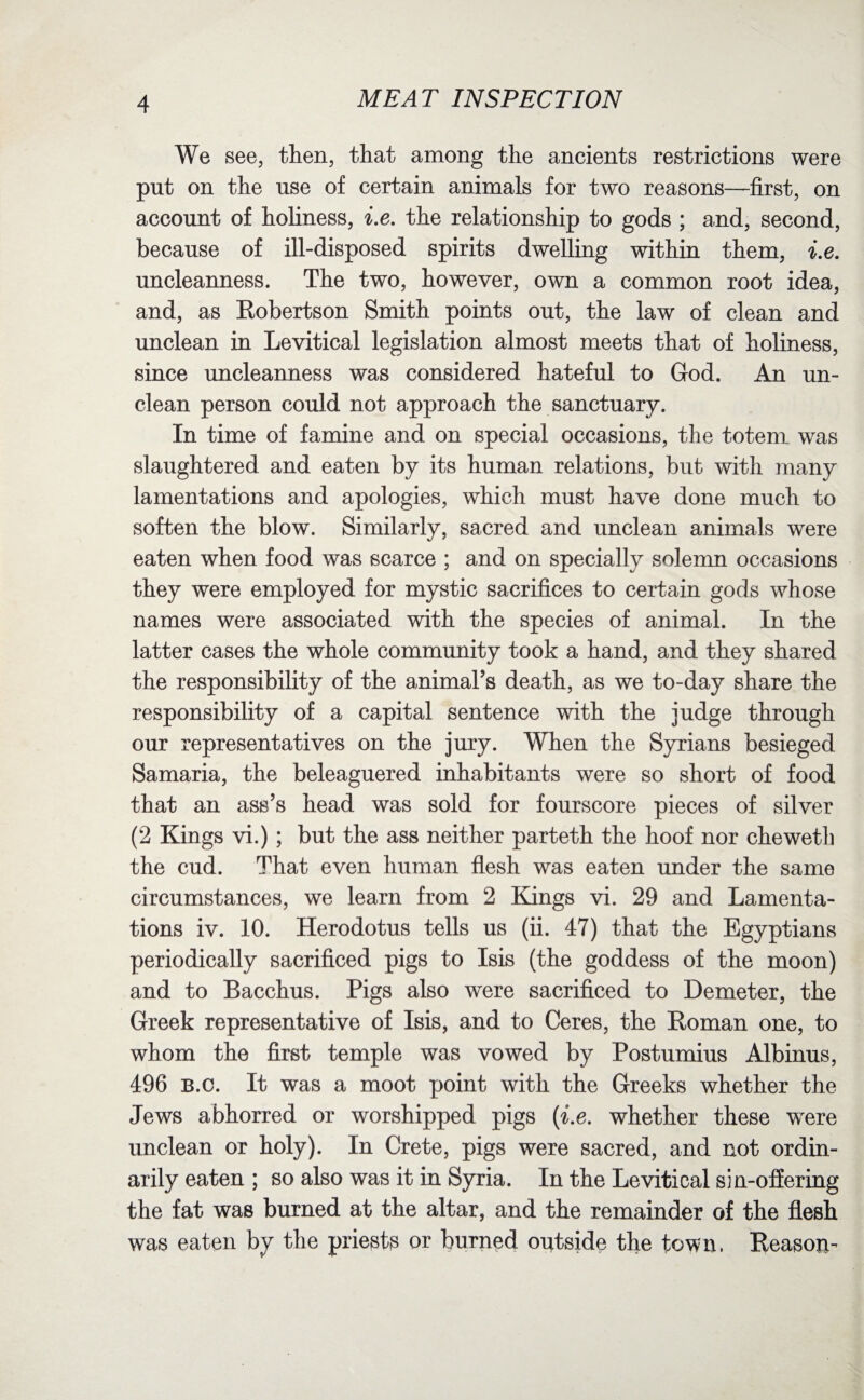 We see, then, that among the ancients restrictions were put on the use of certain animals for two reasons—first, on account of holiness, i.e. the relationship to gods ; and, second, because of ill-disposed spirits dwelling within them, i.e. uncleanness. The two, however, own a common root idea, and, as Robertson Smith points out, the law of clean and unclean in Levitical legislation almost meets that of holiness, since uncleanness was considered hateful to God. An un¬ clean person could not approach the sanctuary. In time of famine and on special occasions, the totem was slaughtered and eaten by its human relations, but with many lamentations and apologies, which must have done much to soften the blow. Similarly, sacred and unclean animals were eaten when food was scarce ; and on specially solemn occasions they were employed for mystic sacrifices to certain gods whose names were associated with the species of animal. In the latter cases the whole community took a hand, and they shared the responsibility of the animal’s death, as we to-day share the responsibility of a capital sentence with the judge through our representatives on the jury. When the Syrians besieged Samaria, the beleaguered inhabitants were so short of food that an ass’s head was sold for fourscore pieces of silver (2 Kings vi.); but the ass neither parteth the hoof nor cheweth the cud. That even human flesh was eaten under the same circumstances, we learn from 2 Kings vi. 29 and Lamenta¬ tions iv. 10. Herodotus tells us (ii. 47) that the Egyptians periodically sacrificed pigs to Isis (the goddess of the moon) and to Bacchus. Pigs also were sacrificed to Demeter, the Greek representative of Isis, and to Ceres, the Roman one, to whom the first temple was vowed by Postumius Albinus, 496 B.c. It was a moot point with the Greeks whether the Jews abhorred or worshipped pigs (i.e. whether these were unclean or holy). In Crete, pigs were sacred, and not ordin- arily eaten ; so also was it in Syria. In the Levitical sin-offering the fat was burned at the altar, and the remainder of the flesh was eaten by the priests or burned outside the town. Reason-
