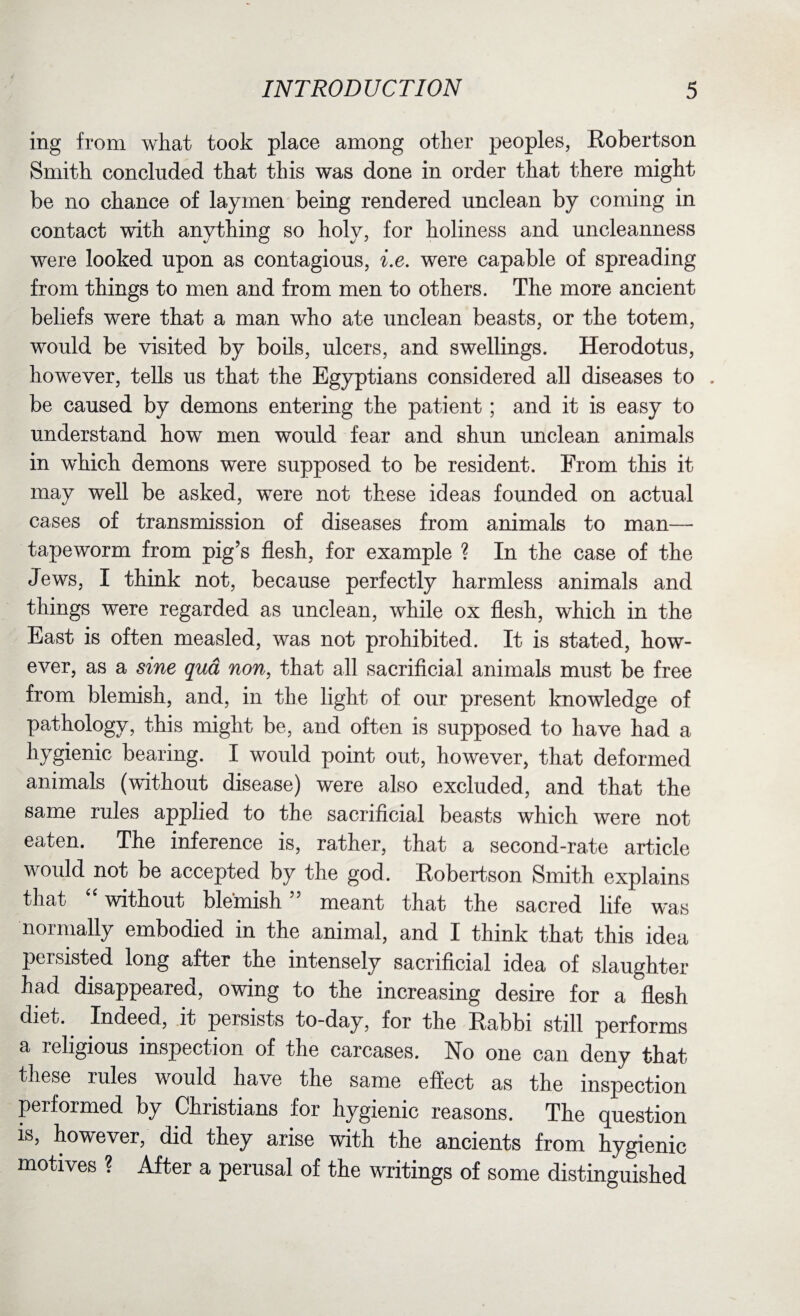ing from what took place among other peoples, Robertson Smith concluded that this was done in order that there might be no chance of laymen being rendered unclean by coming in contact with anything so holy, for holiness and uncleanness were looked upon as contagious, i.e. were capable of spreading from things to men and from men to others. The more ancient beliefs were that a man who ate unclean beasts, or the totem, would be visited by boils, ulcers, and swellings. Herodotus, however, tells us that the Egyptians considered all diseases to . be caused by demons entering the patient; and it is easy to understand how men would fear and shun unclean animals in which demons were supposed to be resident. From this it may well be asked, were not these ideas founded on actual cases of transmission of diseases from animals to man— tapeworm from pig’s flesh, for example ? In the case of the Jews, I think not, because perfectly harmless animals and things were regarded as unclean, while ox flesh, which in the East is often measled, was not prohibited. It is stated, how¬ ever, as a sine qua non, that all sacrificial animals must be free from blemish, and, in the light of our present knowledge of pathology, this might be, and often is supposed to have had a hygienic bearing. I would point out, however, that deformed animals (without disease) were also excluded, and that the same rules applied to the sacrificial beasts which were not eaten. The inference is, rather, that a second-rate article would not be accepted by the god. Robertson Smith explains that 4 4 without blemish” meant that the sacred life was normally embodied in the animal, and I think that this idea persisted long after the intensely sacrificial idea of slaughter had disappeared, owing to the increasing desire for a flesh diet.. Indeed, it persists to-day, for the Rabbi still performs a religious inspection of the carcases. No one can deny that these rules would have the same effect as the inspection performed by Christians for hygienic reasons. The question is, however, did they arise with the ancients from hygienic motives ? After a perusal of the writings of some distinguished