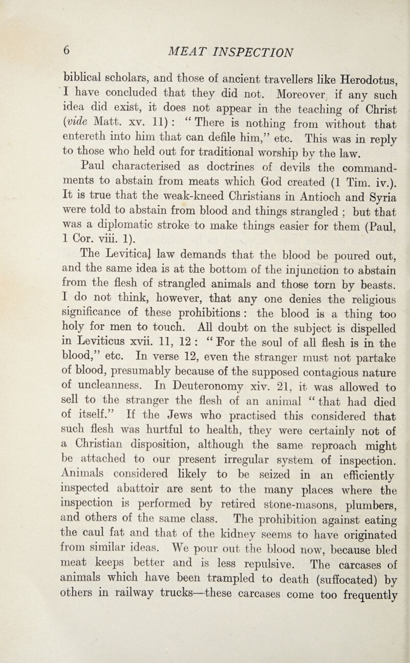 biblical scholars, and those of ancient travellers like Herodotus, I have concluded that they did not. Moreover, if any such idea did exist, it does not appear in the teaching of Christ (vide Matt. xv. 11) : “ There is nothing from without that entereth into him that can defile him,” etc. This was in reply to those who held out for traditional worship by the law. Paul characterised as doctrines of devils the command¬ ments to abstain from meats which God created (1 Tim. iv.). It is true that the weak-kneed Christians in Antioch and Syria were told to abstain from blood and things strangled ; but that was a diplomatic stroke to make things easier for them (Paul, 1 Cor. viii. 1). The LeviticaJ law demands that the blood be poured out, and the same idea is at the bottom of the injunction to abstain from the flesh of strangled animals and those torn by beasts. I do not think, however, that any one denies the religious significance of these prohibitions : the blood is a thing too holy for men to touch. All doubt on the subject is dispelled in Leviticus xvii. 11, 12 : “ For the soul of all flesh is in the blood,” etc. In verse 12, even the stranger must not partake of blood, presumably because of the supposed contagious nature of uncleanness. In Deuteronomy xiv. 21, it was allowed to sell to the stranger the flesh of an animal “ that had died of itself.” If the Jews who practised this considered that such flesh was hurtful to health, they were certainly not of a Christian disposition, although the same reproach might be attached to our present irregular system of inspection. Animals considered likely to be seized in an efficiently inspected abattoir are sent to the many places where the inspection is performed by retired stone-masons, plumbers, and others of the same class. The prohibition against eating the caul fat and that of the kidney seems to have originated from similar ideas. We pour out the blood now, because bled meat keeps better and is less repulsive. The carcases of animals which have been trampled to death (suffocated) by others in railway trucks—these carcases come too frequently