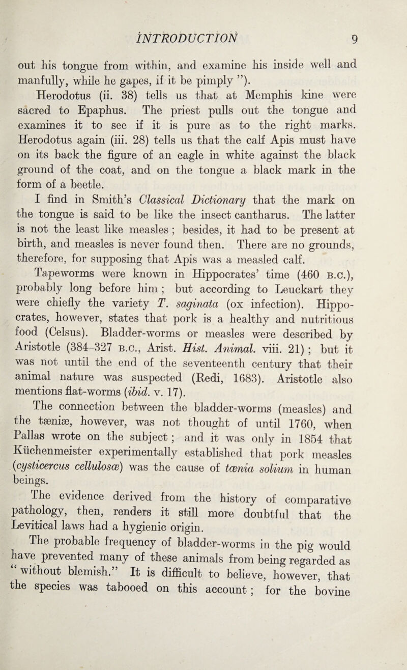 out his tongue from within, and examine his inside well and manfully, while he gapes, if it be pimply ”). Herodotus (ii. 38) tells us that at Memphis kine were sacred to Epaphus. The priest pulls out the tongue and examines it to see if it is pure as to the right marks. Herodotus again (iii. 28) tells us that the calf Apis must have on its back the figure of an eagle in white against the black ground of the coat, and on the tongue a black mark in the form of a beetle. I find in Smith’s Classical Dictionary that the mark on the tongue is said to be like the insect cantharus. The latter is not the least like measles ; besides, it had to be present at birth, and measles is never found then. There are no grounds, therefore, for supposing that Apis was a measled calf. Tapeworms were known in Hippocrates’ time (460 B.C.), probably long before him ; but according to Leuckart they were chiefly the variety T. saginata (ox infection). Hippo¬ crates, however, states that pork is a healthy and nutritious food (Celsus). Bladder-worms or measles were described by Aristotle (384-327 b.c., Arist. Hist. Animal, viii. 21) ; but it was not until the end of the seventeenth century that their animal nature was suspected (Redi, 1683). Aristotle also mentions flat-worms {ibid. v. 17). The connection between the bladder-worms (measles) and the taeniae, however, was not thought of until 1760, when Pallas wrote on the subject; and it was only in 1854 that Kuchenmeister experimentally established that pork measles {cysticercus cellulosce) was the cause of tcenia solium in human beings. The evidence derived from the history of comparative pathology, then, renders it still more doubtful that the Levitical laws had a hygienic origin. The probable frequency of bladder-worms in the pig would have prevented many of these animals from being regarded as without blemish. It is difficult to believe, however, that the species was tabooed on this account; for the bovine