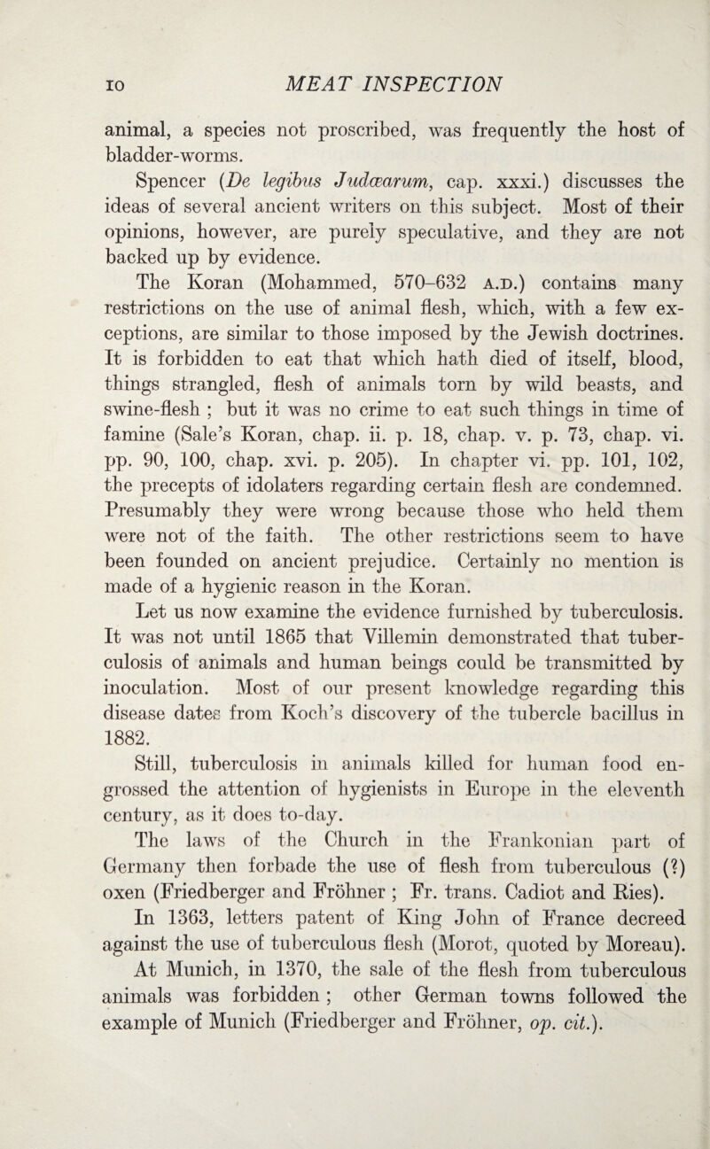 animal, a species not proscribed, was frequently the host of bladder-worms. Spencer (De legibus Judcearum, cap. xxxi.) discusses the ideas of several ancient writers on this subject. Most of their opinions, however, are purely speculative, and they are not backed up by evidence. The Koran (Mohammed, 570-632 a.d.) contains many restrictions on the use of animal flesh, which, with a few ex¬ ceptions, are similar to those imposed by the Jewish doctrines. It is forbidden to eat that which hath died of itself, blood, things strangled, flesh of animals torn by wild beasts, and swine-flesh ; but it was no crime to eat such things in time of famine (Sale’s Koran, chap. ii. p. 18, chap. v. p. 73, chap. vi. pp. 90, 100, chap. xvi. p. 205). In chapter vi. pp. 101, 102, the precepts of idolaters regarding certain flesh are condemned. Presumably they were wrong because those who held them were not of the faith. The other restrictions seem to have been founded on ancient prejudice. Certainly no mention is made of a hygienic reason in the Koran. Let us now examine the evidence furnished by tuberculosis. It was not until 1865 that Villemin demonstrated that tuber¬ culosis of animals and human beings could be transmitted by inoculation. Most of our present knowledge regarding this disease dates from Koch’s discovery of the tubercle bacillus in 1882. Still, tuberculosis in animals killed for human food en¬ grossed the attention of hygienists in Europe in the eleventh century, as it does to-day. The laws of the Church in the Frankonian part of Germany then forbade the use of flesh from tuberculous (?) oxen (Friedberger and Frohner ; Fr. trans. Cadiot and Ries). In 1363, letters patent of King John of France decreed against the use of tuberculous flesh (Morot, quoted by Moreau). At Munich, in 1370, the sale of the flesh from tuberculous animals was forbidden ; other German towns followed the example of Munich (Friedberger and Frohner, op. cit.).