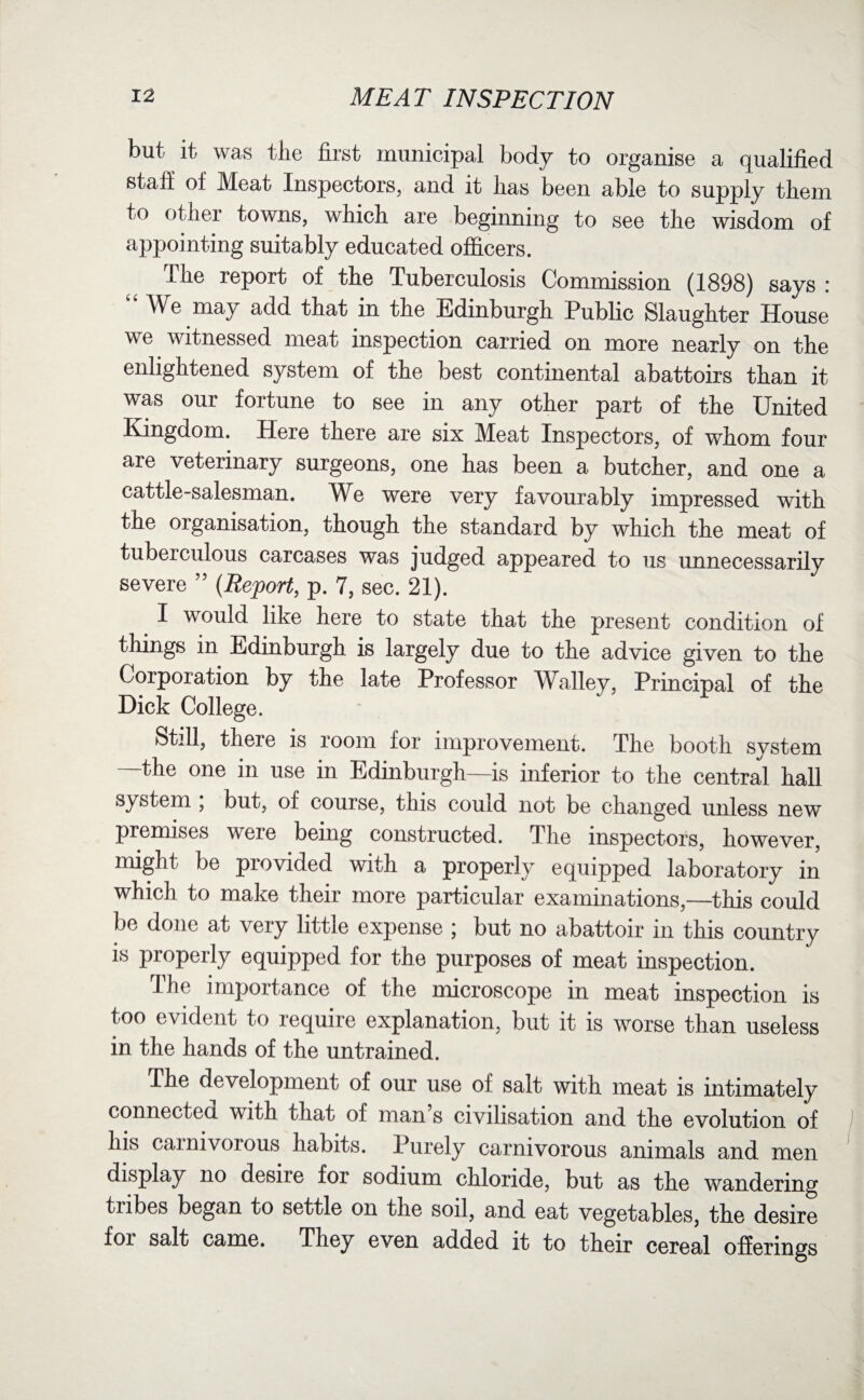 but it was tiie first municipal body to organise a qualified staff of Meat Inspectors, and it lias been able to supply them to other towns, which are beginning to see the wisdom of appointing suitably educated officers. The report of the Tuberculosis Commission (1898) says : “ We may add that in the Edinburgh Public Slaughter House we witnessed meat inspection carried on more nearly on the enlightened system of the best continental abattoirs than it was our fortune to see in any other part of the United Kingdom. Here there are six Meat Inspectors, of whom four are veterinary surgeons, one has been a butcher, and one a cattle-salesman. We were very favourably impressed with the organisation, though the standard by which the meat of tuberculous carcases was judged appeared to us unnecessarily severe ” {Report, p. 7, sec. 21). I would like here to state that the present condition of things in Edinburgh is largely due to the advice given to the Corporation by the late Professor Walley, Principal of the Dick College. Still, there is room for improvement. The booth system —the one in use in Edinburgh—is inferior to the central hall system , but, of course, this could not be changed unless new premises were being constructed. The inspectors, however, might be piovided with a properly equipped laboratory in which to make their more particular examinations,—this could be done at very little expense ; but no abattoir in this country is properly equipped for the purposes of meat inspection. The importance of the microscope in meat inspection is too evident to require explanation, but it is worse than useless in the hands of the untrained. The development of our use of salt with meat is intimately connecteci with that of man s civilisation and the evolution of his carnivorous habits. Purely carnivorous animals and men display no desire for sodium chloride, but as the wandering tribes began to settle on the soil, and eat vegetables, the desire foi salt came. They even added it to their cereal offerings