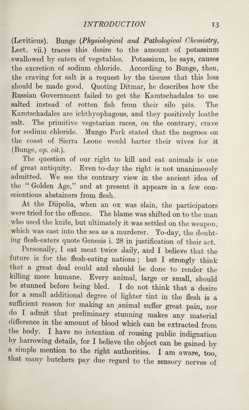 (Leviticus). Bunge {Physiological and Pathological Chemistry, Lect. vii.) traces this desire to the amount of potassium swallowed by eaters of vegetables. Potassium, he says, causes the excretion of sodium chloride. According to Bunge, then, the craving for salt is a request by the tissues that this loss should be made good. Quoting Ditmar, he describes how the Russian Government failed to get the Kamtschadales to use salted instead of rotten fish from their silo pits. The Kamtschadales are ichthyophagous, and they positively loathe salt. The primitive vegetarian races, on the contrary, crave for sodium chloride. Mungo Park stated that the negroes on the coast of Sierra Leone would barter their wives for it (Bunge, op. cit.). The question of our right to kill and eat animals is one of great antiquity. Even to-day the right is not unanimously admitted. We see the contrary view in the ancient idea of the “ Golden Age,” and at present it appears in a few con¬ scientious abstainers from flesh. At the Diipolia, when an ox was slain, the participators were tried for the offence. The blame was shifted on to the man who used the knife, but ultimately it was settled on the weapon, which was cast into the sea as a murderer. To-day, the doubt¬ ing flesh-eaters quote Genesis i. 28 in justification of their act. Personally, I eat meat twice daily, and I believe that the future is for the flesh-eating nations ; but I strongly think that a great deal could and should be done to render the killing more humane. Every animal, large or small, should be stunned before being bled. I do not think that a desire for a small additional degree of lighter tint in the flesh is a sufficient reason for making an animal suffer great pain, nor d° 1 admit that preliminary stunning makes any material difference in the amount of blood which can be extracted from the body.. I have no intention of rousing public indignation by harrowing details, for I believe the object can be gained by a simple mention to the right authorities. I am aware, too, that many butchers pay due regard to the sensory nerves of