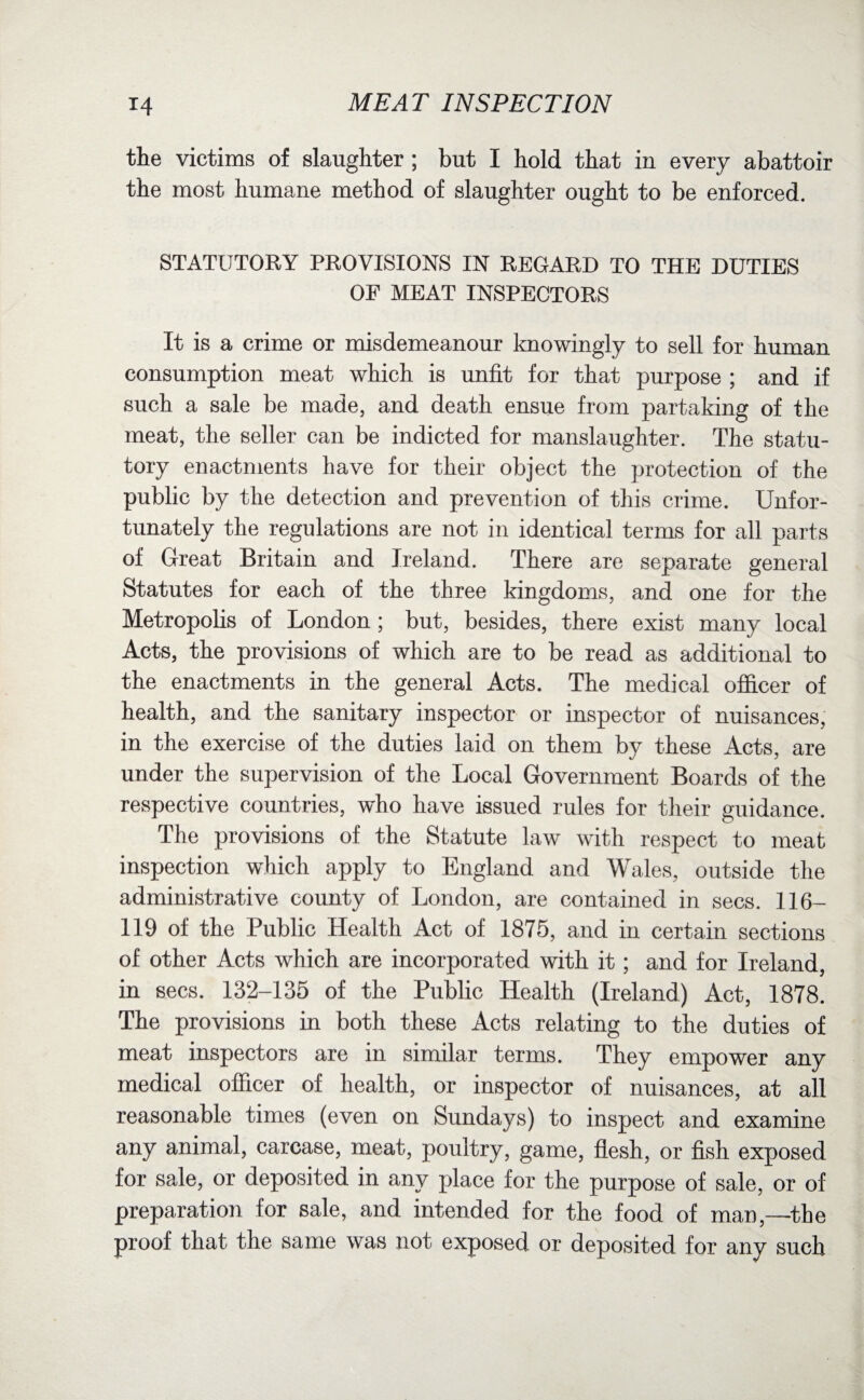 the victims of slaughter; but I hold that in every abattoir the most humane method of slaughter ought to be enforced. STATUTORY PROVISIONS IN REGARD TO THE DUTIES OF MEAT INSPECTORS It is a crime or misdemeanour knowingly to sell for human consumption meat which is unfit for that purpose ; and if such a sale be made, and death ensue from partaking of the meat, the seller can be indicted for manslaughter. The statu¬ tory enactments have for their object the protection of the public by the detection and prevention of this crime. Unfor¬ tunately the regulations are not in identical terms for all parts of Great Britain and Ireland. There are separate general Statutes for each of the three kingdoms, and one for the Metropolis of London; but, besides, there exist many local Acts, the provisions of which are to be read as additional to the enactments in the general Acts. The medical officer of health, and the sanitary inspector or inspector of nuisances, in the exercise of the duties laid on them by these Acts, are under the supervision of the Local Government Boards of the respective countries, who have issued rules for their guidance. The provisions of the Statute law with respect to meat inspection which apply to England and Wales, outside the administrative county of London, are contained in secs. 1 lb- 119 of the Public Health Act of 1875, and in certain sections of other Acts which are incorporated with it; and for Ireland, in secs. 132-135 of the Public Health (Ireland) Act, 1878. The provisions in both these Acts relating to the duties of meat inspectors are in similar terms. They empower any medical officer of health, or inspector of nuisances, at all reasonable times (even on Sundays) to inspect and examine any animal, carcase, meat, poultry, game, flesh, or fish exposed for sale, or deposited in any place for the purpose of sale, or of preparation for sale, and intended for the food of man,—the proof that the same was not exposed or deposited for any such