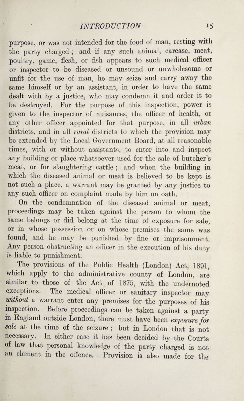 purpose, or was not intended for the food of man, resting with the party charged ; and if any such animal, carcase, meat, poultry, game, flesh, or fish appears to such medical officer or inspector to be diseased or unsound or unwholesome or unfit for the use of man, he may seize and carry away the same himself or by an assistant, in order to have the same dealt with by a justice, who may condemn it and order it to be destroyed. For the purpose of this inspection, power is given to the inspector of nuisances, the officer of health, or any other officer appointed for that purpose, in all urban districts, and in all rural districts to which the provision may be extended by the Local Government Board, at all reasonable times, with or without assistants, to enter into and inspect any building or place whatsoever used for the sale of butcher’s meat, or for slaughtering cattle ; and when the building in which the diseased animal or meat is believed to be kept is not such a place, a warrant may be granted by any justice to any such officer on complaint made by him on oath. On the condemnation of the diseased animal or meat, proceedings may be taken against the person to whom the same belongs or did belong at the time of exposure for sale, or in whose possession or on whose premises the same was found, and he may be punished by fine or imprisonment. Any person obstructing an officer in the execution of his duty is liable to punishment. The provisions of the Public Health (London) Act, 1891, which apply to the administrative county of London, are similar to those of the Act of 1875, with the undernoted exceptions. The medical officer or sanitary inspector may without a warrant enter any premises for the purposes of his inspection. Before proceedings can be taken against a party in England outside London, there must have been exposure for sale at the time of the seizure ; but in London that is not necessary. In either case it has been decided by the Courts of law that personal knowledge of the party charged is not an element in the offence. Provision is also made for the