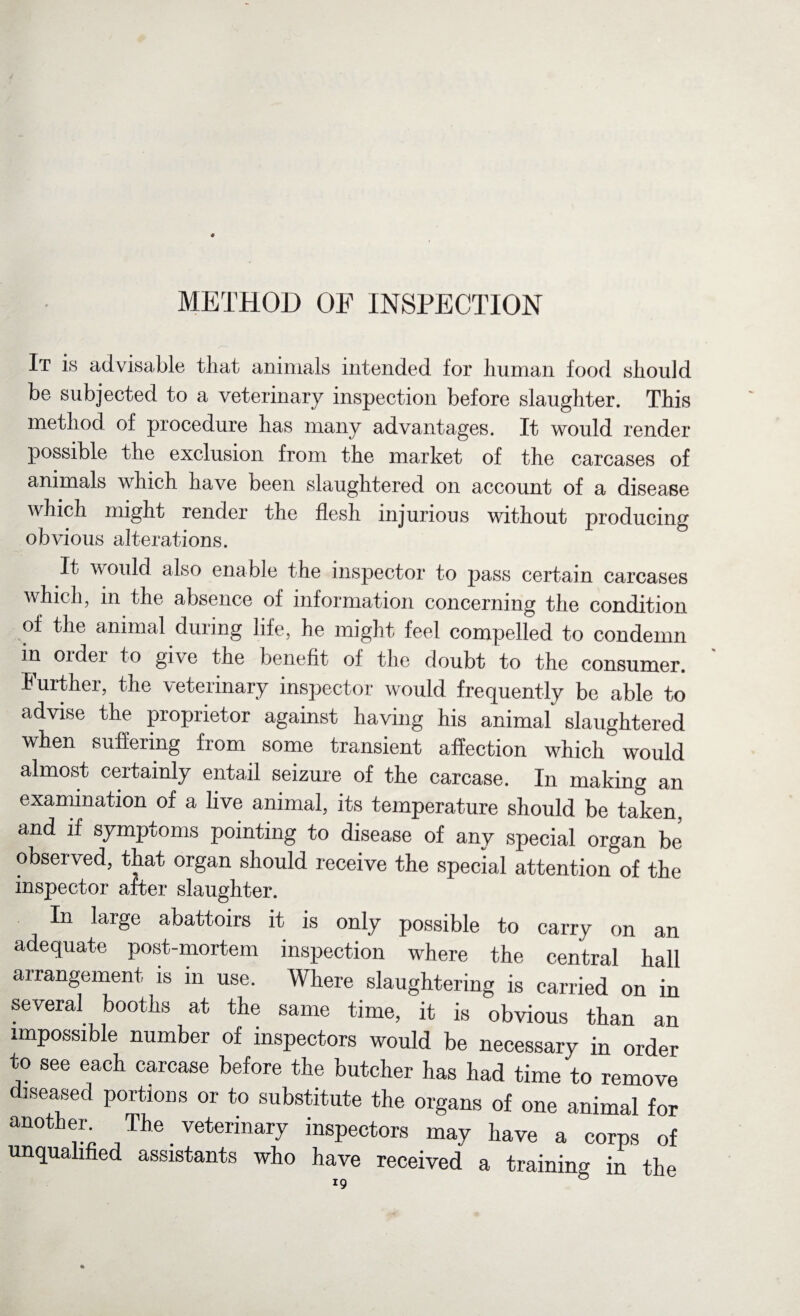 METHOD OF INSPECTION It is advisable that animals intended for human food should be subjected to a veterinary inspection before slaughter. This method of procedure has many advantages. It would render possible the exclusion from the market of the carcases of animals which have been slaughtered on account of a disease which might render the flesh injurious without producing obvious alterations. It would also enable the inspector to pass certain carcases which, in the absence of information concerning the condition of the animal during life, he might feel compelled to condemn in order to give the benefit of the doubt to the consumer. Further, the veterinary inspector would frequently be able to advise the proprietor against having his animal' slaughtered when suffering from some transient affection which would almost certainly entail seizure of the carcase. In making an examination of a live animal, its temperature should be taken, and if symptoms pointing to disease of any special organ be observed, that organ should receive the special attention of the inspector after slaughter. In large abattoirs it is only possible to carry on an adequate post-mortem inspection where the central hall arrangement is in use. Where slaughtering is carried on in several booths at the same time, it is obvious than an impossible number of inspectors would be necessary in order vo see each carcase before the butcher has had time to remove diseased portions or to substitute the organs of one animal for another The veterinary inspectors may have a corps of unqualified assistants who have received a training in the