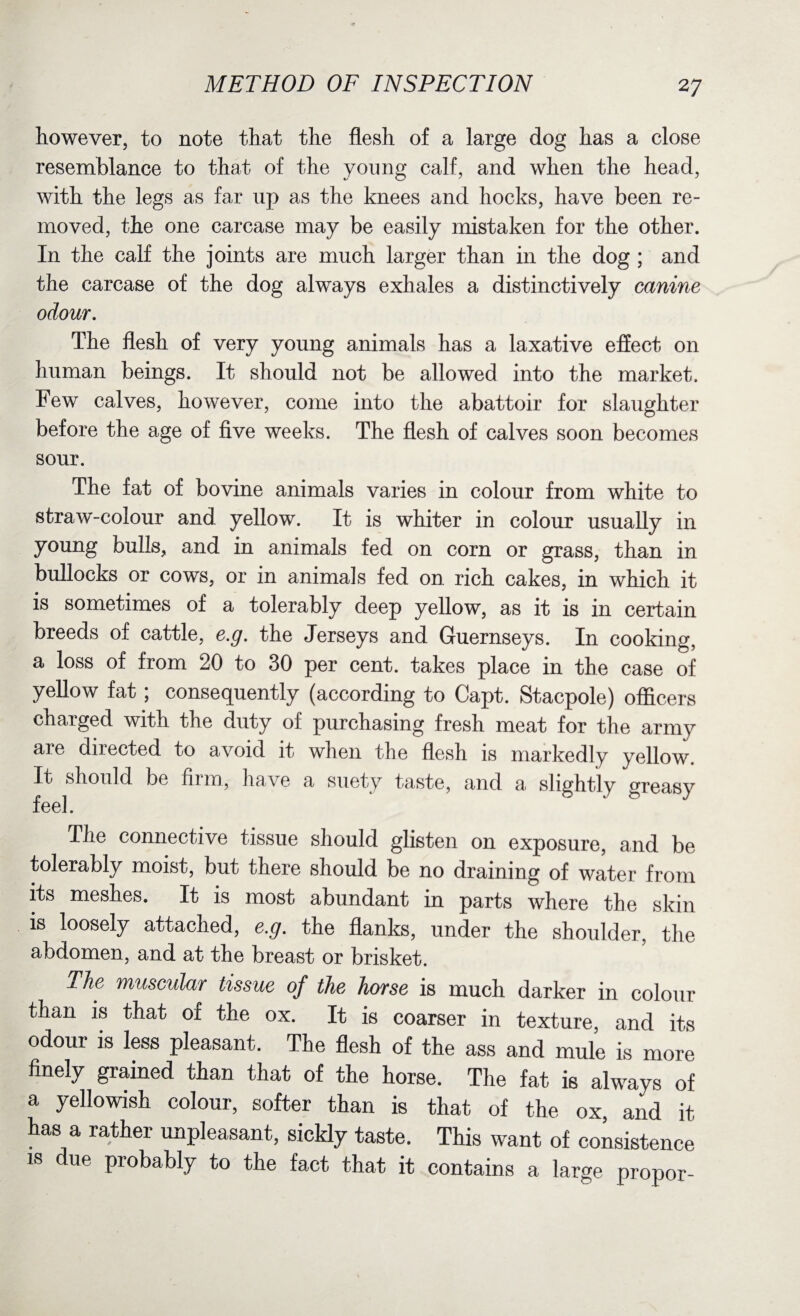 however, to note that the flesh of a large dog has a close resemblance to that of the young calf, and when the head, with the legs as far up as the knees and hocks, have been re¬ moved, the one carcase may be easily mistaken for the other. In the calf the joints are much larger than in the dog ; and the carcase of the dog always exhales a distinctively canine odour. The flesh of very young animals has a laxative effect on human beings. It should not be allowed into the market. Few calves, however, come into the abattoir for slaughter before the age of five weeks. The flesh of calves soon becomes sonr. The fat of bovine animals varies in colour from white to straw-colour and yellow. It is whiter in colour usually in young bulls, and in animals fed on corn or grass, than in bullocks or cows, or in animals fed on rich cakes, in which it is sometimes of a tolerably deep yellow, as it is in certain breeds of cattle, e.g. the Jerseys and Guernseys. In cooking, a loss of from 20 to 30 per cent, takes place in the case of yellow fat; consequently (according to Capt. Stacpole) officers charged with the duty of purchasing fresh meat for the army are directed to avoid it when the flesh is markedly yellow. It should be firm, have a suety taste, and a slightly greasy feel. The connective tissue should glisten on exposure, and be tolerably moist, but there should be no draining of water from its meshes. It is most abundant in parts where the skin is loosely attached, e.g. the flanks, under the shoulder, the abdomen, and at the breast or brisket. The muscular tissue of the horse is much darker in colour than is that of the ox. It is coarser in texture, and its odour is less pleasant. The flesh of the ass and mule is more finely grained than that of the horse. The fat is always of a yellowish colour, softer than is that of the ox, and it has a rather unpleasant, sickly taste. This want of consistence is due probably to the fact that it contains a large propor-