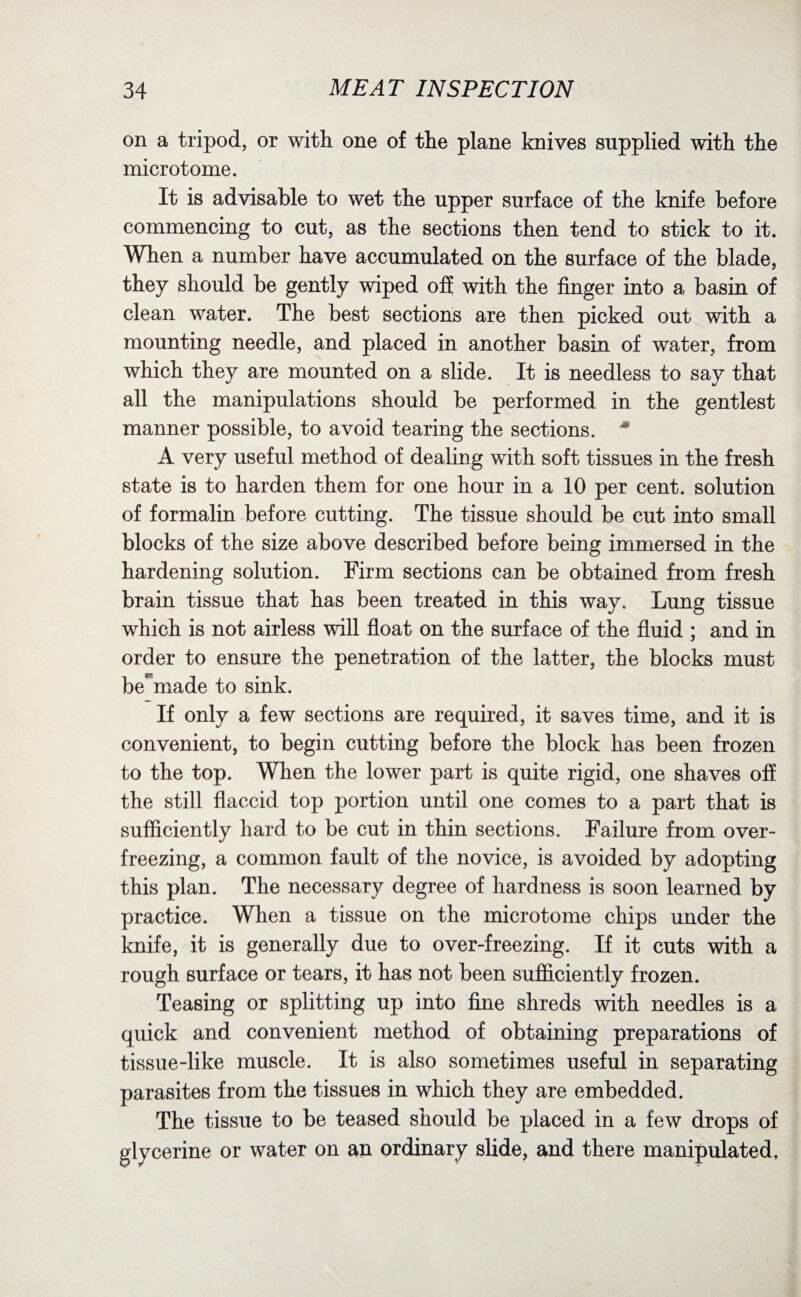 on a tripod, or with one of the plane knives supplied with the microtome. It is advisable to wet the upper surface of the knife before commencing to cut, as the sections then tend to stick to it. When a number have accumulated on the surface of the blade, they should be gently wiped off with the finger into a basin of clean water. The best sections are then picked out with a mounting needle, and placed in another basin of water, from which they are mounted on a slide. It is needless to say that all the manipulations should be performed in the gentlest manner possible, to avoid tearing the sections. * A very useful method of dealing with soft tissues in the fresh state is to harden them for one hour in a 10 per cent, solution of formalin before cutting. The tissue should be cut into small blocks of the size above described before being immersed in the hardening solution. Firm sections can be obtained from fresh brain tissue that has been treated in this way. Lung tissue which is not airless will float on the surface of the fluid ; and in order to ensure the penetration of the latter, the blocks must be^made to sink. If only a few sections are required, it saves time, and it is convenient, to begin cutting before the block has been frozen to the top. When the lower part is quite rigid, one shaves off the still flaccid top portion until one comes to a part that is sufficiently hard to be cut in thin sections. Failure from over¬ freezing, a common fault of the novice, is avoided by adopting this plan. The necessary degree of hardness is soon learned by practice. When a tissue on the microtome chips under the knife, it is generally due to over-freezing. If it cuts with a rough surface or tears, it has not been sufficiently frozen. Teasing or splitting up into fine shreds with needles is a quick and convenient method of obtaining preparations of tissue-like muscle. It is also sometimes useful in separating parasites from the tissues in which they are embedded. The tissue to be teased should be placed in a few drops of glycerine or water on an ordinary slide, and there manipulated.