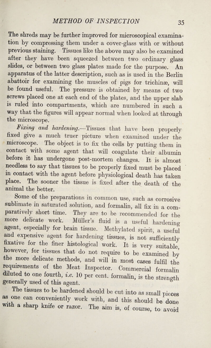 The shreds may be further improved for microscopical examina¬ tion by compressing them under a cover-glass with or without previous staining. Tissues like the above may also be examined after they have been squeezed between two ordinary glass slides, or between two glass plates made for the purpose. An apparatus of the latter description, such as is used in the Berlin abattoir for examining the muscles of pigs for trichinae, will be found useful. The pressure is obtained by means of two screws placed one at each end of the plates, and the upper slab is ruled into compartments, which are numbered in such a way that the figures will appear normal when looked at through the microscope. Fixing and hardening.—Tissues that have been properly fixed give a much truer picture when examined under the microscope. The object is to fix the cells by putting them in contact with some agent that will coagulate their albumin before it has undergone post-mortem changes. It is almost needless to say that tissues to be properly fixed must be placed in contact with the agent before physiological death has taken place. The sooner the tissue is fixed after the death of the animal the better. Some of the preparations in common use, such as corrosive sublimate in saturated solution, and formalin, all fix in a com¬ paratively short time. They are to be recommended for the more delicate work. Muller’s fluid is a useful hardening agent, especially for brain tissue. Methylated spirit, a useful and expensive agent for hardening tissues, is not sufficiently fixative for the finer histological work. It is very suitable however, for tissues that do not require to be examined by the more delicate methods, and will in most cases fulfil the requirements of the Meat Inspector. Commercial formalin diluted to one fourth, i.e. 10 per cent, formalin, is the strength generally used of this agent. The tissues to be hardened should be cut into as small pieces as one can conveniently work with, and this should be done with a sharp knife or razor. The aim is, of course, to avoid