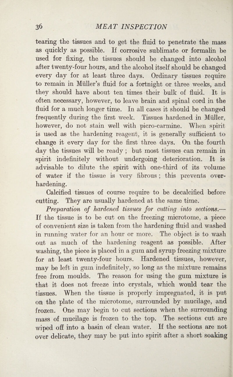 tearing the tissues and to get the fluid to penetrate the mass as quickly as possible. If corrosive sublimate or formalin be used for fixing, the tissues should be changed into alcohol after twenty-four hours, and the alcohol itself should be changed every day for at least three days. Ordinary tissues require to remain in Muller’s fluid for a fortnight or three weeks, and they should have about ten times their bulk of fluid. It is often necessary, however, to leave brain and spinal cord in the fluid for a much longer time. In all cases it should be changed frequently during the first week. Tissues hardened in Muller, however, do not stain well with picro-carmine. When spirit is used as the hardening reagent, it is generally sufficient to change it every day for the first three days. On the fourth day the tissues will be ready ; but most tissues can remain in spirit indefinitely without undergoing deterioration. It is advisable to dilute the spirit with one-third of its volume of water if the tissue is very fibrous ; this prevents over¬ hardening. Calcified tissues of course require to be decalcified before cutting. They are usually hardened at the same time. Preparation of hardened tissues for cutting into sections.— If the tissue is to be cut on the freezing microtome, a piece of convenient size is taken from the hardening fluid and washed in running water for an hour or more. The object is to wash out as much of the hardening reagent as possible. After washing, the piece is placed in a gum and syrup freezing mixture for at least twenty-four hours. Hardened tissues, however, may be left in gum indefinitely, so long as the mixture remains free from moulds. The reason for using the gum mixture is that it does not freeze into crystals, which would tear the tissues. When the tissue is properly impregnated, it is put- on the plate of the microtome, surrounded by mucilage, and frozen. One may begin to cut sections when the surrounding mass of mucilage is frozen to the top. The sections cut are wiped off into a basin of clean water. If the sections are not over delicate, they may be put into spirit after a short soaking