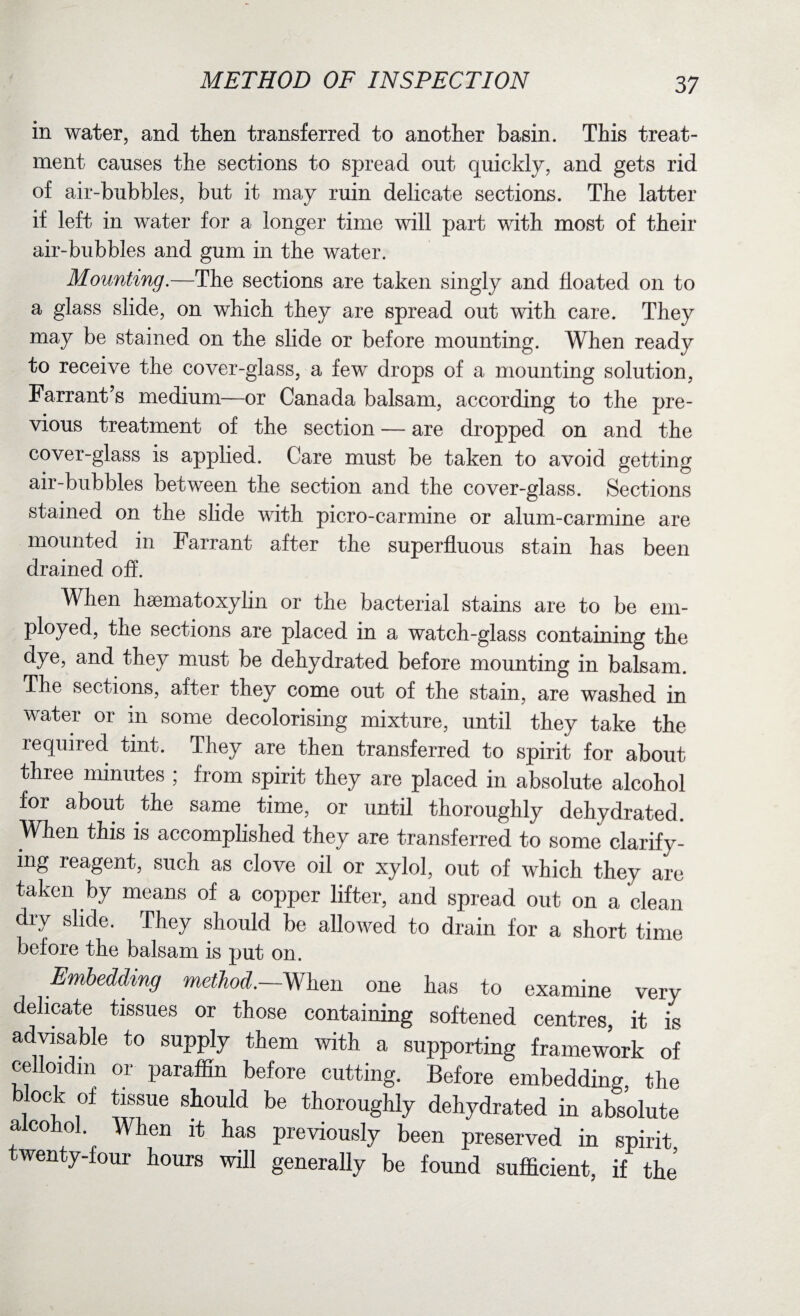in water, and then transferred to another basin. This treat¬ ment causes the sections to spread out quickly, and gets rid of air-bubbles, but it may ruin delicate sections. The latter if left in water for a longer time will part with most of their air-bubbles and gum in the water. Mounting.—The sections are taken singly and floated on to a glass slide, on which they are spread out with care. They may be stained on the slide or before mounting. When ready to receive the cover-glass, a few drops of a mounting solution, Farrant’s medium—or Canada balsam, according to the pre¬ vious treatment of the section — are dropped on and the cover-glass is applied. Care must be taken to avoid getting air-bubbles between the section and the cover-glass. Sections stained on the slide with picro-carmine or alum-carmine are mounted in Farrant after the superfluous stain has been drained off. When hsematoxylin or the bacterial stains are to be em¬ ployed, the sections are placed in a watch-glass containing the dye, and they must be dehydrated before mounting in balsam. The sections, after they come out of the stain, are washed in water or in some decolorising mixture, until they take the required tint. They are then transferred to spirit for about three minutes ; from spirit they are placed in absolute alcohol for about the same time, or until thoroughly dehydrated. When this is accomplished they are transferred to some clarify¬ ing leagent, such as clove oil or xylol, out of which they are taken by means of a copper lifter, and spread out on a clean dry slide. They should be allowed to drain for a short time before the balsam is put on. Embedding method.—When one has to examine very delicate tissues or those containing softened centres, it is advisable to supply them with a supporting framework o! celloidm or paraffin before cutting. Before embedding, the block of tissue should be thoroughly dehydrated in absolute a co o . Vhen it has previously been preserved in spirit twenty-four hours will generally be found sufficient, if the