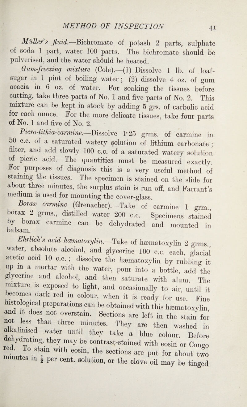 Muller’s fluid.—Bichromate of potash 2 parts, sulphate of soda 1 part, water 100 parts. The bichromate should be pulverised, and the water should be heated. Gum-freezing mixture (Cole).—(1) Dissolve 1 lb. of loaf- sugar in 1 pint of boiling water ; (2) dissolve 4 oz. of gum acacia in 6 oz. of water. For soaking the tissues before cutting, take three parts of No. 1 and five parts of No. 2. This mixture can be kept in stock by adding 5 grs. of carbolic acid for each ounce. For the more delicate tissues, take four parts of No. 1 and five of No. 2. Picro-lithia-carmine.—Dissolve 1'25 grms. of carmine in 50 c.c. of a saturated watery solution of lithium carbonate ; filter, ana add slowly 100 c.c. of a saturated watery solution of picric acid. The quantities must be measured exactly. For purposes of diagnosis this is a very useful method of staining the tissues. The specimen is stained on the slide for about three minutes, the surplus stain is run off, and Farrant’s medium is used for mounting the cover-glass. Borax carmine (Grenacher).—Take of carmine 1 grm borax 2 grms., distilled water 200 c.c. Specimens stained by borax carmine can be dehydrated and mounted in balsam. Ehrlich’s acid hamiatoxylin.—'Take of hamiatoxylin 2 grms., water, absolute alcohol, and glycerine 100 c.c. each, glacial acetic acid 10 c.c. ; dissolve the hamiatoxylin by rubbing it up m a mortar with the water, pour into a bottle, add the gycenne and alcohol, and then saturate with alum. The mixture is exposed to light, and occasionally to air, until it ecoines dark red 111 colour, when it is ready for use. Fine histological preparations can be obtained with this hamiatoxylin and it does not overstain. Sections are left in the stain for not less than three minutes. They are then washed in alkahmsed water until they take a blue colour. Before dehydrating, they may be contrast-stained with eosin or Congo rnin’m’ °-St?m ^ e°Sm’ the sections are Put for about two utes in 2 per cent, solution, or the clove oil may be tinged